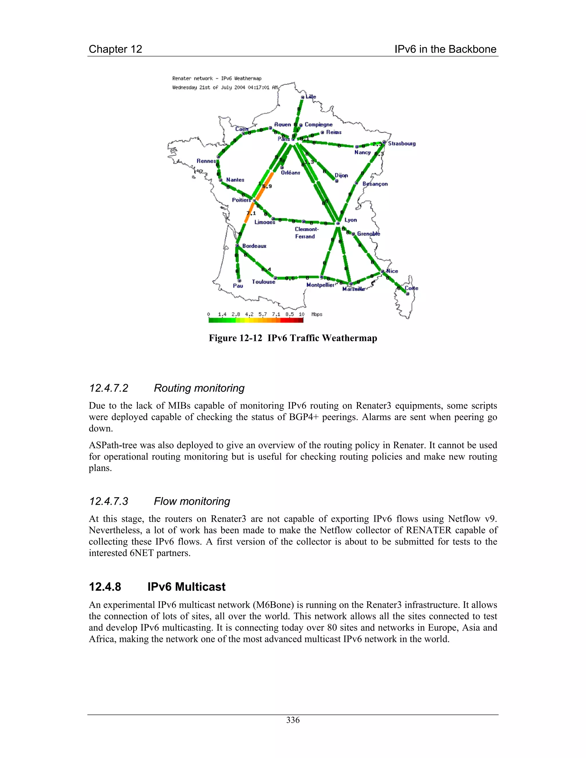 Chapter 12                                                                   IPv6 in the Backbone




                              Figure 12-12 IPv6 Traffic Weathermap




12.4.7.2        Routing monitoring
Due to the lack of MIBs capable of monitoring IPv6 routing on Renater3 equipments, some scripts
were deployed capable of checking the status of BGP4+ peerings. Alarms are sent when peering go
down.
ASPath-tree was also deployed to give an overview of the routing policy in Renater. It cannot be used
for operational routing monitoring but is useful for checking routing policies and make new routing
plans.


12.4.7.3        Flow monitoring
At this stage, the routers on Renater3 are not capable of exporting IPv6 flows using Netflow v9.
Nevertheless, a lot of work has been made to make the Netflow collector of RENATER capable of
collecting these IPv6 flows. A first version of the collector is about to be submitted for tests to the
interested 6NET partners.


12.4.8        IPv6 Multicast
An experimental IPv6 multicast network (M6Bone) is running on the Renater3 infrastructure. It allows
the connection of lots of sites, all over the world. This network allows all the sites connected to test
and develop IPv6 multicasting. It is connecting today over 80 sites and networks in Europe, Asia and
Africa, making the network one of the most advanced multicast IPv6 network in the world.




                                                  336
 