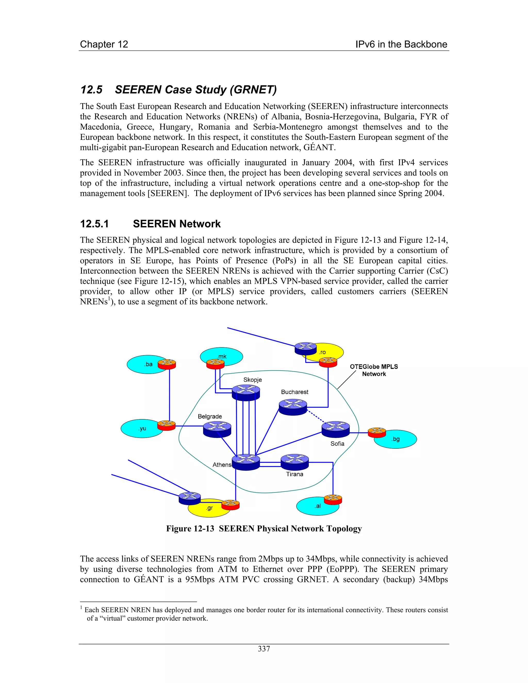 Chapter 12                                                                                 IPv6 in the Backbone



12.5         SEEREN Case Study (GRNET)
The South East European Research and Education Networking (SEEREN) infrastructure interconnects
the Research and Education Networks (NRENs) of Albania, Bosnia-Herzegovina, Bulgaria, FYR of
Macedonia, Greece, Hungary, Romania and Serbia-Montenegro amongst themselves and to the
European backbone network. In this respect, it constitutes the South-Eastern European segment of the
multi-gigabit pan-European Research and Education network, GÉANT.
The SEEREN infrastructure was officially inaugurated in January 2004, with first IPv4 services
provided in November 2003. Since then, the project has been developing several services and tools on
top of the infrastructure, including a virtual network operations centre and a one-stop-shop for the
management tools [SEEREN]. The deployment of IPv6 services has been planned since Spring 2004.


12.5.1             SEEREN Network
The SEEREN physical and logical network topologies are depicted in Figure 12-13 and Figure 12-14,
respectively. The MPLS-enabled core network infrastructure, which is provided by a consortium of
operators in SE Europe, has Points of Presence (PoPs) in all the SE European capital cities.
Interconnection between the SEEREN NRENs is achieved with the Carrier supporting Carrier (CsC)
technique (see Figure 12-15), which enables an MPLS VPN-based service provider, called the carrier
provider, to allow other IP (or MPLS) service providers, called customers carriers (SEEREN
NRENs1), to use a segment of its backbone network.




                              Figure 12-13 SEEREN Physical Network Topology


The access links of SEEREN NRENs range from 2Mbps up to 34Mbps, while connectivity is achieved
by using diverse technologies from ATM to Ethernet over PPP (EoPPP). The SEEREN primary
connection to GÉANT is a 95Mbps ATM PVC crossing GRNET. A secondary (backup) 34Mbps


1
    Each SEEREN NREN has deployed and manages one border router for its international connectivity. These routers consist
     of a “virtual” customer provider network.



                                                           337
 