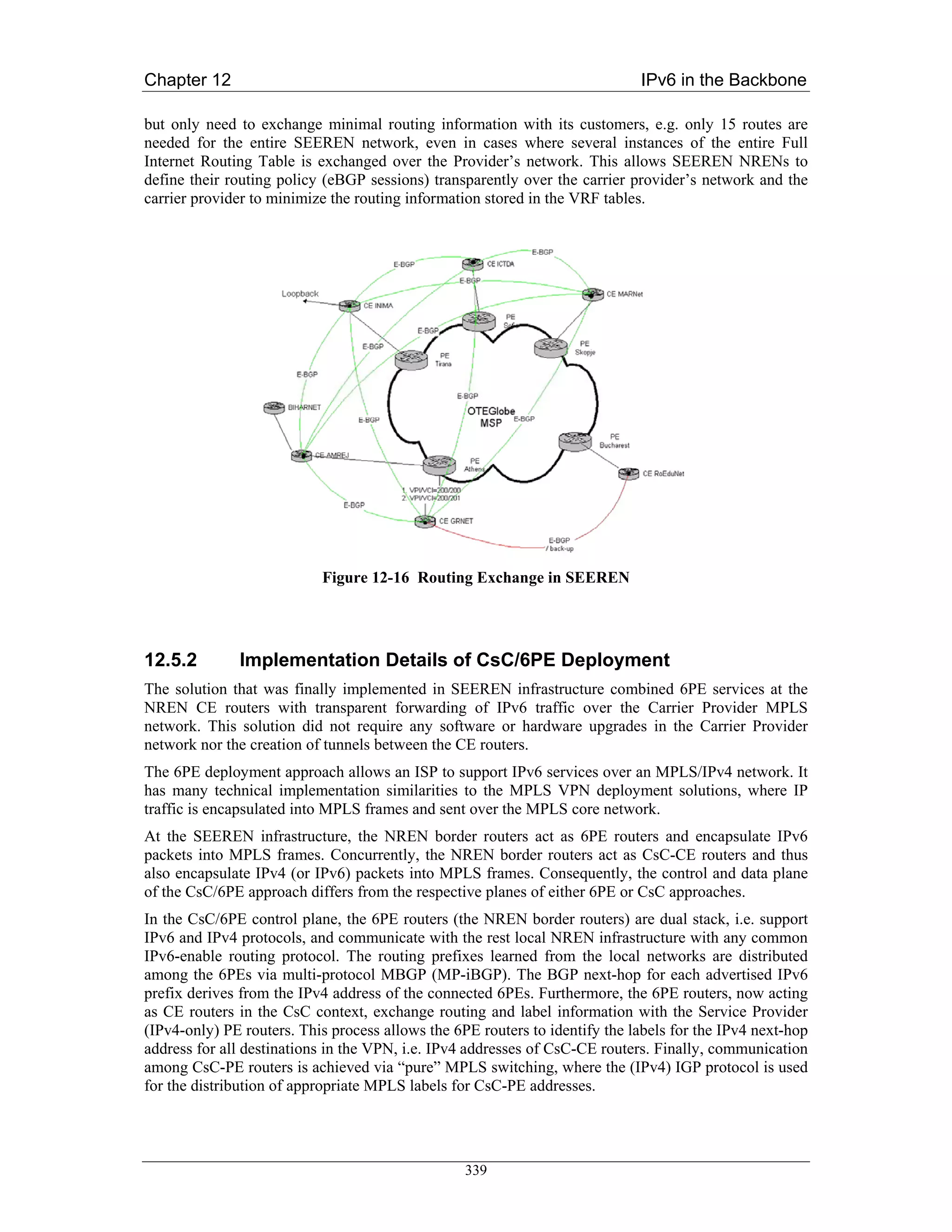 Chapter 12                                                                   IPv6 in the Backbone

but only need to exchange minimal routing information with its customers, e.g. only 15 routes are
needed for the entire SEEREN network, even in cases where several instances of the entire Full
Internet Routing Table is exchanged over the Provider’s network. This allows SEEREN NRENs to
define their routing policy (eBGP sessions) transparently over the carrier provider’s network and the
carrier provider to minimize the routing information stored in the VRF tables.




                           Figure 12-16 Routing Exchange in SEEREN




12.5.2        Implementation Details of CsC/6PE Deployment
The solution that was finally implemented in SEEREN infrastructure combined 6PE services at the
NREN CE routers with transparent forwarding of IPv6 traffic over the Carrier Provider MPLS
network. This solution did not require any software or hardware upgrades in the Carrier Provider
network nor the creation of tunnels between the CE routers.
The 6PE deployment approach allows an ISP to support IPv6 services over an MPLS/IPv4 network. It
has many technical implementation similarities to the MPLS VPN deployment solutions, where IP
traffic is encapsulated into MPLS frames and sent over the MPLS core network.
At the SEEREN infrastructure, the NREN border routers act as 6PE routers and encapsulate IPv6
packets into MPLS frames. Concurrently, the NREN border routers act as CsC-CE routers and thus
also encapsulate IPv4 (or IPv6) packets into MPLS frames. Consequently, the control and data plane
of the CsC/6PE approach differs from the respective planes of either 6PE or CsC approaches.
In the CsC/6PE control plane, the 6PE routers (the NREN border routers) are dual stack, i.e. support
IPv6 and IPv4 protocols, and communicate with the rest local NREN infrastructure with any common
IPv6-enable routing protocol. The routing prefixes learned from the local networks are distributed
among the 6PEs via multi-protocol MBGP (MP-iBGP). The BGP next-hop for each advertised IPv6
prefix derives from the IPv4 address of the connected 6PEs. Furthermore, the 6PE routers, now acting
as CE routers in the CsC context, exchange routing and label information with the Service Provider
(IPv4-only) PE routers. This process allows the 6PE routers to identify the labels for the IPv4 next-hop
address for all destinations in the VPN, i.e. IPv4 addresses of CsC-CE routers. Finally, communication
among CsC-PE routers is achieved via “pure” MPLS switching, where the (IPv4) IGP protocol is used
for the distribution of appropriate MPLS labels for CsC-PE addresses.




                                                  339
 