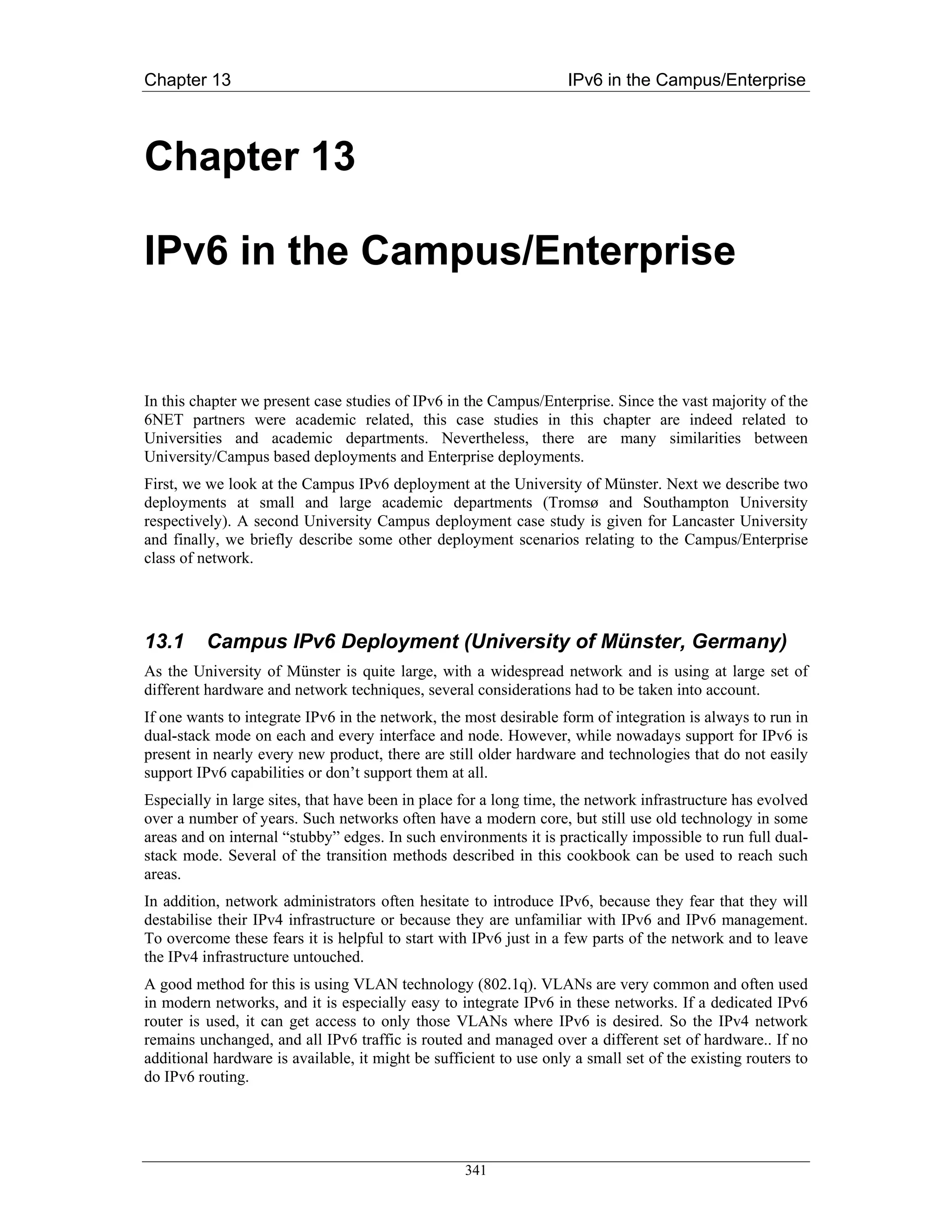Chapter 13                                                          IPv6 in the Campus/Enterprise



Chapter 13

IPv6 in the Campus/Enterprise


In this chapter we present case studies of IPv6 in the Campus/Enterprise. Since the vast majority of the
6NET partners were academic related, this case studies in this chapter are indeed related to
Universities and academic departments. Nevertheless, there are many similarities between
University/Campus based deployments and Enterprise deployments.
First, we we look at the Campus IPv6 deployment at the University of Münster. Next we describe two
deployments at small and large academic departments (Tromsø and Southampton University
respectively). A second University Campus deployment case study is given for Lancaster University
and finally, we briefly describe some other deployment scenarios relating to the Campus/Enterprise
class of network.




13.1      Campus IPv6 Deployment (University of Münster, Germany)
As the University of Münster is quite large, with a widespread network and is using at large set of
different hardware and network techniques, several considerations had to be taken into account.
If one wants to integrate IPv6 in the network, the most desirable form of integration is always to run in
dual-stack mode on each and every interface and node. However, while nowadays support for IPv6 is
present in nearly every new product, there are still older hardware and technologies that do not easily
support IPv6 capabilities or don’t support them at all.
Especially in large sites, that have been in place for a long time, the network infrastructure has evolved
over a number of years. Such networks often have a modern core, but still use old technology in some
areas and on internal “stubby” edges. In such environments it is practically impossible to run full dual-
stack mode. Several of the transition methods described in this cookbook can be used to reach such
areas.
In addition, network administrators often hesitate to introduce IPv6, because they fear that they will
destabilise their IPv4 infrastructure or because they are unfamiliar with IPv6 and IPv6 management.
To overcome these fears it is helpful to start with IPv6 just in a few parts of the network and to leave
the IPv4 infrastructure untouched.
A good method for this is using VLAN technology (802.1q). VLANs are very common and often used
in modern networks, and it is especially easy to integrate IPv6 in these networks. If a dedicated IPv6
router is used, it can get access to only those VLANs where IPv6 is desired. So the IPv4 network
remains unchanged, and all IPv6 traffic is routed and managed over a different set of hardware.. If no
additional hardware is available, it might be sufficient to use only a small set of the existing routers to
do IPv6 routing.




                                                   341
 