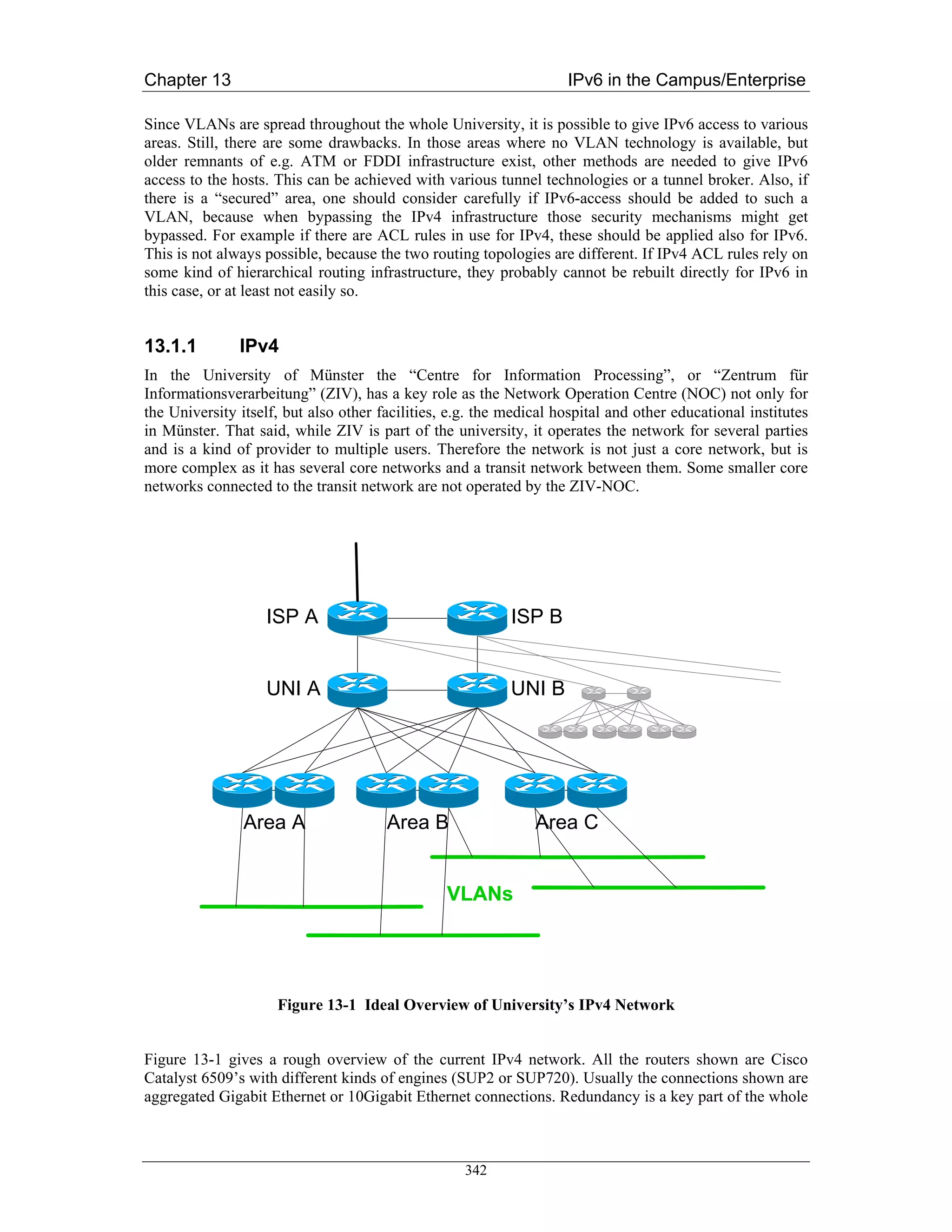 Chapter 13                                                          IPv6 in the Campus/Enterprise

Since VLANs are spread throughout the whole University, it is possible to give IPv6 access to various
areas. Still, there are some drawbacks. In those areas where no VLAN technology is available, but
older remnants of e.g. ATM or FDDI infrastructure exist, other methods are needed to give IPv6
access to the hosts. This can be achieved with various tunnel technologies or a tunnel broker. Also, if
there is a “secured” area, one should consider carefully if IPv6-access should be added to such a
VLAN, because when bypassing the IPv4 infrastructure those security mechanisms might get
bypassed. For example if there are ACL rules in use for IPv4, these should be applied also for IPv6.
This is not always possible, because the two routing topologies are different. If IPv4 ACL rules rely on
some kind of hierarchical routing infrastructure, they probably cannot be rebuilt directly for IPv6 in
this case, or at least not easily so.


13.1.1         IPv4
In the University of Münster the “Centre for Information Processing”, or “Zentrum für
Informationsverarbeitung” (ZIV), has a key role as the Network Operation Centre (NOC) not only for
the University itself, but also other facilities, e.g. the medical hospital and other educational institutes
in Münster. That said, while ZIV is part of the university, it operates the network for several parties
and is a kind of provider to multiple users. Therefore the network is not just a core network, but is
more complex as it has several core networks and a transit network between them. Some smaller core
networks connected to the transit network are not operated by the ZIV-NOC.




                   ISP A                                   ISP B


                   UNI A                                   UNI B




                Area A                 Area B                  Area C


                                                 VLANs




                     Figure 13-1 Ideal Overview of University’s IPv4 Network


Figure 13-1 gives a rough overview of the current IPv4 network. All the routers shown are Cisco
Catalyst 6509’s with different kinds of engines (SUP2 or SUP720). Usually the connections shown are
aggregated Gigabit Ethernet or 10Gigabit Ethernet connections. Redundancy is a key part of the whole



                                                    342
 