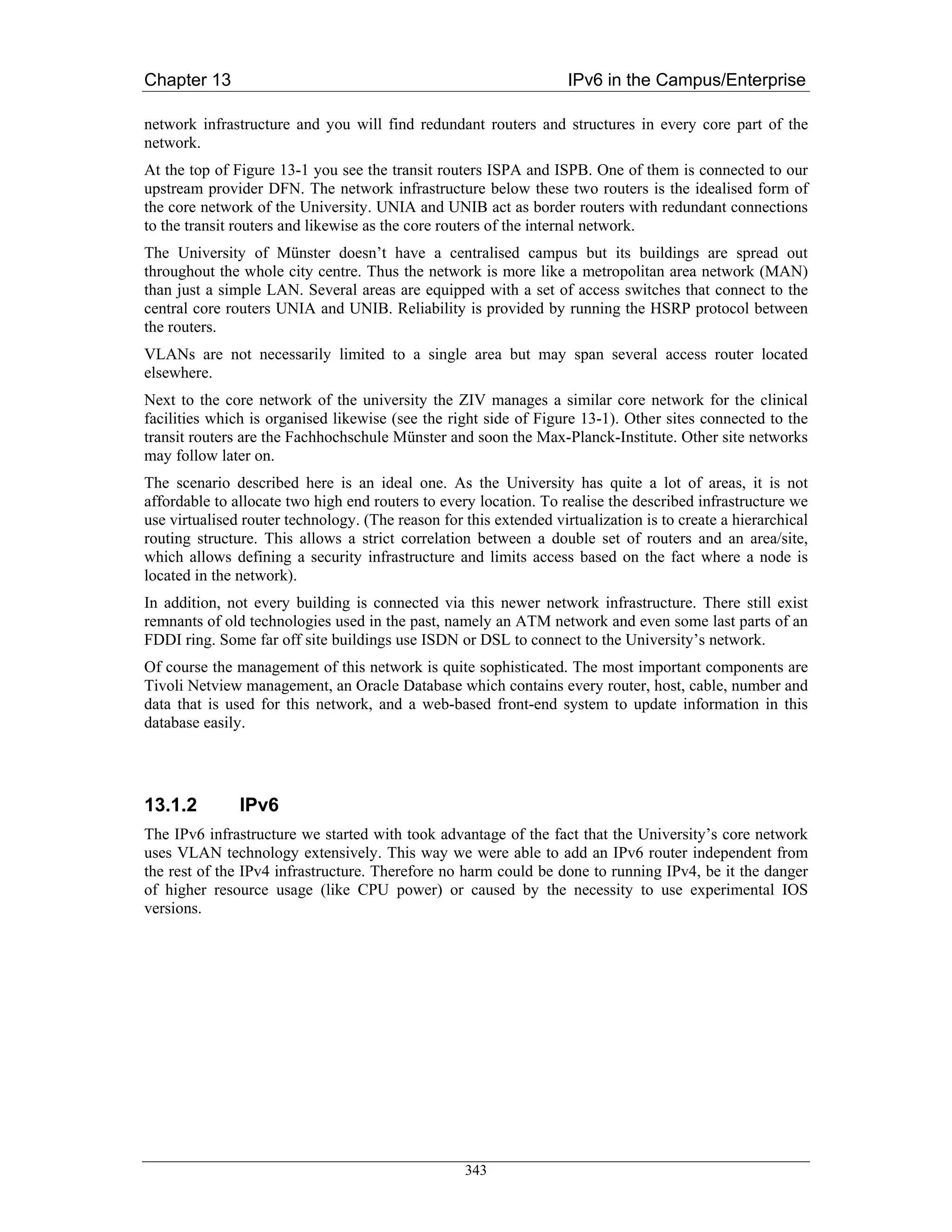 Chapter 13                                                          IPv6 in the Campus/Enterprise

network infrastructure and you will find redundant routers and structures in every core part of the
network.
At the top of Figure 13-1 you see the transit routers ISPA and ISPB. One of them is connected to our
upstream provider DFN. The network infrastructure below these two routers is the idealised form of
the core network of the University. UNIA and UNIB act as border routers with redundant connections
to the transit routers and likewise as the core routers of the internal network.
The University of Münster doesn’t have a centralised campus but its buildings are spread out
throughout the whole city centre. Thus the network is more like a metropolitan area network (MAN)
than just a simple LAN. Several areas are equipped with a set of access switches that connect to the
central core routers UNIA and UNIB. Reliability is provided by running the HSRP protocol between
the routers.
VLANs are not necessarily limited to a single area but may span several access router located
elsewhere.
Next to the core network of the university the ZIV manages a similar core network for the clinical
facilities which is organised likewise (see the right side of Figure 13-1). Other sites connected to the
transit routers are the Fachhochschule Münster and soon the Max-Planck-Institute. Other site networks
may follow later on.
The scenario described here is an ideal one. As the University has quite a lot of areas, it is not
affordable to allocate two high end routers to every location. To realise the described infrastructure we
use virtualised router technology. (The reason for this extended virtualization is to create a hierarchical
routing structure. This allows a strict correlation between a double set of routers and an area/site,
which allows defining a security infrastructure and limits access based on the fact where a node is
located in the network).
In addition, not every building is connected via this newer network infrastructure. There still exist
remnants of old technologies used in the past, namely an ATM network and even some last parts of an
FDDI ring. Some far off site buildings use ISDN or DSL to connect to the University’s network.
Of course the management of this network is quite sophisticated. The most important components are
Tivoli Netview management, an Oracle Database which contains every router, host, cable, number and
data that is used for this network, and a web-based front-end system to update information in this
database easily.




13.1.2         IPv6
The IPv6 infrastructure we started with took advantage of the fact that the University’s core network
uses VLAN technology extensively. This way we were able to add an IPv6 router independent from
the rest of the IPv4 infrastructure. Therefore no harm could be done to running IPv4, be it the danger
of higher resource usage (like CPU power) or caused by the necessity to use experimental IOS
versions.




                                                   343
 