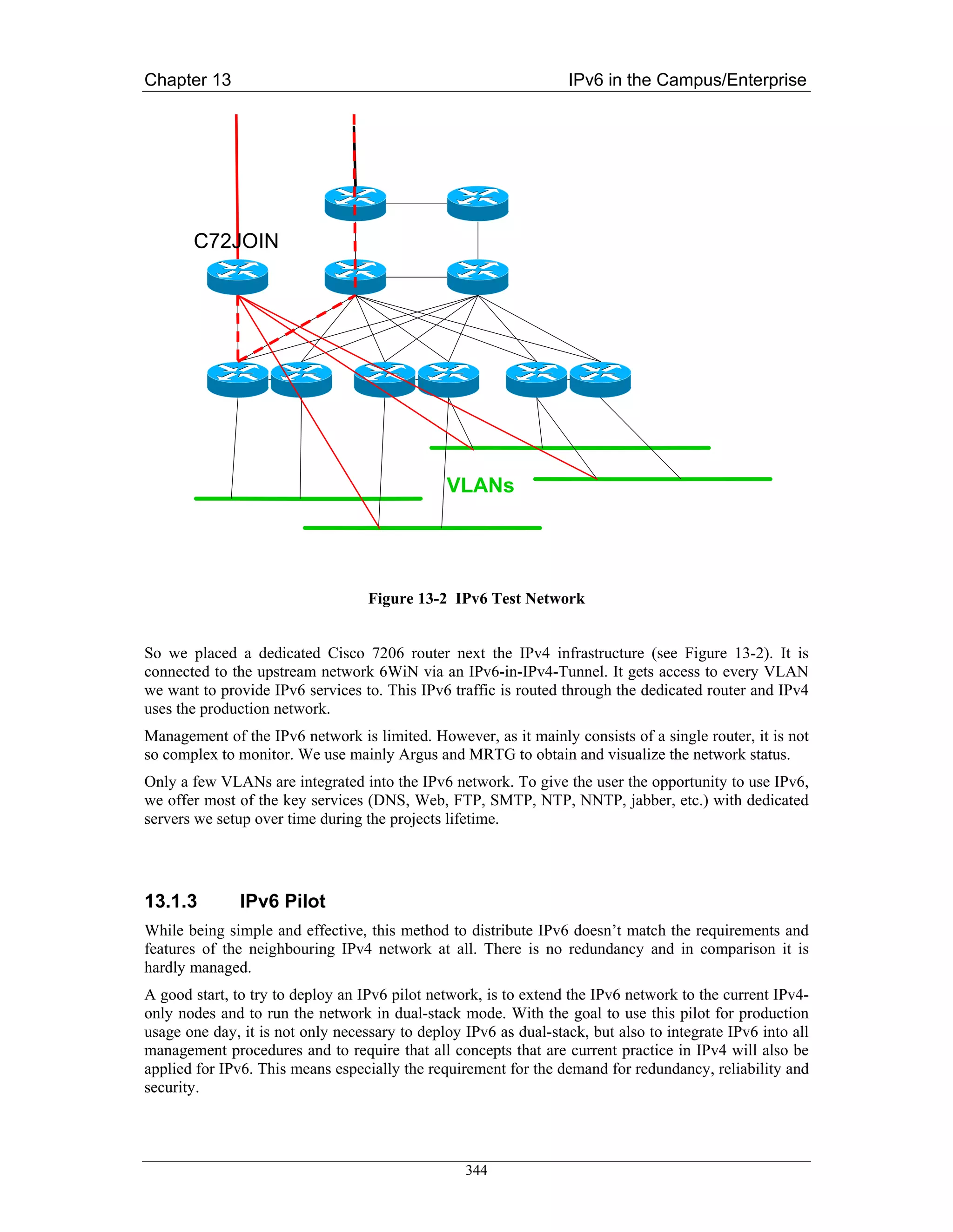 Chapter 13                                                        IPv6 in the Campus/Enterprise




       C72JOIN




                                               VLANs




                                   Figure 13-2 IPv6 Test Network


So we placed a dedicated Cisco 7206 router next the IPv4 infrastructure (see Figure 13-2). It is
connected to the upstream network 6WiN via an IPv6-in-IPv4-Tunnel. It gets access to every VLAN
we want to provide IPv6 services to. This IPv6 traffic is routed through the dedicated router and IPv4
uses the production network.
Management of the IPv6 network is limited. However, as it mainly consists of a single router, it is not
so complex to monitor. We use mainly Argus and MRTG to obtain and visualize the network status.
Only a few VLANs are integrated into the IPv6 network. To give the user the opportunity to use IPv6,
we offer most of the key services (DNS, Web, FTP, SMTP, NTP, NNTP, jabber, etc.) with dedicated
servers we setup over time during the projects lifetime.




13.1.3         IPv6 Pilot
While being simple and effective, this method to distribute IPv6 doesn’t match the requirements and
features of the neighbouring IPv4 network at all. There is no redundancy and in comparison it is
hardly managed.
A good start, to try to deploy an IPv6 pilot network, is to extend the IPv6 network to the current IPv4-
only nodes and to run the network in dual-stack mode. With the goal to use this pilot for production
usage one day, it is not only necessary to deploy IPv6 as dual-stack, but also to integrate IPv6 into all
management procedures and to require that all concepts that are current practice in IPv4 will also be
applied for IPv6. This means especially the requirement for the demand for redundancy, reliability and
security.




                                                  344
 