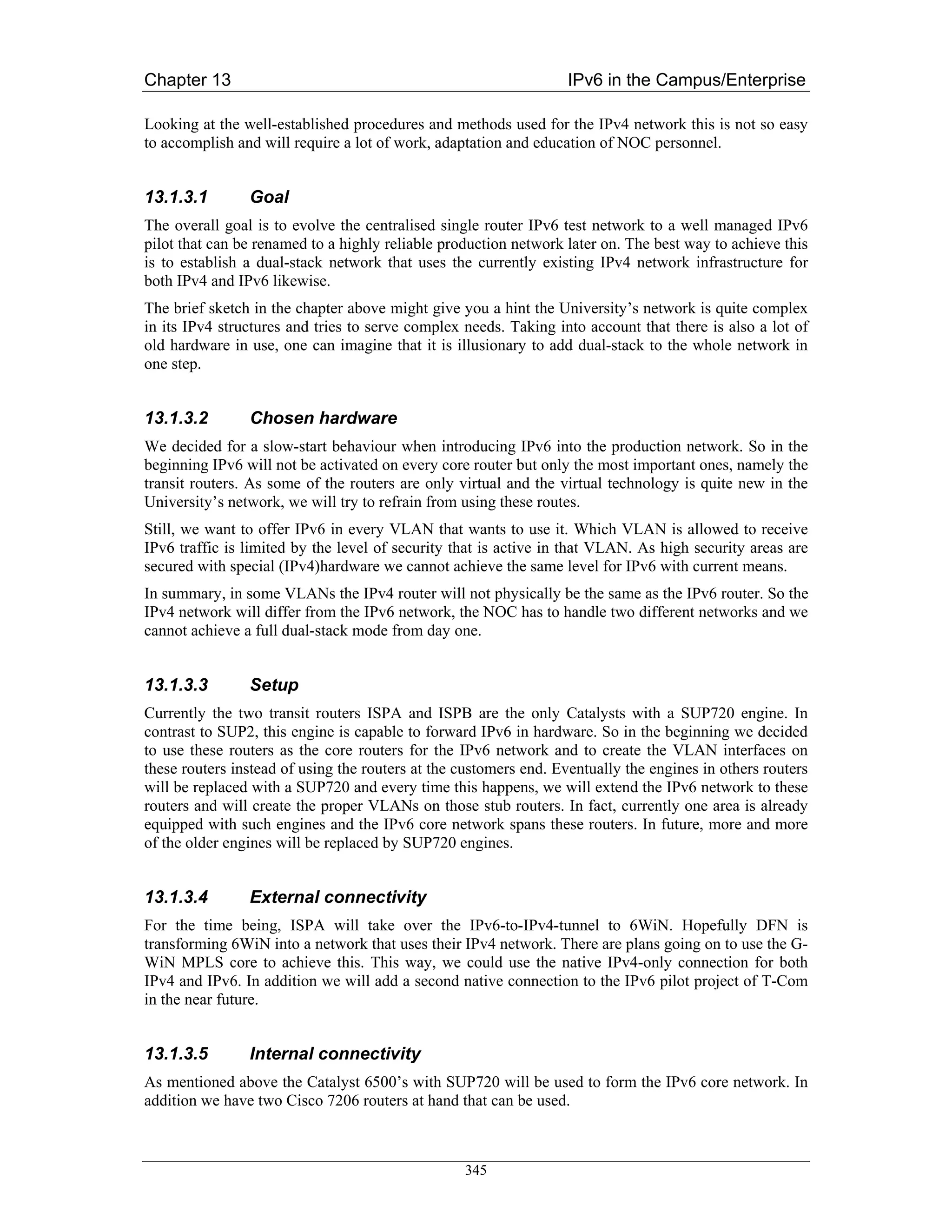Chapter 13                                                         IPv6 in the Campus/Enterprise

Looking at the well-established procedures and methods used for the IPv4 network this is not so easy
to accomplish and will require a lot of work, adaptation and education of NOC personnel.


13.1.3.1        Goal
The overall goal is to evolve the centralised single router IPv6 test network to a well managed IPv6
pilot that can be renamed to a highly reliable production network later on. The best way to achieve this
is to establish a dual-stack network that uses the currently existing IPv4 network infrastructure for
both IPv4 and IPv6 likewise.
The brief sketch in the chapter above might give you a hint the University’s network is quite complex
in its IPv4 structures and tries to serve complex needs. Taking into account that there is also a lot of
old hardware in use, one can imagine that it is illusionary to add dual-stack to the whole network in
one step.


13.1.3.2        Chosen hardware
We decided for a slow-start behaviour when introducing IPv6 into the production network. So in the
beginning IPv6 will not be activated on every core router but only the most important ones, namely the
transit routers. As some of the routers are only virtual and the virtual technology is quite new in the
University’s network, we will try to refrain from using these routes.
Still, we want to offer IPv6 in every VLAN that wants to use it. Which VLAN is allowed to receive
IPv6 traffic is limited by the level of security that is active in that VLAN. As high security areas are
secured with special (IPv4)hardware we cannot achieve the same level for IPv6 with current means.
In summary, in some VLANs the IPv4 router will not physically be the same as the IPv6 router. So the
IPv4 network will differ from the IPv6 network, the NOC has to handle two different networks and we
cannot achieve a full dual-stack mode from day one.


13.1.3.3        Setup
Currently the two transit routers ISPA and ISPB are the only Catalysts with a SUP720 engine. In
contrast to SUP2, this engine is capable to forward IPv6 in hardware. So in the beginning we decided
to use these routers as the core routers for the IPv6 network and to create the VLAN interfaces on
these routers instead of using the routers at the customers end. Eventually the engines in others routers
will be replaced with a SUP720 and every time this happens, we will extend the IPv6 network to these
routers and will create the proper VLANs on those stub routers. In fact, currently one area is already
equipped with such engines and the IPv6 core network spans these routers. In future, more and more
of the older engines will be replaced by SUP720 engines.


13.1.3.4        External connectivity
For the time being, ISPA will take over the IPv6-to-IPv4-tunnel to 6WiN. Hopefully DFN is
transforming 6WiN into a network that uses their IPv4 network. There are plans going on to use the G-
WiN MPLS core to achieve this. This way, we could use the native IPv4-only connection for both
IPv4 and IPv6. In addition we will add a second native connection to the IPv6 pilot project of T-Com
in the near future.


13.1.3.5        Internal connectivity
As mentioned above the Catalyst 6500’s with SUP720 will be used to form the IPv6 core network. In
addition we have two Cisco 7206 routers at hand that can be used.



                                                  345
 