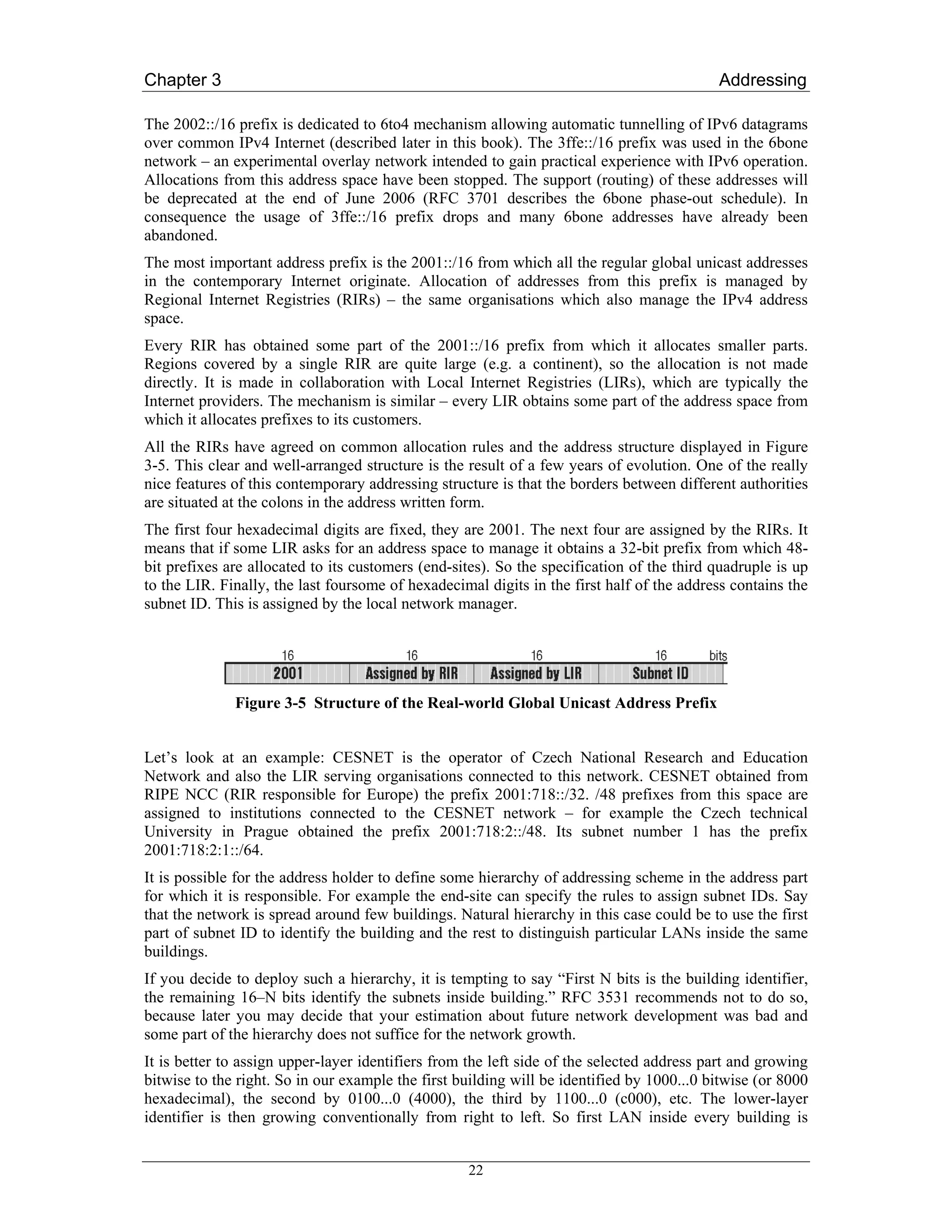 Chapter 3                                                                                  Addressing

The 2002::/16 prefix is dedicated to 6to4 mechanism allowing automatic tunnelling of IPv6 datagrams
over common IPv4 Internet (described later in this book). The 3ffe::/16 prefix was used in the 6bone
network – an experimental overlay network intended to gain practical experience with IPv6 operation.
Allocations from this address space have been stopped. The support (routing) of these addresses will
be deprecated at the end of June 2006 (RFC 3701 describes the 6bone phase-out schedule). In
consequence the usage of 3ffe::/16 prefix drops and many 6bone addresses have already been
abandoned.
The most important address prefix is the 2001::/16 from which all the regular global unicast addresses
in the contemporary Internet originate. Allocation of addresses from this prefix is managed by
Regional Internet Registries (RIRs) – the same organisations which also manage the IPv4 address
space.
Every RIR has obtained some part of the 2001::/16 prefix from which it allocates smaller parts.
Regions covered by a single RIR are quite large (e.g. a continent), so the allocation is not made
directly. It is made in collaboration with Local Internet Registries (LIRs), which are typically the
Internet providers. The mechanism is similar – every LIR obtains some part of the address space from
which it allocates prefixes to its customers.
All the RIRs have agreed on common allocation rules and the address structure displayed in Figure
3-5. This clear and well-arranged structure is the result of a few years of evolution. One of the really
nice features of this contemporary addressing structure is that the borders between different authorities
are situated at the colons in the address written form.
The first four hexadecimal digits are fixed, they are 2001. The next four are assigned by the RIRs. It
means that if some LIR asks for an address space to manage it obtains a 32-bit prefix from which 48-
bit prefixes are allocated to its customers (end-sites). So the specification of the third quadruple is up
to the LIR. Finally, the last foursome of hexadecimal digits in the first half of the address contains the
subnet ID. This is assigned by the local network manager.




              Figure 3-5 Structure of the Real-world Global Unicast Address Prefix


Let’s look at an example: CESNET is the operator of Czech National Research and Education
Network and also the LIR serving organisations connected to this network. CESNET obtained from
RIPE NCC (RIR responsible for Europe) the prefix 2001:718::/32. /48 prefixes from this space are
assigned to institutions connected to the CESNET network – for example the Czech technical
University in Prague obtained the prefix 2001:718:2::/48. Its subnet number 1 has the prefix
2001:718:2:1::/64.
It is possible for the address holder to define some hierarchy of addressing scheme in the address part
for which it is responsible. For example the end-site can specify the rules to assign subnet IDs. Say
that the network is spread around few buildings. Natural hierarchy in this case could be to use the first
part of subnet ID to identify the building and the rest to distinguish particular LANs inside the same
buildings.
If you decide to deploy such a hierarchy, it is tempting to say “First N bits is the building identifier,
the remaining 16–N bits identify the subnets inside building.” RFC 3531 recommends not to do so,
because later you may decide that your estimation about future network development was bad and
some part of the hierarchy does not suffice for the network growth.
It is better to assign upper-layer identifiers from the left side of the selected address part and growing
bitwise to the right. So in our example the first building will be identified by 1000...0 bitwise (or 8000
hexadecimal), the second by 0100...0 (4000), the third by 1100...0 (c000), etc. The lower-layer
identifier is then growing conventionally from right to left. So first LAN inside every building is


                                                   22
 