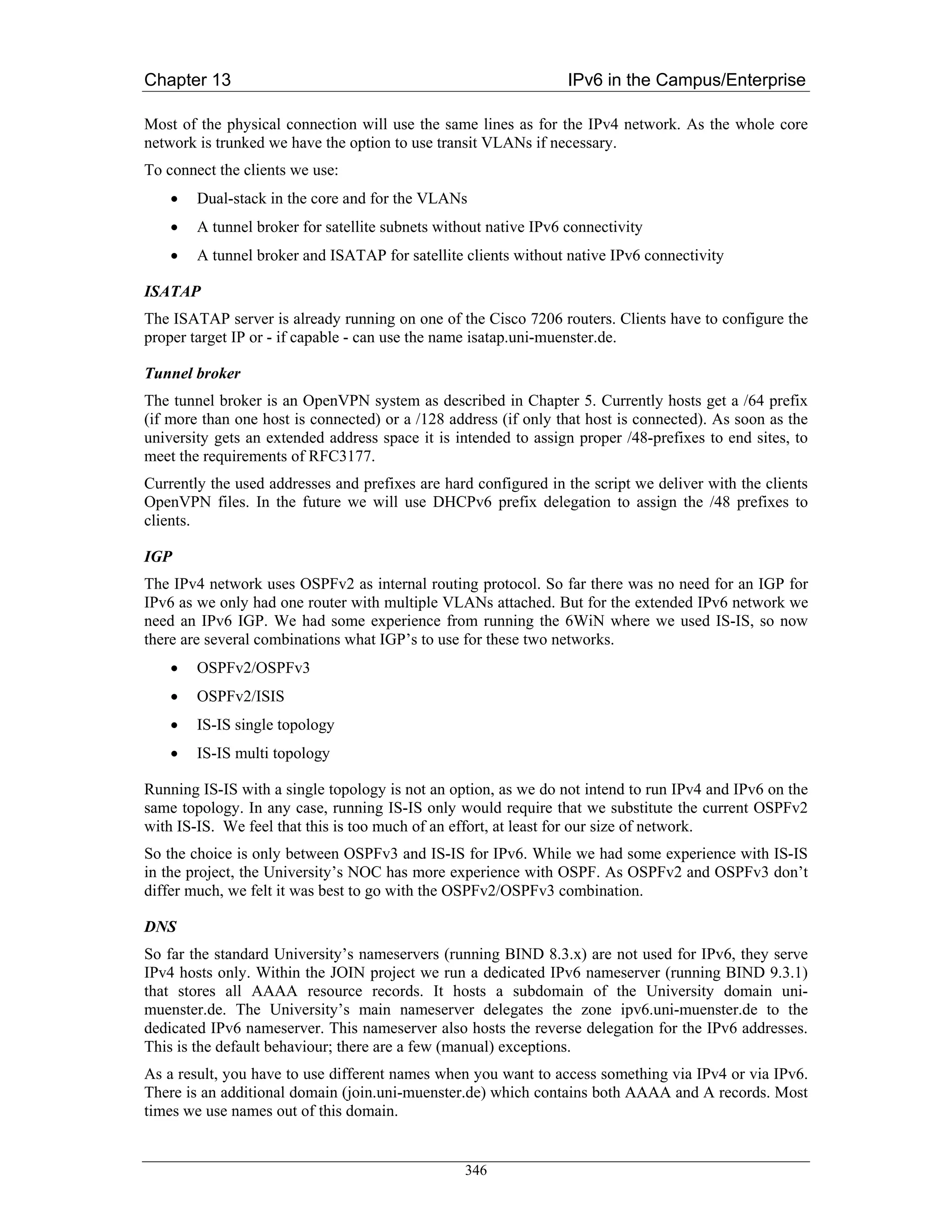 Chapter 13                                                        IPv6 in the Campus/Enterprise

Most of the physical connection will use the same lines as for the IPv4 network. As the whole core
network is trunked we have the option to use transit VLANs if necessary.
To connect the clients we use:
    •   Dual-stack in the core and for the VLANs
    •   A tunnel broker for satellite subnets without native IPv6 connectivity
    •   A tunnel broker and ISATAP for satellite clients without native IPv6 connectivity

ISATAP
The ISATAP server is already running on one of the Cisco 7206 routers. Clients have to configure the
proper target IP or - if capable - can use the name isatap.uni-muenster.de.

Tunnel broker
The tunnel broker is an OpenVPN system as described in Chapter 5. Currently hosts get a /64 prefix
(if more than one host is connected) or a /128 address (if only that host is connected). As soon as the
university gets an extended address space it is intended to assign proper /48-prefixes to end sites, to
meet the requirements of RFC3177.
Currently the used addresses and prefixes are hard configured in the script we deliver with the clients
OpenVPN files. In the future we will use DHCPv6 prefix delegation to assign the /48 prefixes to
clients.

IGP
The IPv4 network uses OSPFv2 as internal routing protocol. So far there was no need for an IGP for
IPv6 as we only had one router with multiple VLANs attached. But for the extended IPv6 network we
need an IPv6 IGP. We had some experience from running the 6WiN where we used IS-IS, so now
there are several combinations what IGP’s to use for these two networks.
    •   OSPFv2/OSPFv3
    •   OSPFv2/ISIS
    •   IS-IS single topology
    •   IS-IS multi topology

Running IS-IS with a single topology is not an option, as we do not intend to run IPv4 and IPv6 on the
same topology. In any case, running IS-IS only would require that we substitute the current OSPFv2
with IS-IS. We feel that this is too much of an effort, at least for our size of network.
So the choice is only between OSPFv3 and IS-IS for IPv6. While we had some experience with IS-IS
in the project, the University’s NOC has more experience with OSPF. As OSPFv2 and OSPFv3 don’t
differ much, we felt it was best to go with the OSPFv2/OSPFv3 combination.

DNS
So far the standard University’s nameservers (running BIND 8.3.x) are not used for IPv6, they serve
IPv4 hosts only. Within the JOIN project we run a dedicated IPv6 nameserver (running BIND 9.3.1)
that stores all AAAA resource records. It hosts a subdomain of the University domain uni-
muenster.de. The University’s main nameserver delegates the zone ipv6.uni-muenster.de to the
dedicated IPv6 nameserver. This nameserver also hosts the reverse delegation for the IPv6 addresses.
This is the default behaviour; there are a few (manual) exceptions.
As a result, you have to use different names when you want to access something via IPv4 or via IPv6.
There is an additional domain (join.uni-muenster.de) which contains both AAAA and A records. Most
times we use names out of this domain.


                                                  346
 