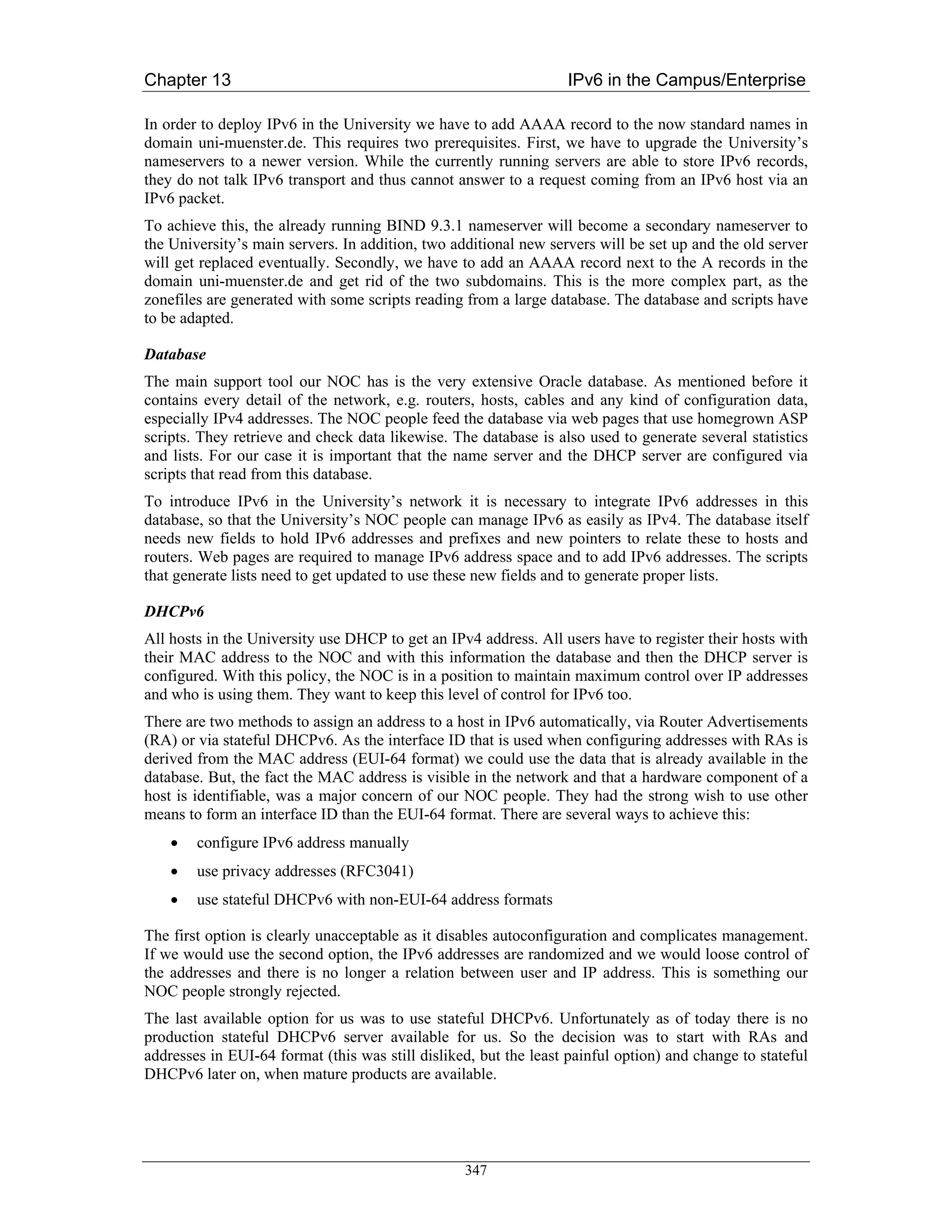 Chapter 13                                                         IPv6 in the Campus/Enterprise

In order to deploy IPv6 in the University we have to add AAAA record to the now standard names in
domain uni-muenster.de. This requires two prerequisites. First, we have to upgrade the University’s
nameservers to a newer version. While the currently running servers are able to store IPv6 records,
they do not talk IPv6 transport and thus cannot answer to a request coming from an IPv6 host via an
IPv6 packet.
To achieve this, the already running BIND 9.3.1 nameserver will become a secondary nameserver to
the University’s main servers. In addition, two additional new servers will be set up and the old server
will get replaced eventually. Secondly, we have to add an AAAA record next to the A records in the
domain uni-muenster.de and get rid of the two subdomains. This is the more complex part, as the
zonefiles are generated with some scripts reading from a large database. The database and scripts have
to be adapted.

Database
The main support tool our NOC has is the very extensive Oracle database. As mentioned before it
contains every detail of the network, e.g. routers, hosts, cables and any kind of configuration data,
especially IPv4 addresses. The NOC people feed the database via web pages that use homegrown ASP
scripts. They retrieve and check data likewise. The database is also used to generate several statistics
and lists. For our case it is important that the name server and the DHCP server are configured via
scripts that read from this database.
To introduce IPv6 in the University’s network it is necessary to integrate IPv6 addresses in this
database, so that the University’s NOC people can manage IPv6 as easily as IPv4. The database itself
needs new fields to hold IPv6 addresses and prefixes and new pointers to relate these to hosts and
routers. Web pages are required to manage IPv6 address space and to add IPv6 addresses. The scripts
that generate lists need to get updated to use these new fields and to generate proper lists.

DHCPv6
All hosts in the University use DHCP to get an IPv4 address. All users have to register their hosts with
their MAC address to the NOC and with this information the database and then the DHCP server is
configured. With this policy, the NOC is in a position to maintain maximum control over IP addresses
and who is using them. They want to keep this level of control for IPv6 too.
There are two methods to assign an address to a host in IPv6 automatically, via Router Advertisements
(RA) or via stateful DHCPv6. As the interface ID that is used when configuring addresses with RAs is
derived from the MAC address (EUI-64 format) we could use the data that is already available in the
database. But, the fact the MAC address is visible in the network and that a hardware component of a
host is identifiable, was a major concern of our NOC people. They had the strong wish to use other
means to form an interface ID than the EUI-64 format. There are several ways to achieve this:
    •   configure IPv6 address manually
    •   use privacy addresses (RFC3041)
    •   use stateful DHCPv6 with non-EUI-64 address formats

The first option is clearly unacceptable as it disables autoconfiguration and complicates management.
If we would use the second option, the IPv6 addresses are randomized and we would loose control of
the addresses and there is no longer a relation between user and IP address. This is something our
NOC people strongly rejected.
The last available option for us was to use stateful DHCPv6. Unfortunately as of today there is no
production stateful DHCPv6 server available for us. So the decision was to start with RAs and
addresses in EUI-64 format (this was still disliked, but the least painful option) and change to stateful
DHCPv6 later on, when mature products are available.




                                                  347
 