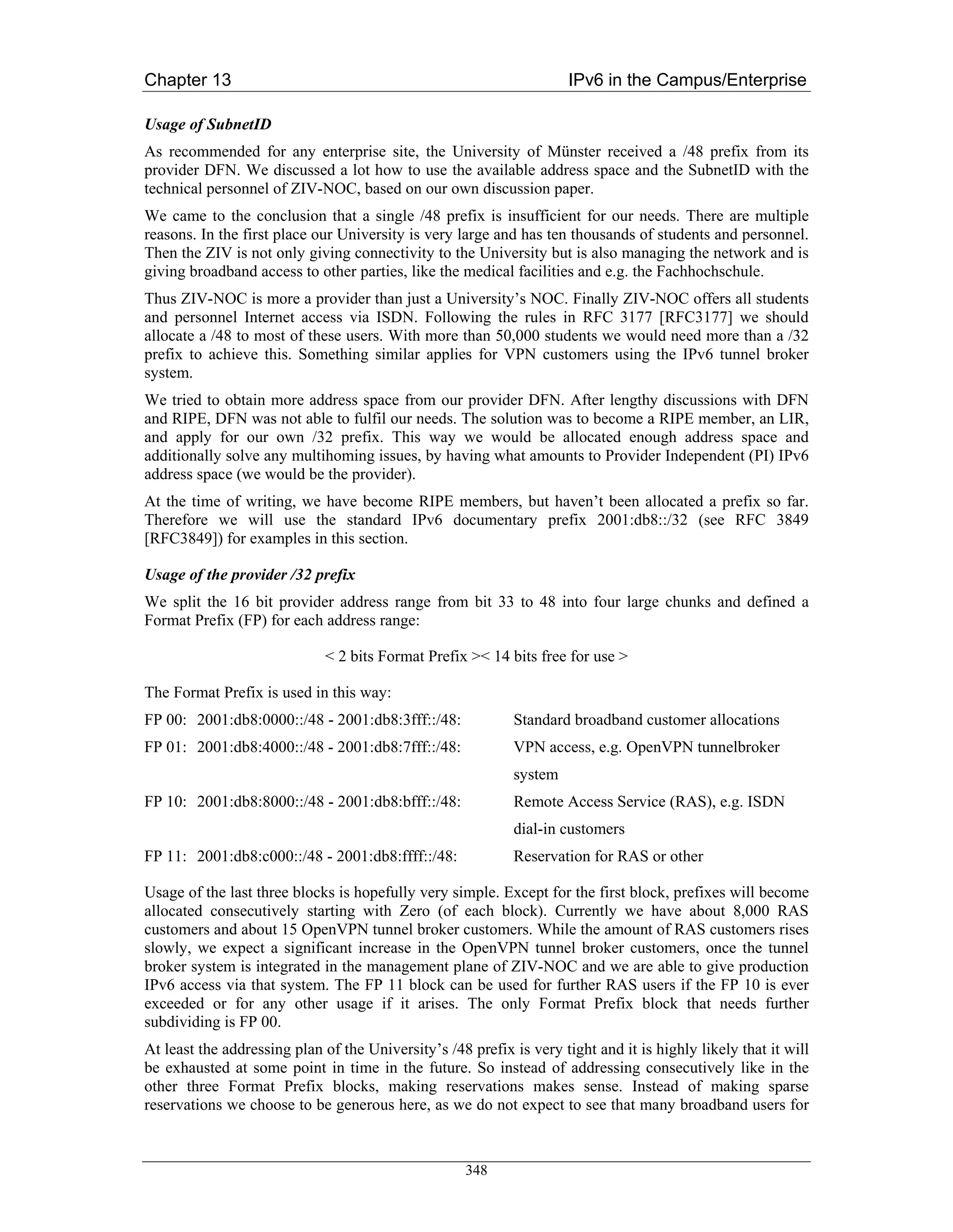 Chapter 13                                                            IPv6 in the Campus/Enterprise

Usage of SubnetID
As recommended for any enterprise site, the University of Münster received a /48 prefix from its
provider DFN. We discussed a lot how to use the available address space and the SubnetID with the
technical personnel of ZIV-NOC, based on our own discussion paper.
We came to the conclusion that a single /48 prefix is insufficient for our needs. There are multiple
reasons. In the first place our University is very large and has ten thousands of students and personnel.
Then the ZIV is not only giving connectivity to the University but is also managing the network and is
giving broadband access to other parties, like the medical facilities and e.g. the Fachhochschule.
Thus ZIV-NOC is more a provider than just a University’s NOC. Finally ZIV-NOC offers all students
and personnel Internet access via ISDN. Following the rules in RFC 3177 [RFC3177] we should
allocate a /48 to most of these users. With more than 50,000 students we would need more than a /32
prefix to achieve this. Something similar applies for VPN customers using the IPv6 tunnel broker
system.
We tried to obtain more address space from our provider DFN. After lengthy discussions with DFN
and RIPE, DFN was not able to fulfil our needs. The solution was to become a RIPE member, an LIR,
and apply for our own /32 prefix. This way we would be allocated enough address space and
additionally solve any multihoming issues, by having what amounts to Provider Independent (PI) IPv6
address space (we would be the provider).
At the time of writing, we have become RIPE members, but haven’t been allocated a prefix so far.
Therefore we will use the standard IPv6 documentary prefix 2001:db8::/32 (see RFC 3849
[RFC3849]) for examples in this section.

Usage of the provider /32 prefix
We split the 16 bit provider address range from bit 33 to 48 into four large chunks and defined a
Format Prefix (FP) for each address range:

                             < 2 bits Format Prefix >< 14 bits free for use >

The Format Prefix is used in this way:
FP 00: 2001:db8:0000::/48 - 2001:db8:3fff::/48:              Standard broadband customer allocations
FP 01: 2001:db8:4000::/48 - 2001:db8:7fff::/48:              VPN access, e.g. OpenVPN tunnelbroker
                                                             system
FP 10: 2001:db8:8000::/48 - 2001:db8:bfff::/48:              Remote Access Service (RAS), e.g. ISDN
                                                             dial-in customers
FP 11: 2001:db8:c000::/48 - 2001:db8:ffff::/48:              Reservation for RAS or other

Usage of the last three blocks is hopefully very simple. Except for the first block, prefixes will become
allocated consecutively starting with Zero (of each block). Currently we have about 8,000 RAS
customers and about 15 OpenVPN tunnel broker customers. While the amount of RAS customers rises
slowly, we expect a significant increase in the OpenVPN tunnel broker customers, once the tunnel
broker system is integrated in the management plane of ZIV-NOC and we are able to give production
IPv6 access via that system. The FP 11 block can be used for further RAS users if the FP 10 is ever
exceeded or for any other usage if it arises. The only Format Prefix block that needs further
subdividing is FP 00.
At least the addressing plan of the University’s /48 prefix is very tight and it is highly likely that it will
be exhausted at some point in time in the future. So instead of addressing consecutively like in the
other three Format Prefix blocks, making reservations makes sense. Instead of making sparse
reservations we choose to be generous here, as we do not expect to see that many broadband users for



                                                     348
 