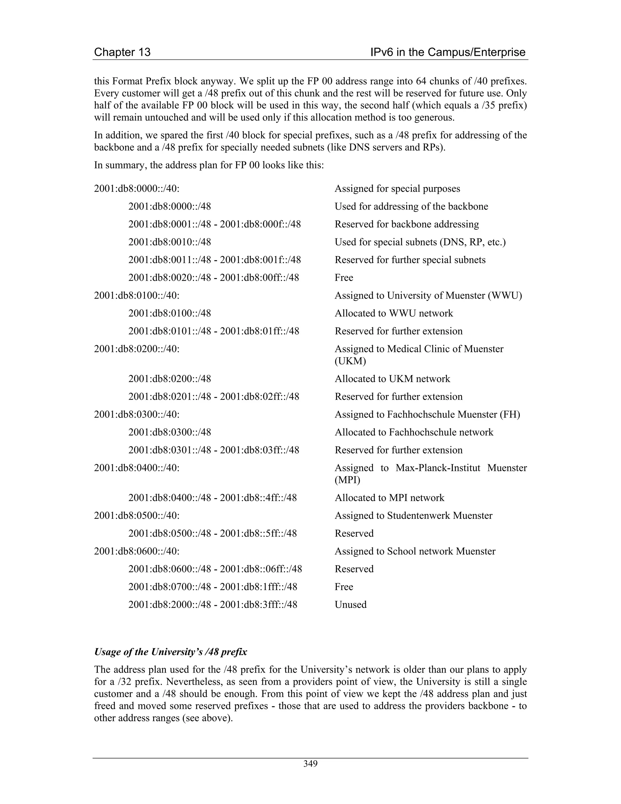 Chapter 13                                                          IPv6 in the Campus/Enterprise

this Format Prefix block anyway. We split up the FP 00 address range into 64 chunks of /40 prefixes.
Every customer will get a /48 prefix out of this chunk and the rest will be reserved for future use. Only
half of the available FP 00 block will be used in this way, the second half (which equals a /35 prefix)
will remain untouched and will be used only if this allocation method is too generous.
In addition, we spared the first /40 block for special prefixes, such as a /48 prefix for addressing of the
backbone and a /48 prefix for specially needed subnets (like DNS servers and RPs).
In summary, the address plan for FP 00 looks like this:

2001:db8:0000::/40:                                        Assigned for special purposes
        2001:db8:0000::/48                                 Used for addressing of the backbone
        2001:db8:0001::/48 - 2001:db8:000f::/48            Reserved for backbone addressing
        2001:db8:0010::/48                                 Used for special subnets (DNS, RP, etc.)
        2001:db8:0011::/48 - 2001:db8:001f::/48            Reserved for further special subnets
        2001:db8:0020::/48 - 2001:db8:00ff::/48            Free
2001:db8:0100::/40:                                        Assigned to University of Muenster (WWU)
        2001:db8:0100::/48                                 Allocated to WWU network
        2001:db8:0101::/48 - 2001:db8:01ff::/48            Reserved for further extension
2001:db8:0200::/40:                                        Assigned to Medical Clinic of Muenster
                                                           (UKM)
        2001:db8:0200::/48                                 Allocated to UKM network
        2001:db8:0201::/48 - 2001:db8:02ff::/48            Reserved for further extension
2001:db8:0300::/40:                                        Assigned to Fachhochschule Muenster (FH)
        2001:db8:0300::/48                                 Allocated to Fachhochschule network
        2001:db8:0301::/48 - 2001:db8:03ff::/48            Reserved for further extension
2001:db8:0400::/40:                                        Assigned to Max-Planck-Institut Muenster
                                                           (MPI)
        2001:db8:0400::/48 - 2001:db8::4ff::/48            Allocated to MPI network
2001:db8:0500::/40:                                        Assigned to Studentenwerk Muenster
        2001:db8:0500::/48 - 2001:db8::5ff::/48            Reserved
2001:db8:0600::/40:                                        Assigned to School network Muenster
        2001:db8:0600::/48 - 2001:db8::06ff::/48           Reserved
        2001:db8:0700::/48 - 2001:db8:1fff::/48            Free
        2001:db8:2000::/48 - 2001:db8:3fff::/48            Unused



Usage of the University’s /48 prefix
The address plan used for the /48 prefix for the University’s network is older than our plans to apply
for a /32 prefix. Nevertheless, as seen from a providers point of view, the University is still a single
customer and a /48 should be enough. From this point of view we kept the /48 address plan and just
freed and moved some reserved prefixes - those that are used to address the providers backbone - to
other address ranges (see above).



                                                   349
 
