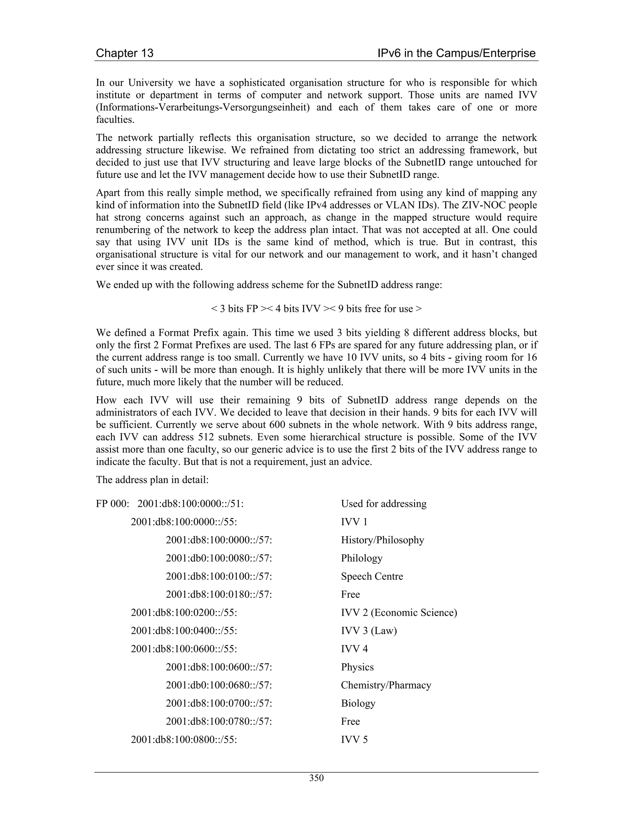 Chapter 13                                                            IPv6 in the Campus/Enterprise

In our University we have a sophisticated organisation structure for who is responsible for which
institute or department in terms of computer and network support. Those units are named IVV
(Informations-Verarbeitungs-Versorgungseinheit) and each of them takes care of one or more
faculties.
The network partially reflects this organisation structure, so we decided to arrange the network
addressing structure likewise. We refrained from dictating too strict an addressing framework, but
decided to just use that IVV structuring and leave large blocks of the SubnetID range untouched for
future use and let the IVV management decide how to use their SubnetID range.
Apart from this really simple method, we specifically refrained from using any kind of mapping any
kind of information into the SubnetID field (like IPv4 addresses or VLAN IDs). The ZIV-NOC people
hat strong concerns against such an approach, as change in the mapped structure would require
renumbering of the network to keep the address plan intact. That was not accepted at all. One could
say that using IVV unit IDs is the same kind of method, which is true. But in contrast, this
organisational structure is vital for our network and our management to work, and it hasn’t changed
ever since it was created.
We ended up with the following address scheme for the SubnetID address range:

                              < 3 bits FP >< 4 bits IVV >< 9 bits free for use >

We defined a Format Prefix again. This time we used 3 bits yielding 8 different address blocks, but
only the first 2 Format Prefixes are used. The last 6 FPs are spared for any future addressing plan, or if
the current address range is too small. Currently we have 10 IVV units, so 4 bits - giving room for 16
of such units - will be more than enough. It is highly unlikely that there will be more IVV units in the
future, much more likely that the number will be reduced.
How each IVV will use their remaining 9 bits of SubnetID address range depends on the
administrators of each IVV. We decided to leave that decision in their hands. 9 bits for each IVV will
be sufficient. Currently we serve about 600 subnets in the whole network. With 9 bits address range,
each IVV can address 512 subnets. Even some hierarchical structure is possible. Some of the IVV
assist more than one faculty, so our generic advice is to use the first 2 bits of the IVV address range to
indicate the faculty. But that is not a requirement, just an advice.
The address plan in detail:

FP 000: 2001:db8:100:0000::/51:                             Used for addressing
        2001:db8:100:0000::/55:                             IVV 1
                2001:db8:100:0000::/57:                     History/Philosophy
                2001:db0:100:0080::/57:                     Philology
                2001:db8:100:0100::/57:                     Speech Centre
                2001:db8:100:0180::/57:                     Free
        2001:db8:100:0200::/55:                             IVV 2 (Economic Science)
        2001:db8:100:0400::/55:                             IVV 3 (Law)
        2001:db8:100:0600::/55:                             IVV 4
                2001:db8:100:0600::/57:                     Physics
                2001:db0:100:0680::/57:                     Chemistry/Pharmacy
                2001:db8:100:0700::/57:                     Biology
                2001:db8:100:0780::/57:                     Free
        2001:db8:100:0800::/55:                             IVV 5


                                                     350
 