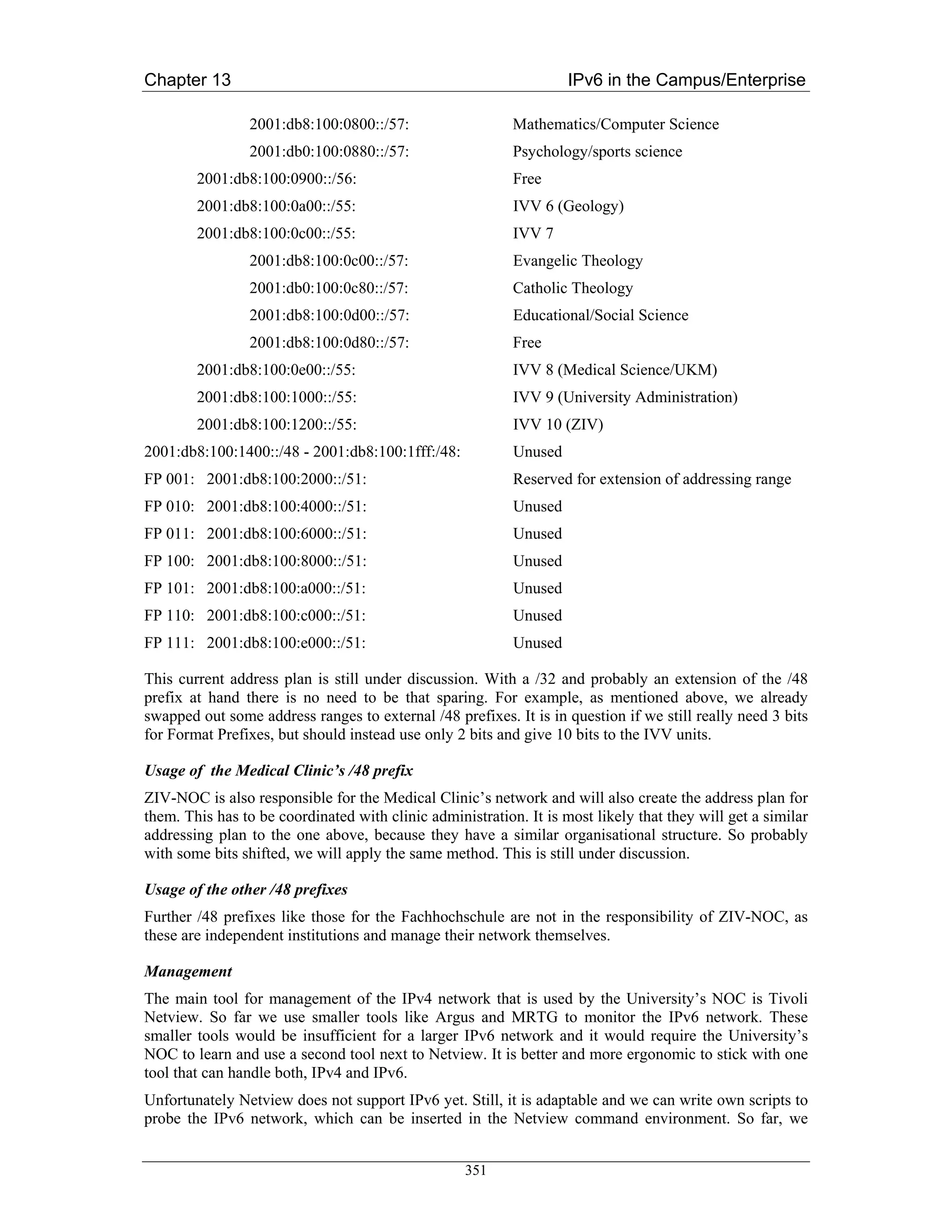 Chapter 13                                                          IPv6 in the Campus/Enterprise

                2001:db8:100:0800::/57:                    Mathematics/Computer Science
                2001:db0:100:0880::/57:                    Psychology/sports science
        2001:db8:100:0900::/56:                            Free
        2001:db8:100:0a00::/55:                            IVV 6 (Geology)
        2001:db8:100:0c00::/55:                            IVV 7
                2001:db8:100:0c00::/57:                    Evangelic Theology
                2001:db0:100:0c80::/57:                    Catholic Theology
                2001:db8:100:0d00::/57:                    Educational/Social Science
                2001:db8:100:0d80::/57:                    Free
        2001:db8:100:0e00::/55:                            IVV 8 (Medical Science/UKM)
        2001:db8:100:1000::/55:                            IVV 9 (University Administration)
        2001:db8:100:1200::/55:                            IVV 10 (ZIV)
2001:db8:100:1400::/48 - 2001:db8:100:1fff:/48:            Unused
FP 001: 2001:db8:100:2000::/51:                            Reserved for extension of addressing range
FP 010: 2001:db8:100:4000::/51:                            Unused
FP 011: 2001:db8:100:6000::/51:                            Unused
FP 100: 2001:db8:100:8000::/51:                            Unused
FP 101: 2001:db8:100:a000::/51:                            Unused
FP 110: 2001:db8:100:c000::/51:                            Unused
FP 111: 2001:db8:100:e000::/51:                            Unused

This current address plan is still under discussion. With a /32 and probably an extension of the /48
prefix at hand there is no need to be that sparing. For example, as mentioned above, we already
swapped out some address ranges to external /48 prefixes. It is in question if we still really need 3 bits
for Format Prefixes, but should instead use only 2 bits and give 10 bits to the IVV units.

Usage of the Medical Clinic’s /48 prefix
ZIV-NOC is also responsible for the Medical Clinic’s network and will also create the address plan for
them. This has to be coordinated with clinic administration. It is most likely that they will get a similar
addressing plan to the one above, because they have a similar organisational structure. So probably
with some bits shifted, we will apply the same method. This is still under discussion.

Usage of the other /48 prefixes
Further /48 prefixes like those for the Fachhochschule are not in the responsibility of ZIV-NOC, as
these are independent institutions and manage their network themselves.

Management
The main tool for management of the IPv4 network that is used by the University’s NOC is Tivoli
Netview. So far we use smaller tools like Argus and MRTG to monitor the IPv6 network. These
smaller tools would be insufficient for a larger IPv6 network and it would require the University’s
NOC to learn and use a second tool next to Netview. It is better and more ergonomic to stick with one
tool that can handle both, IPv4 and IPv6.
Unfortunately Netview does not support IPv6 yet. Still, it is adaptable and we can write own scripts to
probe the IPv6 network, which can be inserted in the Netview command environment. So far, we


                                                   351
 