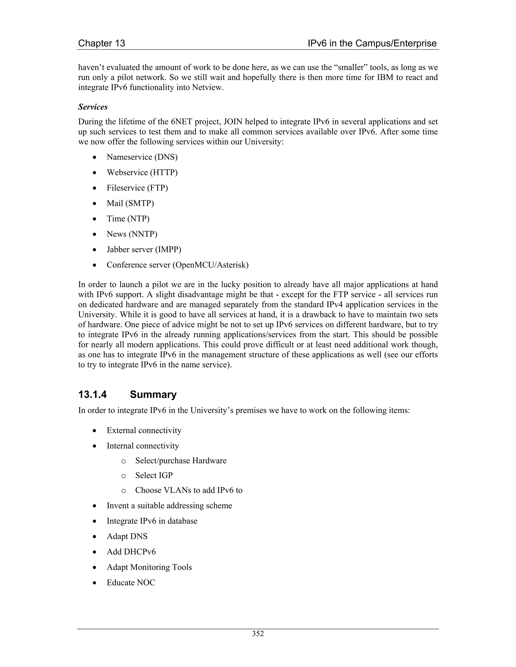 Chapter 13                                                        IPv6 in the Campus/Enterprise

haven’t evaluated the amount of work to be done here, as we can use the “smaller” tools, as long as we
run only a pilot network. So we still wait and hopefully there is then more time for IBM to react and
integrate IPv6 functionality into Netview.

Services
During the lifetime of the 6NET project, JOIN helped to integrate IPv6 in several applications and set
up such services to test them and to make all common services available over IPv6. After some time
we now offer the following services within our University:
    •   Nameservice (DNS)
    •   Webservice (HTTP)
    •   Fileservice (FTP)
    •   Mail (SMTP)
    •   Time (NTP)
    •   News (NNTP)
    •   Jabber server (IMPP)
    •   Conference server (OpenMCU/Asterisk)

In order to launch a pilot we are in the lucky position to already have all major applications at hand
with IPv6 support. A slight disadvantage might be that - except for the FTP service - all services run
on dedicated hardware and are managed separately from the standard IPv4 application services in the
University. While it is good to have all services at hand, it is a drawback to have to maintain two sets
of hardware. One piece of advice might be not to set up IPv6 services on different hardware, but to try
to integrate IPv6 in the already running applications/services from the start. This should be possible
for nearly all modern applications. This could prove difficult or at least need additional work though,
as one has to integrate IPv6 in the management structure of these applications as well (see our efforts
to try to integrate IPv6 in the name service).


13.1.4          Summary
In order to integrate IPv6 in the University’s premises we have to work on the following items:

    •   External connectivity
    •   Internal connectivity
            o   Select/purchase Hardware
            o   Select IGP
            o   Choose VLANs to add IPv6 to
    •   Invent a suitable addressing scheme
    •   Integrate IPv6 in database
    •   Adapt DNS
    •   Add DHCPv6
    •   Adapt Monitoring Tools
    •   Educate NOC




                                                  352
 