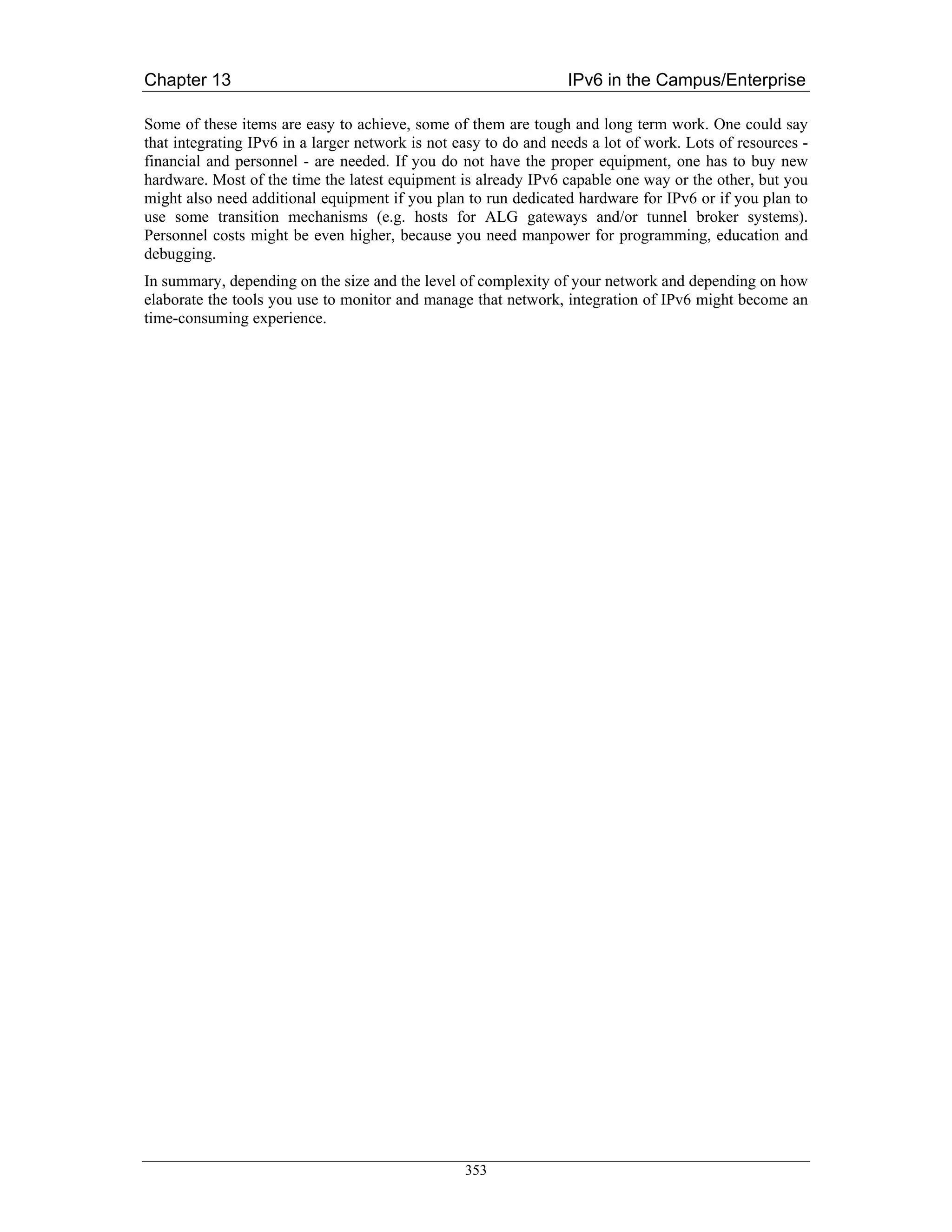 Chapter 13                                                        IPv6 in the Campus/Enterprise

Some of these items are easy to achieve, some of them are tough and long term work. One could say
that integrating IPv6 in a larger network is not easy to do and needs a lot of work. Lots of resources -
financial and personnel - are needed. If you do not have the proper equipment, one has to buy new
hardware. Most of the time the latest equipment is already IPv6 capable one way or the other, but you
might also need additional equipment if you plan to run dedicated hardware for IPv6 or if you plan to
use some transition mechanisms (e.g. hosts for ALG gateways and/or tunnel broker systems).
Personnel costs might be even higher, because you need manpower for programming, education and
debugging.
In summary, depending on the size and the level of complexity of your network and depending on how
elaborate the tools you use to monitor and manage that network, integration of IPv6 might become an
time-consuming experience.




                                                  353
 