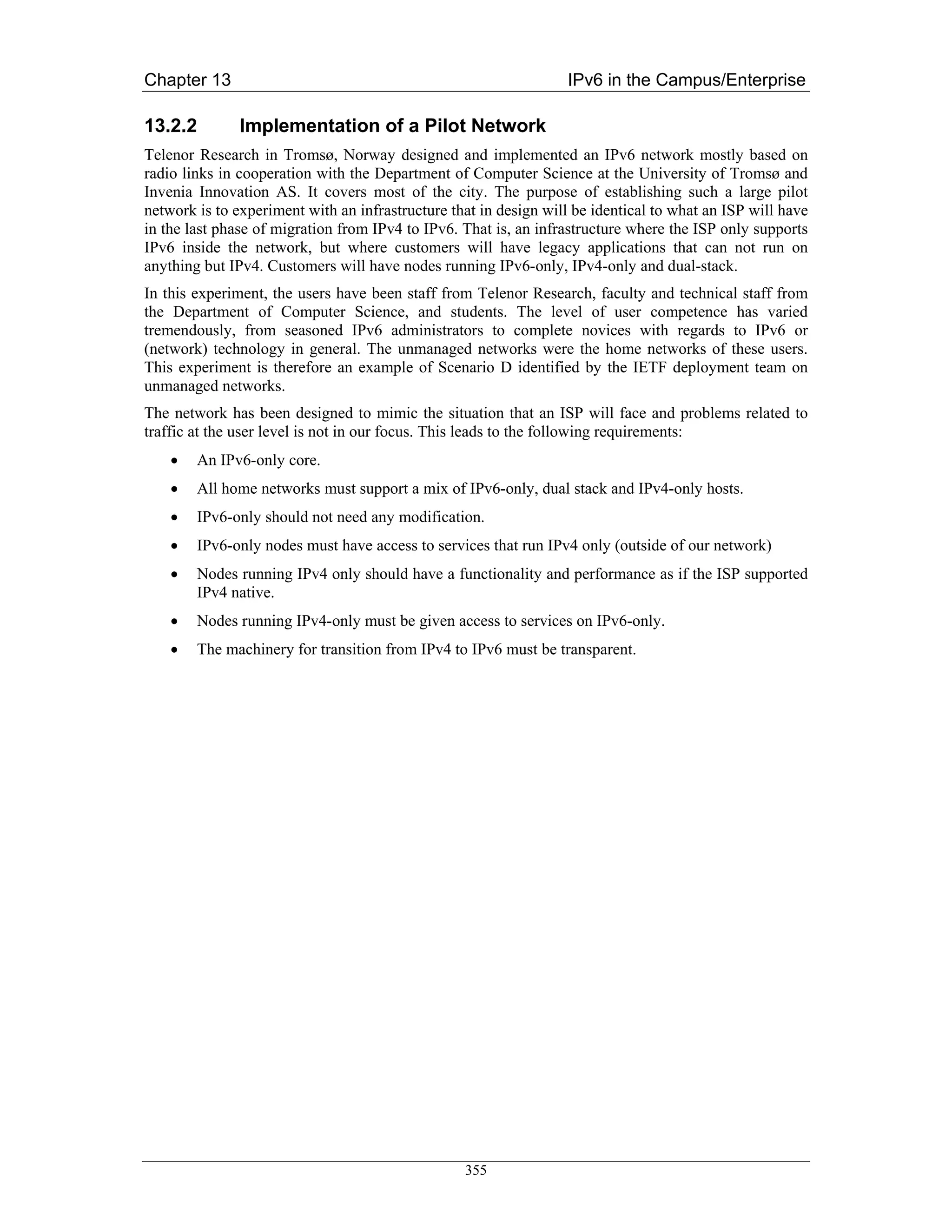 Chapter 13                                                         IPv6 in the Campus/Enterprise

13.2.2         Implementation of a Pilot Network
Telenor Research in Tromsø, Norway designed and implemented an IPv6 network mostly based on
radio links in cooperation with the Department of Computer Science at the University of Tromsø and
Invenia Innovation AS. It covers most of the city. The purpose of establishing such a large pilot
network is to experiment with an infrastructure that in design will be identical to what an ISP will have
in the last phase of migration from IPv4 to IPv6. That is, an infrastructure where the ISP only supports
IPv6 inside the network, but where customers will have legacy applications that can not run on
anything but IPv4. Customers will have nodes running IPv6-only, IPv4-only and dual-stack.
In this experiment, the users have been staff from Telenor Research, faculty and technical staff from
the Department of Computer Science, and students. The level of user competence has varied
tremendously, from seasoned IPv6 administrators to complete novices with regards to IPv6 or
(network) technology in general. The unmanaged networks were the home networks of these users.
This experiment is therefore an example of Scenario D identified by the IETF deployment team on
unmanaged networks.
The network has been designed to mimic the situation that an ISP will face and problems related to
traffic at the user level is not in our focus. This leads to the following requirements:
    •   An IPv6-only core.
    •   All home networks must support a mix of IPv6-only, dual stack and IPv4-only hosts.
    •   IPv6-only should not need any modification.
    •   IPv6-only nodes must have access to services that run IPv4 only (outside of our network)
    •   Nodes running IPv4 only should have a functionality and performance as if the ISP supported
        IPv4 native.
    •   Nodes running IPv4-only must be given access to services on IPv6-only.
    •   The machinery for transition from IPv4 to IPv6 must be transparent.




                                                  355
 