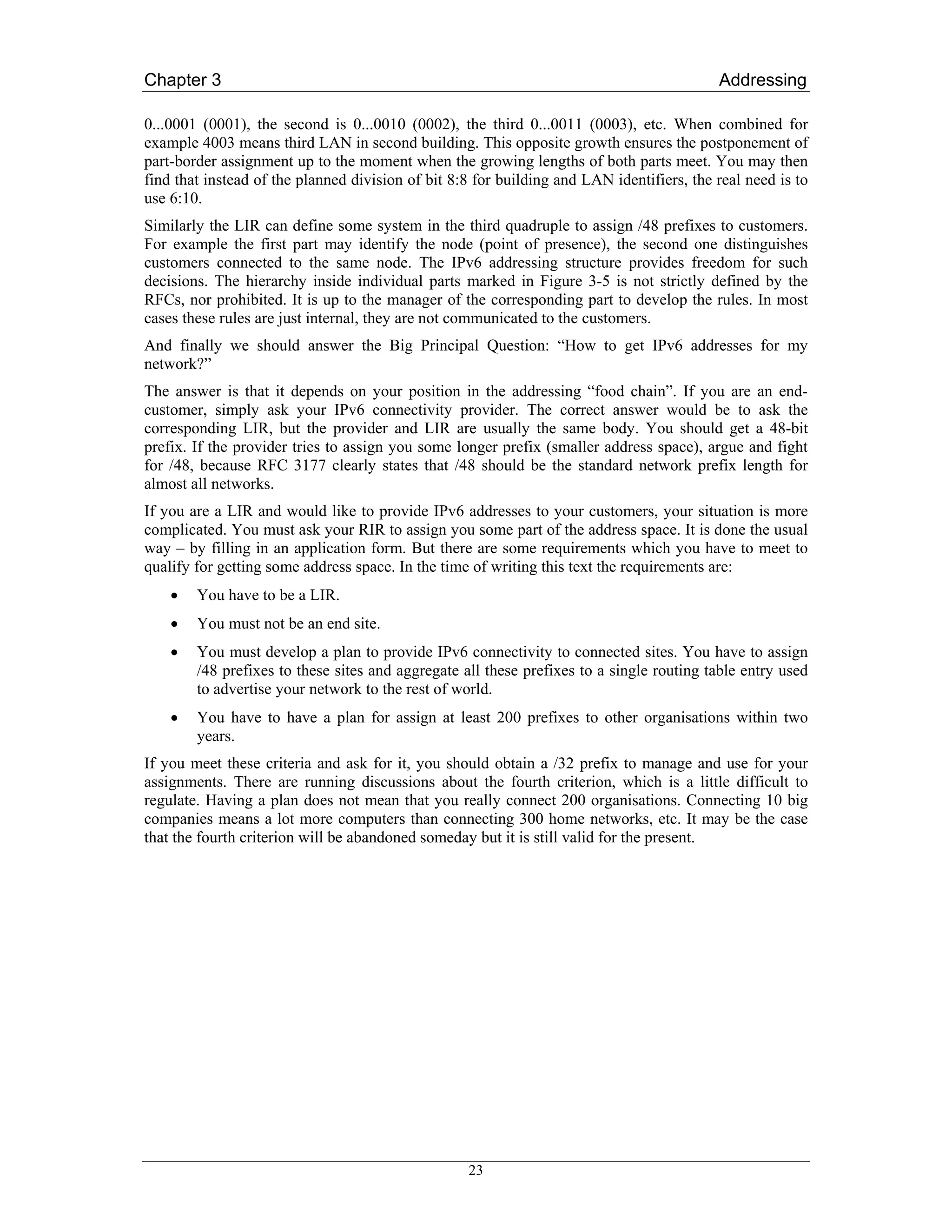 Chapter 3                                                                                  Addressing

0...0001 (0001), the second is 0...0010 (0002), the third 0...0011 (0003), etc. When combined for
example 4003 means third LAN in second building. This opposite growth ensures the postponement of
part-border assignment up to the moment when the growing lengths of both parts meet. You may then
find that instead of the planned division of bit 8:8 for building and LAN identifiers, the real need is to
use 6:10.
Similarly the LIR can define some system in the third quadruple to assign /48 prefixes to customers.
For example the first part may identify the node (point of presence), the second one distinguishes
customers connected to the same node. The IPv6 addressing structure provides freedom for such
decisions. The hierarchy inside individual parts marked in Figure 3-5 is not strictly defined by the
RFCs, nor prohibited. It is up to the manager of the corresponding part to develop the rules. In most
cases these rules are just internal, they are not communicated to the customers.
And finally we should answer the Big Principal Question: “How to get IPv6 addresses for my
network?”
The answer is that it depends on your position in the addressing “food chain”. If you are an end-
customer, simply ask your IPv6 connectivity provider. The correct answer would be to ask the
corresponding LIR, but the provider and LIR are usually the same body. You should get a 48-bit
prefix. If the provider tries to assign you some longer prefix (smaller address space), argue and fight
for /48, because RFC 3177 clearly states that /48 should be the standard network prefix length for
almost all networks.
If you are a LIR and would like to provide IPv6 addresses to your customers, your situation is more
complicated. You must ask your RIR to assign you some part of the address space. It is done the usual
way – by filling in an application form. But there are some requirements which you have to meet to
qualify for getting some address space. In the time of writing this text the requirements are:
    •   You have to be a LIR.
    •   You must not be an end site.
    •   You must develop a plan to provide IPv6 connectivity to connected sites. You have to assign
        /48 prefixes to these sites and aggregate all these prefixes to a single routing table entry used
        to advertise your network to the rest of world.
    •   You have to have a plan for assign at least 200 prefixes to other organisations within two
        years.
If you meet these criteria and ask for it, you should obtain a /32 prefix to manage and use for your
assignments. There are running discussions about the fourth criterion, which is a little difficult to
regulate. Having a plan does not mean that you really connect 200 organisations. Connecting 10 big
companies means a lot more computers than connecting 300 home networks, etc. It may be the case
that the fourth criterion will be abandoned someday but it is still valid for the present.




                                                   23
 