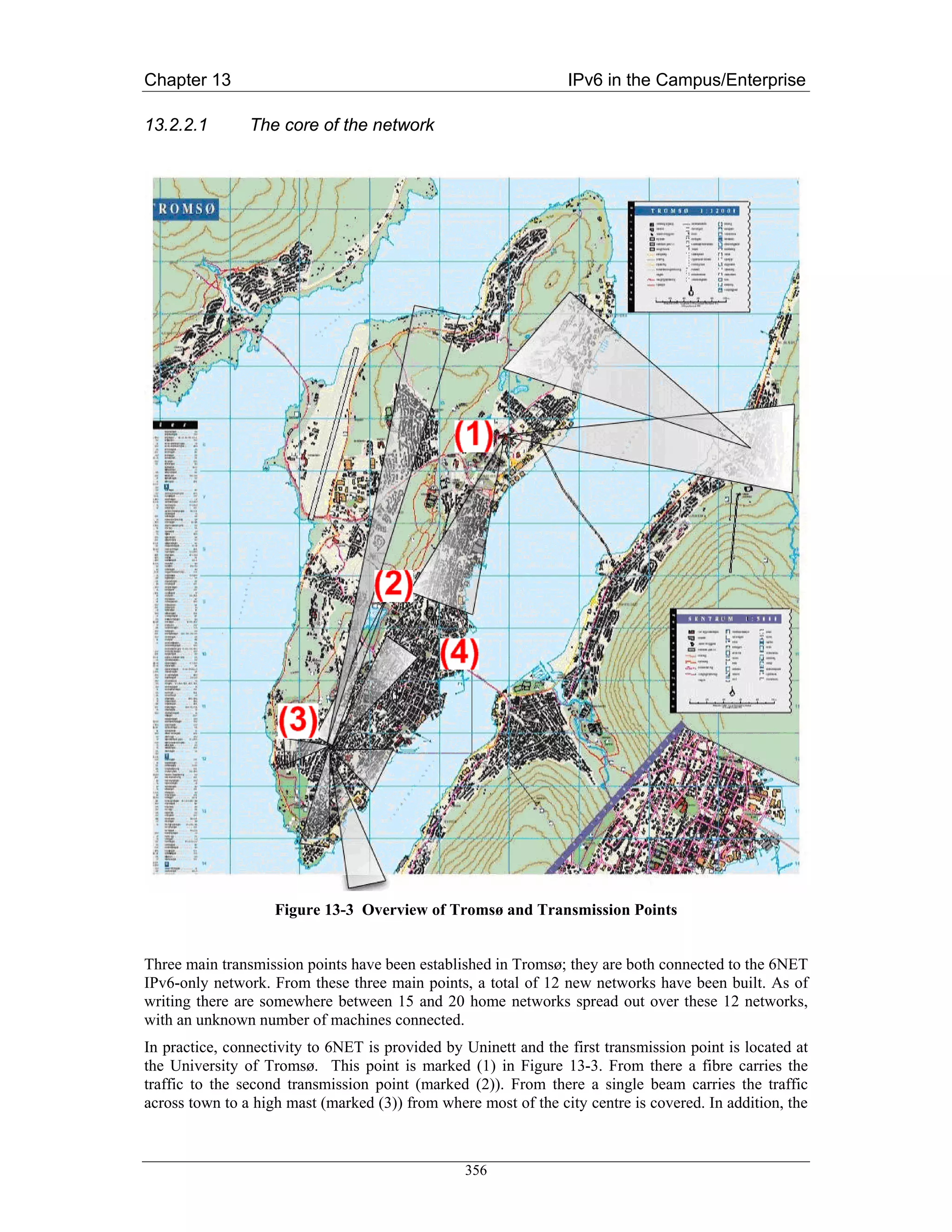 Chapter 13                                                       IPv6 in the Campus/Enterprise

13.2.2.1        The core of the network




                    Figure 13-3 Overview of Tromsø and Transmission Points


Three main transmission points have been established in Tromsø; they are both connected to the 6NET
IPv6-only network. From these three main points, a total of 12 new networks have been built. As of
writing there are somewhere between 15 and 20 home networks spread out over these 12 networks,
with an unknown number of machines connected.
In practice, connectivity to 6NET is provided by Uninett and the first transmission point is located at
the University of Tromsø. This point is marked (1) in Figure 13-3. From there a fibre carries the
traffic to the second transmission point (marked (2)). From there a single beam carries the traffic
across town to a high mast (marked (3)) from where most of the city centre is covered. In addition, the



                                                 356
 