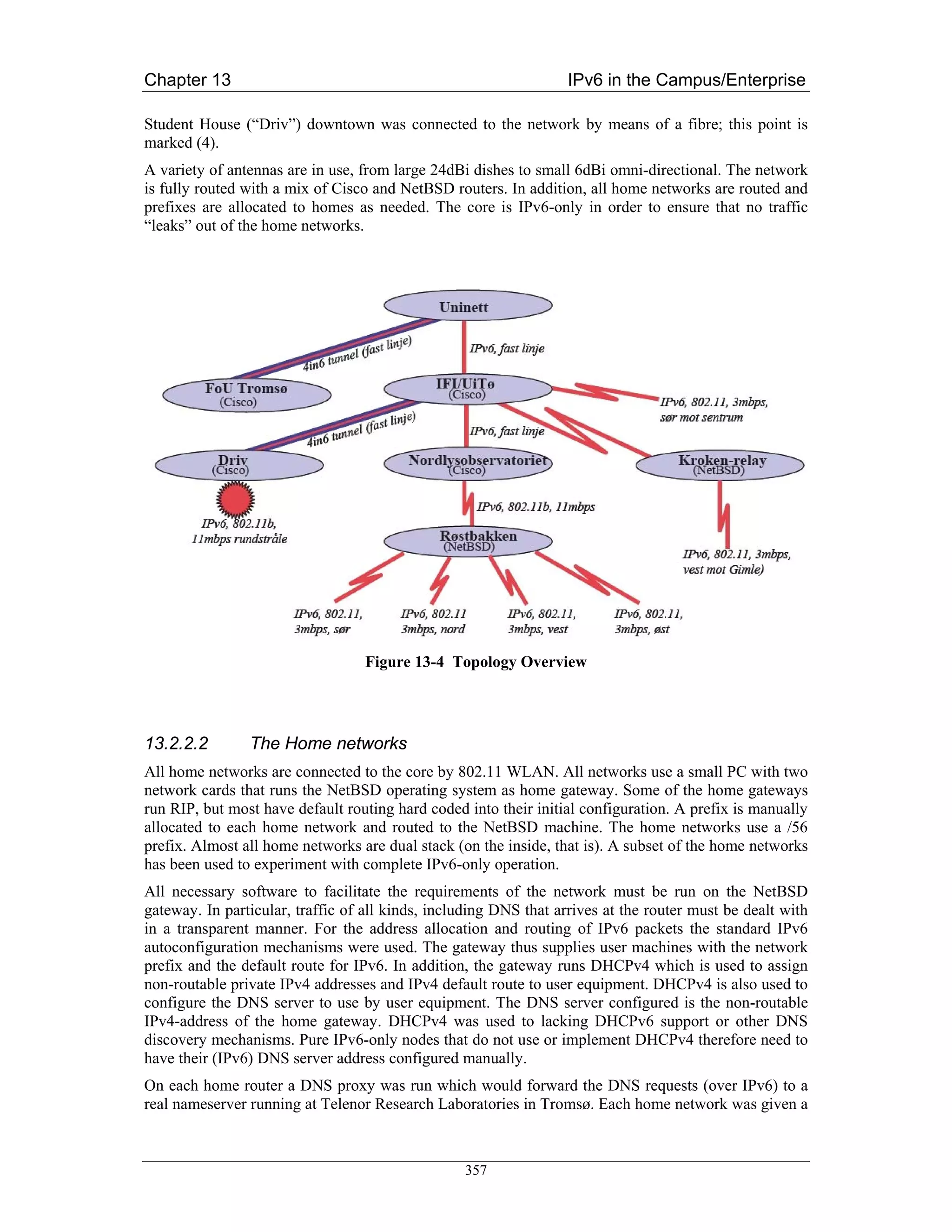 Chapter 13                                                         IPv6 in the Campus/Enterprise

Student House (“Driv”) downtown was connected to the network by means of a fibre; this point is
marked (4).
A variety of antennas are in use, from large 24dBi dishes to small 6dBi omni-directional. The network
is fully routed with a mix of Cisco and NetBSD routers. In addition, all home networks are routed and
prefixes are allocated to homes as needed. The core is IPv6-only in order to ensure that no traffic
“leaks” out of the home networks.




                                  Figure 13-4 Topology Overview




13.2.2.2        The Home networks
All home networks are connected to the core by 802.11 WLAN. All networks use a small PC with two
network cards that runs the NetBSD operating system as home gateway. Some of the home gateways
run RIP, but most have default routing hard coded into their initial configuration. A prefix is manually
allocated to each home network and routed to the NetBSD machine. The home networks use a /56
prefix. Almost all home networks are dual stack (on the inside, that is). A subset of the home networks
has been used to experiment with complete IPv6-only operation.
All necessary software to facilitate the requirements of the network must be run on the NetBSD
gateway. In particular, traffic of all kinds, including DNS that arrives at the router must be dealt with
in a transparent manner. For the address allocation and routing of IPv6 packets the standard IPv6
autoconfiguration mechanisms were used. The gateway thus supplies user machines with the network
prefix and the default route for IPv6. In addition, the gateway runs DHCPv4 which is used to assign
non-routable private IPv4 addresses and IPv4 default route to user equipment. DHCPv4 is also used to
configure the DNS server to use by user equipment. The DNS server configured is the non-routable
IPv4-address of the home gateway. DHCPv4 was used to lacking DHCPv6 support or other DNS
discovery mechanisms. Pure IPv6-only nodes that do not use or implement DHCPv4 therefore need to
have their (IPv6) DNS server address configured manually.
On each home router a DNS proxy was run which would forward the DNS requests (over IPv6) to a
real nameserver running at Telenor Research Laboratories in Tromsø. Each home network was given a



                                                  357
 