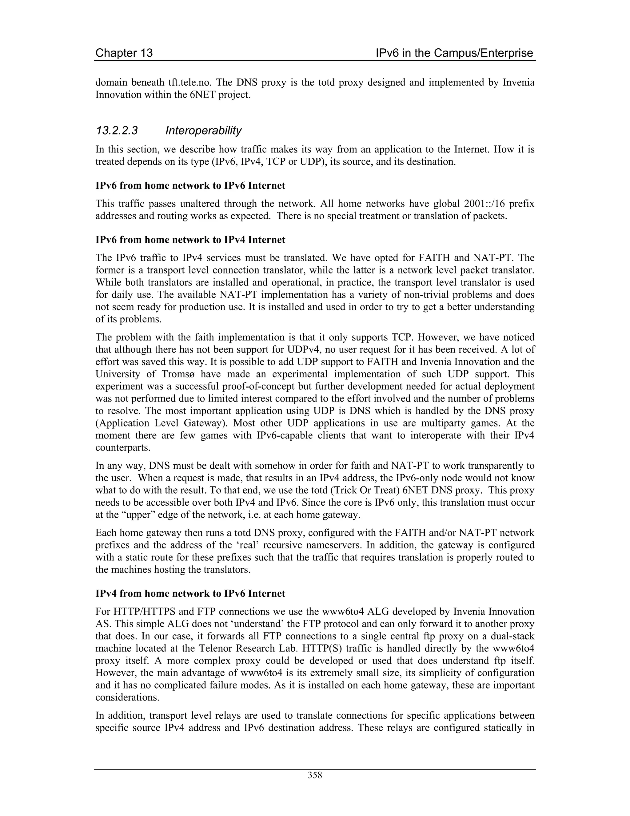 Chapter 13                                                          IPv6 in the Campus/Enterprise

domain beneath tft.tele.no. The DNS proxy is the totd proxy designed and implemented by Invenia
Innovation within the 6NET project.


13.2.2.3         Interoperability
In this section, we describe how traffic makes its way from an application to the Internet. How it is
treated depends on its type (IPv6, IPv4, TCP or UDP), its source, and its destination.

IPv6 from home network to IPv6 Internet
This traffic passes unaltered through the network. All home networks have global 2001::/16 prefix
addresses and routing works as expected. There is no special treatment or translation of packets.

IPv6 from home network to IPv4 Internet
The IPv6 traffic to IPv4 services must be translated. We have opted for FAITH and NAT-PT. The
former is a transport level connection translator, while the latter is a network level packet translator.
While both translators are installed and operational, in practice, the transport level translator is used
for daily use. The available NAT-PT implementation has a variety of non-trivial problems and does
not seem ready for production use. It is installed and used in order to try to get a better understanding
of its problems.
The problem with the faith implementation is that it only supports TCP. However, we have noticed
that although there has not been support for UDPv4, no user request for it has been received. A lot of
effort was saved this way. It is possible to add UDP support to FAITH and Invenia Innovation and the
University of Tromsø have made an experimental implementation of such UDP support. This
experiment was a successful proof-of-concept but further development needed for actual deployment
was not performed due to limited interest compared to the effort involved and the number of problems
to resolve. The most important application using UDP is DNS which is handled by the DNS proxy
(Application Level Gateway). Most other UDP applications in use are multiparty games. At the
moment there are few games with IPv6-capable clients that want to interoperate with their IPv4
counterparts.
In any way, DNS must be dealt with somehow in order for faith and NAT-PT to work transparently to
the user. When a request is made, that results in an IPv4 address, the IPv6-only node would not know
what to do with the result. To that end, we use the totd (Trick Or Treat) 6NET DNS proxy. This proxy
needs to be accessible over both IPv4 and IPv6. Since the core is IPv6 only, this translation must occur
at the “upper” edge of the network, i.e. at each home gateway.
Each home gateway then runs a totd DNS proxy, configured with the FAITH and/or NAT-PT network
prefixes and the address of the ‘real’ recursive nameservers. In addition, the gateway is configured
with a static route for these prefixes such that the traffic that requires translation is properly routed to
the machines hosting the translators.

IPv4 from home network to IPv6 Internet
For HTTP/HTTPS and FTP connections we use the www6to4 ALG developed by Invenia Innovation
AS. This simple ALG does not ‘understand’ the FTP protocol and can only forward it to another proxy
that does. In our case, it forwards all FTP connections to a single central ftp proxy on a dual-stack
machine located at the Telenor Research Lab. HTTP(S) traffic is handled directly by the www6to4
proxy itself. A more complex proxy could be developed or used that does understand ftp itself.
However, the main advantage of www6to4 is its extremely small size, its simplicity of configuration
and it has no complicated failure modes. As it is installed on each home gateway, these are important
considerations.
In addition, transport level relays are used to translate connections for specific applications between
specific source IPv4 address and IPv6 destination address. These relays are configured statically in



                                                    358
 