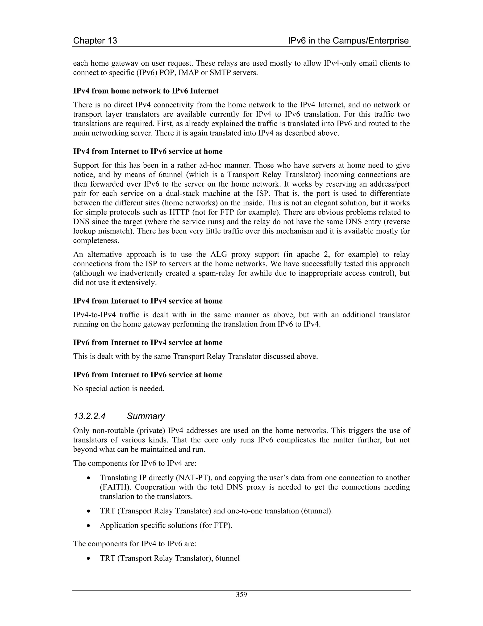 Chapter 13                                                          IPv6 in the Campus/Enterprise

each home gateway on user request. These relays are used mostly to allow IPv4-only email clients to
connect to specific (IPv6) POP, IMAP or SMTP servers.

IPv4 from home network to IPv6 Internet
There is no direct IPv4 connectivity from the home network to the IPv4 Internet, and no network or
transport layer translators are available currently for IPv4 to IPv6 translation. For this traffic two
translations are required. First, as already explained the traffic is translated into IPv6 and routed to the
main networking server. There it is again translated into IPv4 as described above.

IPv4 from Internet to IPv6 service at home
Support for this has been in a rather ad-hoc manner. Those who have servers at home need to give
notice, and by means of 6tunnel (which is a Transport Relay Translator) incoming connections are
then forwarded over IPv6 to the server on the home network. It works by reserving an address/port
pair for each service on a dual-stack machine at the ISP. That is, the port is used to differentiate
between the different sites (home networks) on the inside. This is not an elegant solution, but it works
for simple protocols such as HTTP (not for FTP for example). There are obvious problems related to
DNS since the target (where the service runs) and the relay do not have the same DNS entry (reverse
lookup mismatch). There has been very little traffic over this mechanism and it is available mostly for
completeness.
An alternative approach is to use the ALG proxy support (in apache 2, for example) to relay
connections from the ISP to servers at the home networks. We have successfully tested this approach
(although we inadvertently created a spam-relay for awhile due to inappropriate access control), but
did not use it extensively.

IPv4 from Internet to IPv4 service at home
IPv4-to-IPv4 traffic is dealt with in the same manner as above, but with an additional translator
running on the home gateway performing the translation from IPv6 to IPv4.

IPv6 from Internet to IPv4 service at home
This is dealt with by the same Transport Relay Translator discussed above.

IPv6 from Internet to IPv6 service at home
No special action is needed.


13.2.2.4         Summary
Only non-routable (private) IPv4 addresses are used on the home networks. This triggers the use of
translators of various kinds. That the core only runs IPv6 complicates the matter further, but not
beyond what can be maintained and run.
The components for IPv6 to IPv4 are:
    •   Translating IP directly (NAT-PT), and copying the user’s data from one connection to another
        (FAITH). Cooperation with the totd DNS proxy is needed to get the connections needing
        translation to the translators.
    •   TRT (Transport Relay Translator) and one-to-one translation (6tunnel).
    •   Application specific solutions (for FTP).

The components for IPv4 to IPv6 are:
    •   TRT (Transport Relay Translator), 6tunnel



                                                    359
 