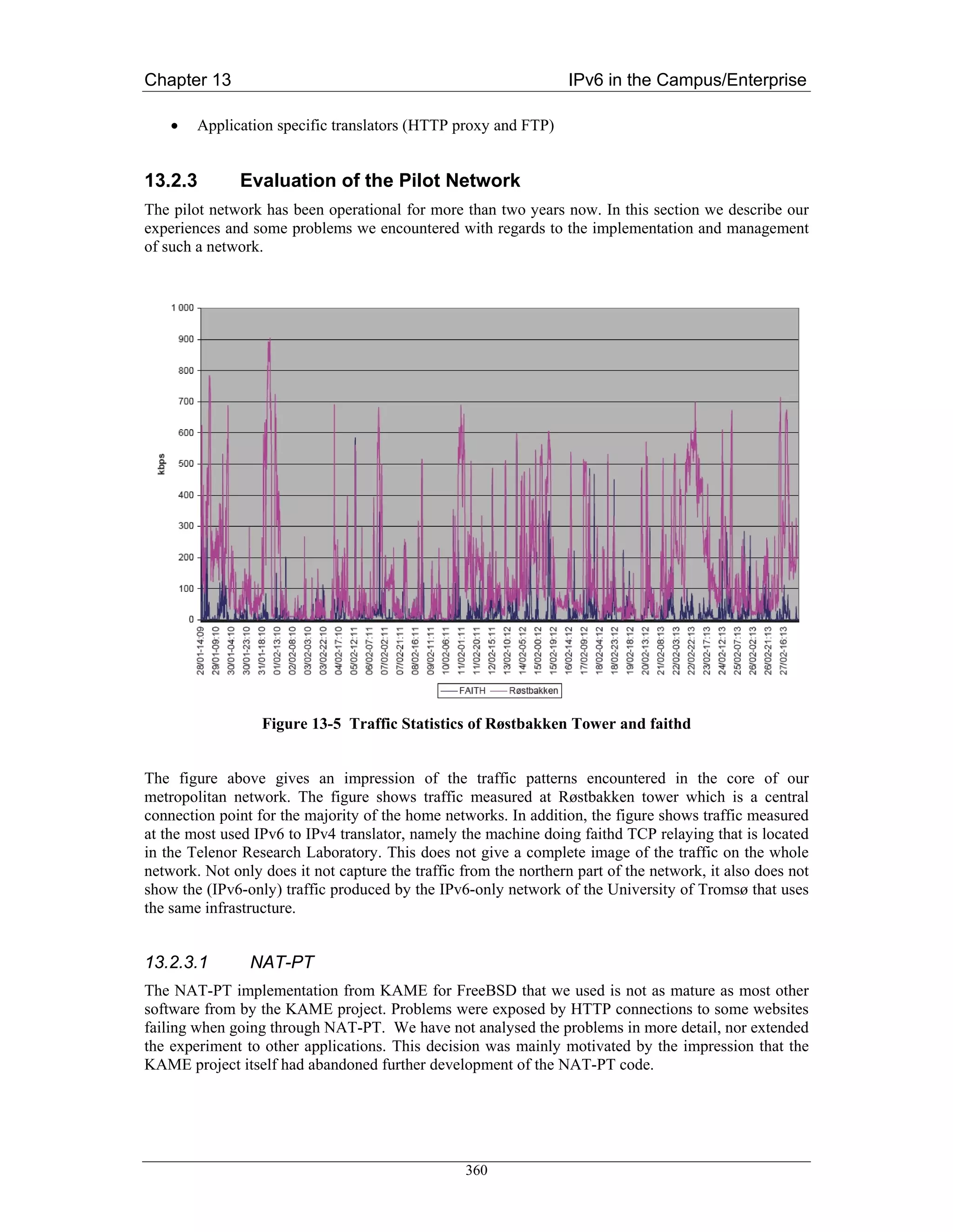 Chapter 13                                                         IPv6 in the Campus/Enterprise

    •   Application specific translators (HTTP proxy and FTP)


13.2.3         Evaluation of the Pilot Network
The pilot network has been operational for more than two years now. In this section we describe our
experiences and some problems we encountered with regards to the implementation and management
of such a network.




                  Figure 13-5 Traffic Statistics of Røstbakken Tower and faithd


The figure above gives an impression of the traffic patterns encountered in the core of our
metropolitan network. The figure shows traffic measured at Røstbakken tower which is a central
connection point for the majority of the home networks. In addition, the figure shows traffic measured
at the most used IPv6 to IPv4 translator, namely the machine doing faithd TCP relaying that is located
in the Telenor Research Laboratory. This does not give a complete image of the traffic on the whole
network. Not only does it not capture the traffic from the northern part of the network, it also does not
show the (IPv6-only) traffic produced by the IPv6-only network of the University of Tromsø that uses
the same infrastructure.


13.2.3.1        NAT-PT
The NAT-PT implementation from KAME for FreeBSD that we used is not as mature as most other
software from by the KAME project. Problems were exposed by HTTP connections to some websites
failing when going through NAT-PT. We have not analysed the problems in more detail, nor extended
the experiment to other applications. This decision was mainly motivated by the impression that the
KAME project itself had abandoned further development of the NAT-PT code.




                                                  360
 