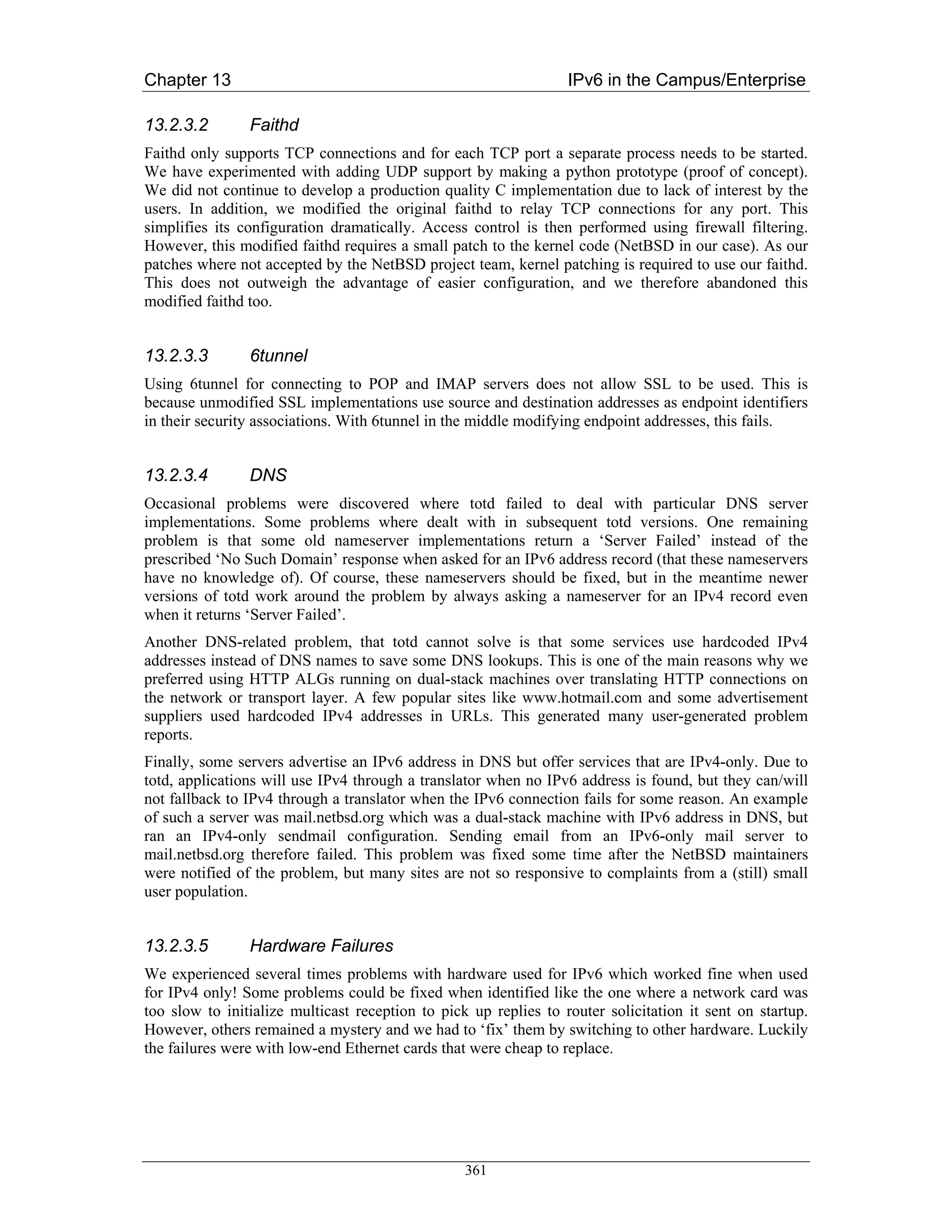 Chapter 13                                                        IPv6 in the Campus/Enterprise

13.2.3.2        Faithd
Faithd only supports TCP connections and for each TCP port a separate process needs to be started.
We have experimented with adding UDP support by making a python prototype (proof of concept).
We did not continue to develop a production quality C implementation due to lack of interest by the
users. In addition, we modified the original faithd to relay TCP connections for any port. This
simplifies its configuration dramatically. Access control is then performed using firewall filtering.
However, this modified faithd requires a small patch to the kernel code (NetBSD in our case). As our
patches where not accepted by the NetBSD project team, kernel patching is required to use our faithd.
This does not outweigh the advantage of easier configuration, and we therefore abandoned this
modified faithd too.


13.2.3.3        6tunnel
Using 6tunnel for connecting to POP and IMAP servers does not allow SSL to be used. This is
because unmodified SSL implementations use source and destination addresses as endpoint identifiers
in their security associations. With 6tunnel in the middle modifying endpoint addresses, this fails.


13.2.3.4        DNS
Occasional problems were discovered where totd failed to deal with particular DNS server
implementations. Some problems where dealt with in subsequent totd versions. One remaining
problem is that some old nameserver implementations return a ‘Server Failed’ instead of the
prescribed ‘No Such Domain’ response when asked for an IPv6 address record (that these nameservers
have no knowledge of). Of course, these nameservers should be fixed, but in the meantime newer
versions of totd work around the problem by always asking a nameserver for an IPv4 record even
when it returns ‘Server Failed’.
Another DNS-related problem, that totd cannot solve is that some services use hardcoded IPv4
addresses instead of DNS names to save some DNS lookups. This is one of the main reasons why we
preferred using HTTP ALGs running on dual-stack machines over translating HTTP connections on
the network or transport layer. A few popular sites like www.hotmail.com and some advertisement
suppliers used hardcoded IPv4 addresses in URLs. This generated many user-generated problem
reports.
Finally, some servers advertise an IPv6 address in DNS but offer services that are IPv4-only. Due to
totd, applications will use IPv4 through a translator when no IPv6 address is found, but they can/will
not fallback to IPv4 through a translator when the IPv6 connection fails for some reason. An example
of such a server was mail.netbsd.org which was a dual-stack machine with IPv6 address in DNS, but
ran an IPv4-only sendmail configuration. Sending email from an IPv6-only mail server to
mail.netbsd.org therefore failed. This problem was fixed some time after the NetBSD maintainers
were notified of the problem, but many sites are not so responsive to complaints from a (still) small
user population.


13.2.3.5        Hardware Failures
We experienced several times problems with hardware used for IPv6 which worked fine when used
for IPv4 only! Some problems could be fixed when identified like the one where a network card was
too slow to initialize multicast reception to pick up replies to router solicitation it sent on startup.
However, others remained a mystery and we had to ‘fix’ them by switching to other hardware. Luckily
the failures were with low-end Ethernet cards that were cheap to replace.




                                                  361
 