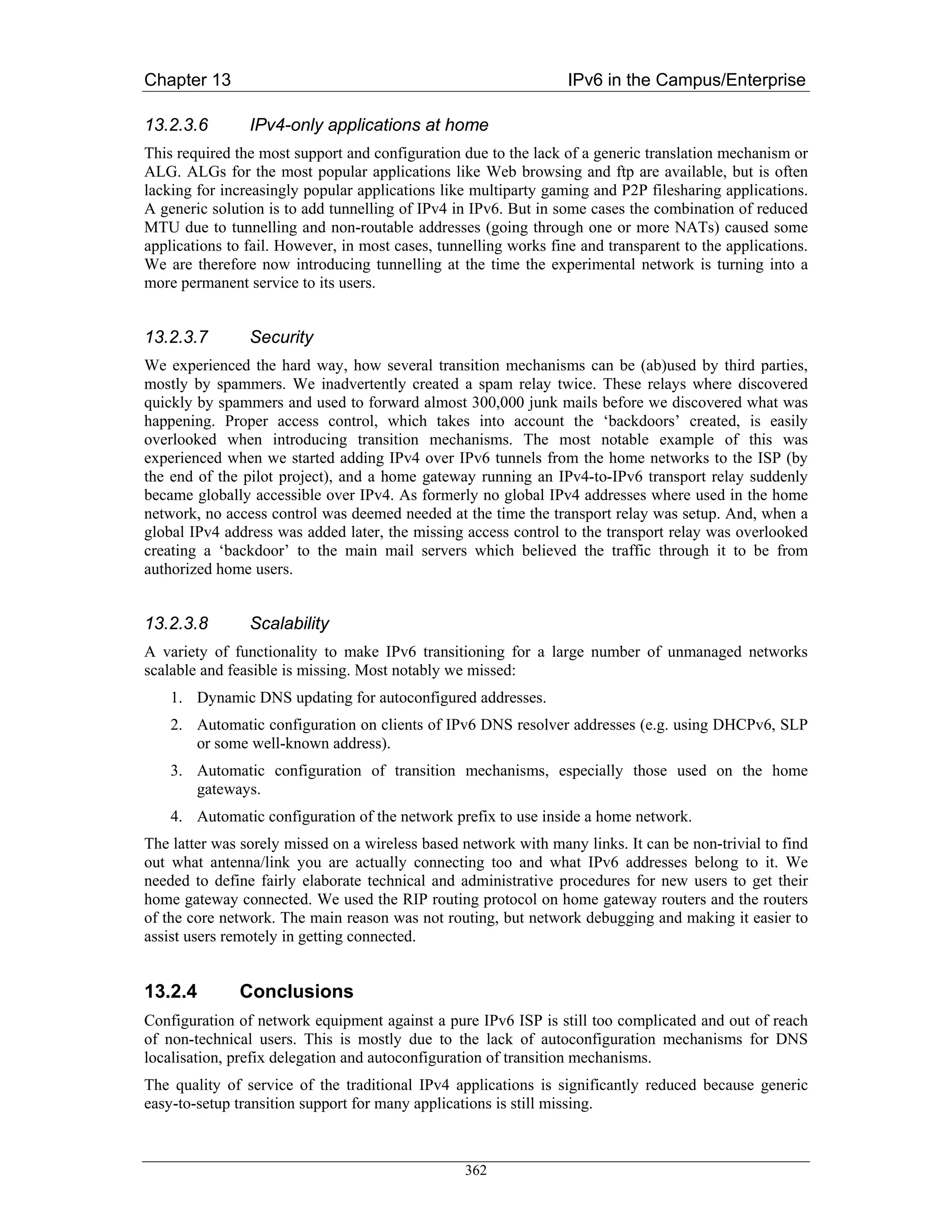 Chapter 13                                                        IPv6 in the Campus/Enterprise

13.2.3.6        IPv4-only applications at home
This required the most support and configuration due to the lack of a generic translation mechanism or
ALG. ALGs for the most popular applications like Web browsing and ftp are available, but is often
lacking for increasingly popular applications like multiparty gaming and P2P filesharing applications.
A generic solution is to add tunnelling of IPv4 in IPv6. But in some cases the combination of reduced
MTU due to tunnelling and non-routable addresses (going through one or more NATs) caused some
applications to fail. However, in most cases, tunnelling works fine and transparent to the applications.
We are therefore now introducing tunnelling at the time the experimental network is turning into a
more permanent service to its users.


13.2.3.7        Security
We experienced the hard way, how several transition mechanisms can be (ab)used by third parties,
mostly by spammers. We inadvertently created a spam relay twice. These relays where discovered
quickly by spammers and used to forward almost 300,000 junk mails before we discovered what was
happening. Proper access control, which takes into account the ‘backdoors’ created, is easily
overlooked when introducing transition mechanisms. The most notable example of this was
experienced when we started adding IPv4 over IPv6 tunnels from the home networks to the ISP (by
the end of the pilot project), and a home gateway running an IPv4-to-IPv6 transport relay suddenly
became globally accessible over IPv4. As formerly no global IPv4 addresses where used in the home
network, no access control was deemed needed at the time the transport relay was setup. And, when a
global IPv4 address was added later, the missing access control to the transport relay was overlooked
creating a ‘backdoor’ to the main mail servers which believed the traffic through it to be from
authorized home users.


13.2.3.8        Scalability
A variety of functionality to make IPv6 transitioning for a large number of unmanaged networks
scalable and feasible is missing. Most notably we missed:
    1. Dynamic DNS updating for autoconfigured addresses.
    2. Automatic configuration on clients of IPv6 DNS resolver addresses (e.g. using DHCPv6, SLP
       or some well-known address).
    3. Automatic configuration of transition mechanisms, especially those used on the home
       gateways.
    4. Automatic configuration of the network prefix to use inside a home network.
The latter was sorely missed on a wireless based network with many links. It can be non-trivial to find
out what antenna/link you are actually connecting too and what IPv6 addresses belong to it. We
needed to define fairly elaborate technical and administrative procedures for new users to get their
home gateway connected. We used the RIP routing protocol on home gateway routers and the routers
of the core network. The main reason was not routing, but network debugging and making it easier to
assist users remotely in getting connected.


13.2.4        Conclusions
Configuration of network equipment against a pure IPv6 ISP is still too complicated and out of reach
of non-technical users. This is mostly due to the lack of autoconfiguration mechanisms for DNS
localisation, prefix delegation and autoconfiguration of transition mechanisms.
The quality of service of the traditional IPv4 applications is significantly reduced because generic
easy-to-setup transition support for many applications is still missing.



                                                  362
 
