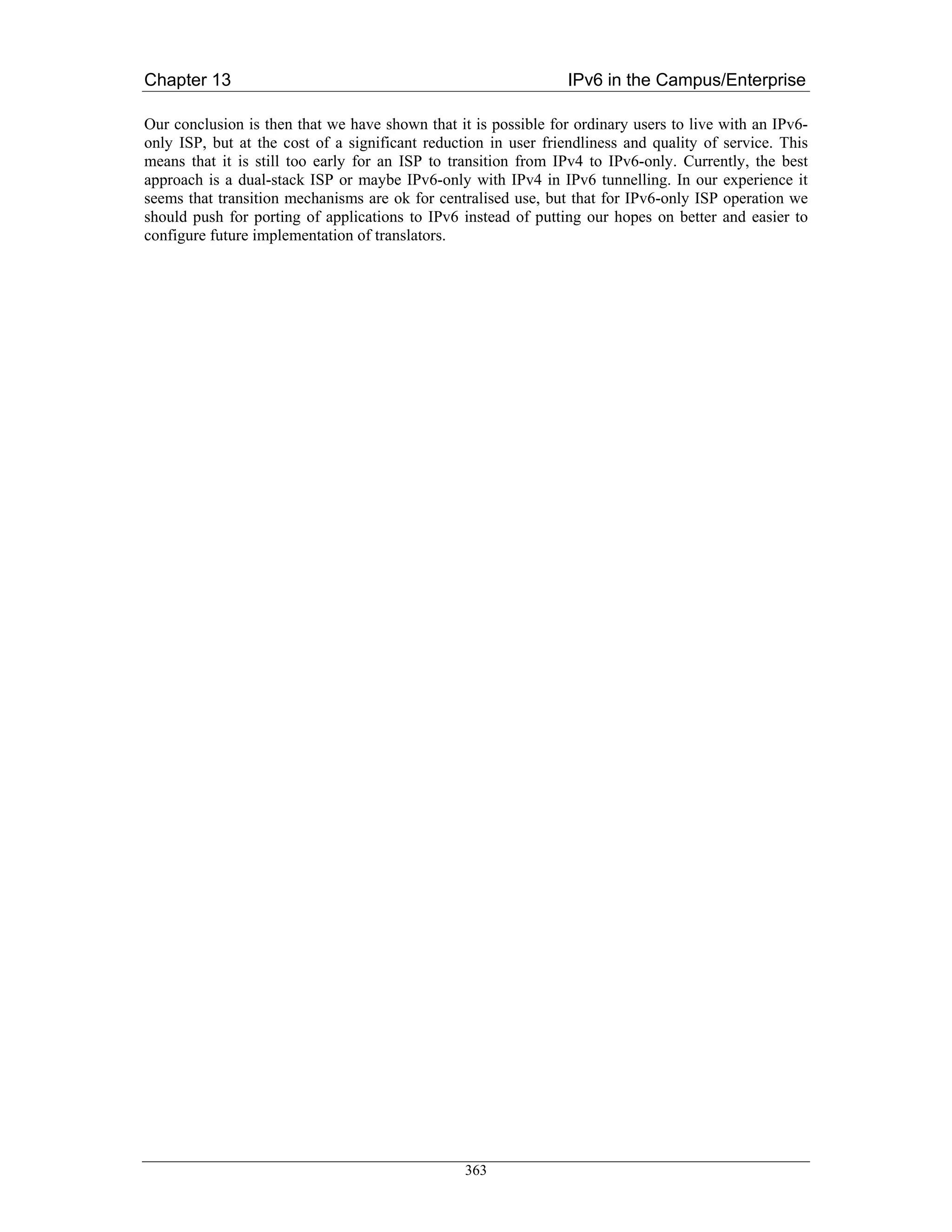Chapter 13                                                       IPv6 in the Campus/Enterprise

Our conclusion is then that we have shown that it is possible for ordinary users to live with an IPv6-
only ISP, but at the cost of a significant reduction in user friendliness and quality of service. This
means that it is still too early for an ISP to transition from IPv4 to IPv6-only. Currently, the best
approach is a dual-stack ISP or maybe IPv6-only with IPv4 in IPv6 tunnelling. In our experience it
seems that transition mechanisms are ok for centralised use, but that for IPv6-only ISP operation we
should push for porting of applications to IPv6 instead of putting our hopes on better and easier to
configure future implementation of translators.




                                                 363
 