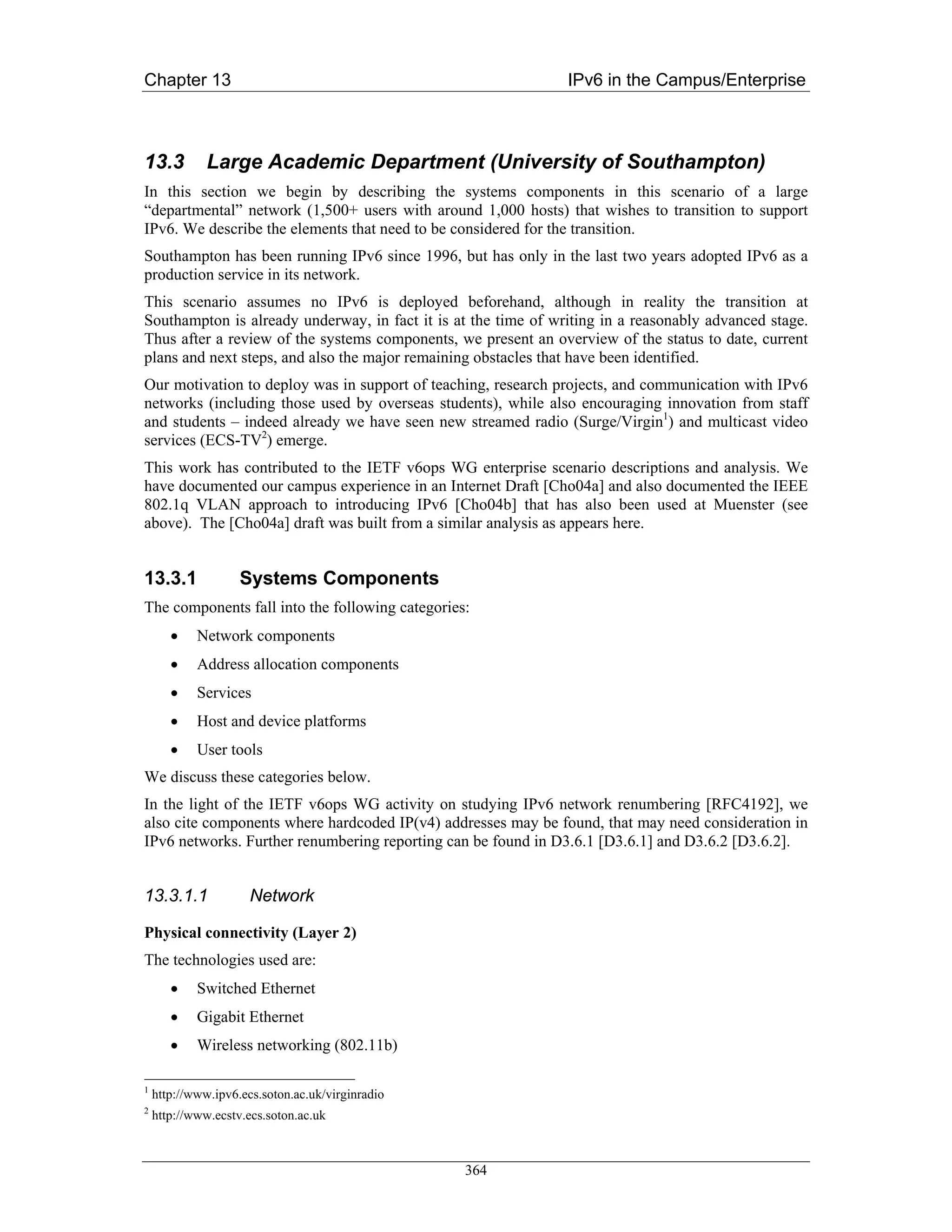 Chapter 13                                                      IPv6 in the Campus/Enterprise



13.3          Large Academic Department (University of Southampton)
In this section we begin by describing the systems components in this scenario of a large
“departmental” network (1,500+ users with around 1,000 hosts) that wishes to transition to support
IPv6. We describe the elements that need to be considered for the transition.
Southampton has been running IPv6 since 1996, but has only in the last two years adopted IPv6 as a
production service in its network.
This scenario assumes no IPv6 is deployed beforehand, although in reality the transition at
Southampton is already underway, in fact it is at the time of writing in a reasonably advanced stage.
Thus after a review of the systems components, we present an overview of the status to date, current
plans and next steps, and also the major remaining obstacles that have been identified.
Our motivation to deploy was in support of teaching, research projects, and communication with IPv6
networks (including those used by overseas students), while also encouraging innovation from staff
and students – indeed already we have seen new streamed radio (Surge/Virgin1) and multicast video
services (ECS-TV2) emerge.
This work has contributed to the IETF v6ops WG enterprise scenario descriptions and analysis. We
have documented our campus experience in an Internet Draft [Cho04a] and also documented the IEEE
802.1q VLAN approach to introducing IPv6 [Cho04b] that has also been used at Muenster (see
above). The [Cho04a] draft was built from a similar analysis as appears here.


13.3.1              Systems Components
The components fall into the following categories:
       •    Network components
       •    Address allocation components
       •    Services
       •    Host and device platforms
       •    User tools
We discuss these categories below.
In the light of the IETF v6ops WG activity on studying IPv6 network renumbering [RFC4192], we
also cite components where hardcoded IP(v4) addresses may be found, that may need consideration in
IPv6 networks. Further renumbering reporting can be found in D3.6.1 [D3.6.1] and D3.6.2 [D3.6.2].


13.3.1.1              Network

Physical connectivity (Layer 2)
The technologies used are:
       •    Switched Ethernet
       •    Gigabit Ethernet
       •    Wireless networking (802.11b)

1
    http://www.ipv6.ecs.soton.ac.uk/virginradio
2
    http://www.ecstv.ecs.soton.ac.uk



                                                  364
 