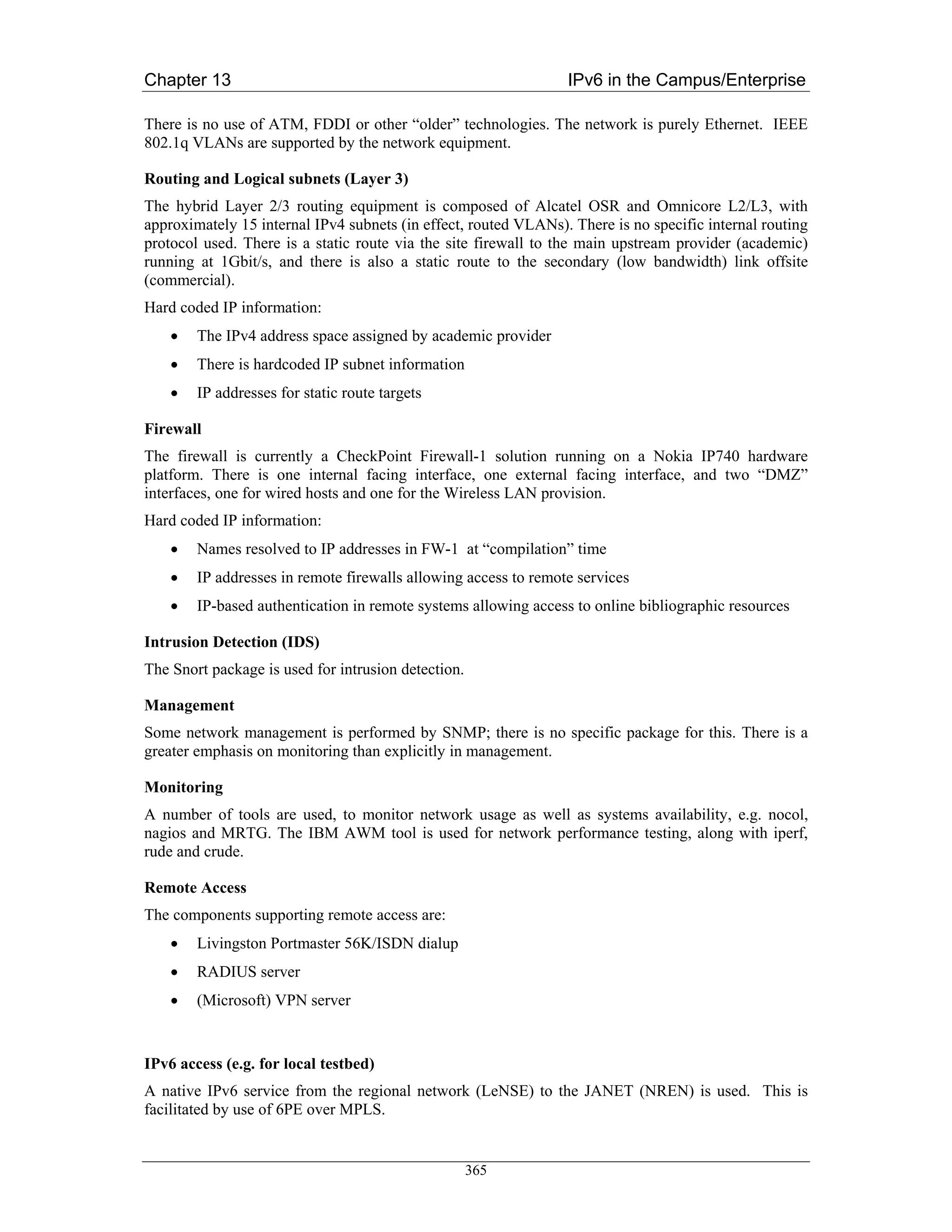 Chapter 13                                                       IPv6 in the Campus/Enterprise

There is no use of ATM, FDDI or other “older” technologies. The network is purely Ethernet. IEEE
802.1q VLANs are supported by the network equipment.

Routing and Logical subnets (Layer 3)
The hybrid Layer 2/3 routing equipment is composed of Alcatel OSR and Omnicore L2/L3, with
approximately 15 internal IPv4 subnets (in effect, routed VLANs). There is no specific internal routing
protocol used. There is a static route via the site firewall to the main upstream provider (academic)
running at 1Gbit/s, and there is also a static route to the secondary (low bandwidth) link offsite
(commercial).
Hard coded IP information:
    •   The IPv4 address space assigned by academic provider
    •   There is hardcoded IP subnet information
    •   IP addresses for static route targets

Firewall
The firewall is currently a CheckPoint Firewall-1 solution running on a Nokia IP740 hardware
platform. There is one internal facing interface, one external facing interface, and two “DMZ”
interfaces, one for wired hosts and one for the Wireless LAN provision.
Hard coded IP information:
    •   Names resolved to IP addresses in FW-1 at “compilation” time
    •   IP addresses in remote firewalls allowing access to remote services
    •   IP-based authentication in remote systems allowing access to online bibliographic resources

Intrusion Detection (IDS)
The Snort package is used for intrusion detection.

Management
Some network management is performed by SNMP; there is no specific package for this. There is a
greater emphasis on monitoring than explicitly in management.

Monitoring
A number of tools are used, to monitor network usage as well as systems availability, e.g. nocol,
nagios and MRTG. The IBM AWM tool is used for network performance testing, along with iperf,
rude and crude.

Remote Access
The components supporting remote access are:
    •   Livingston Portmaster 56K/ISDN dialup
    •   RADIUS server
    •   (Microsoft) VPN server


IPv6 access (e.g. for local testbed)
A native IPv6 service from the regional network (LeNSE) to the JANET (NREN) is used. This is
facilitated by use of 6PE over MPLS.


                                                     365
 