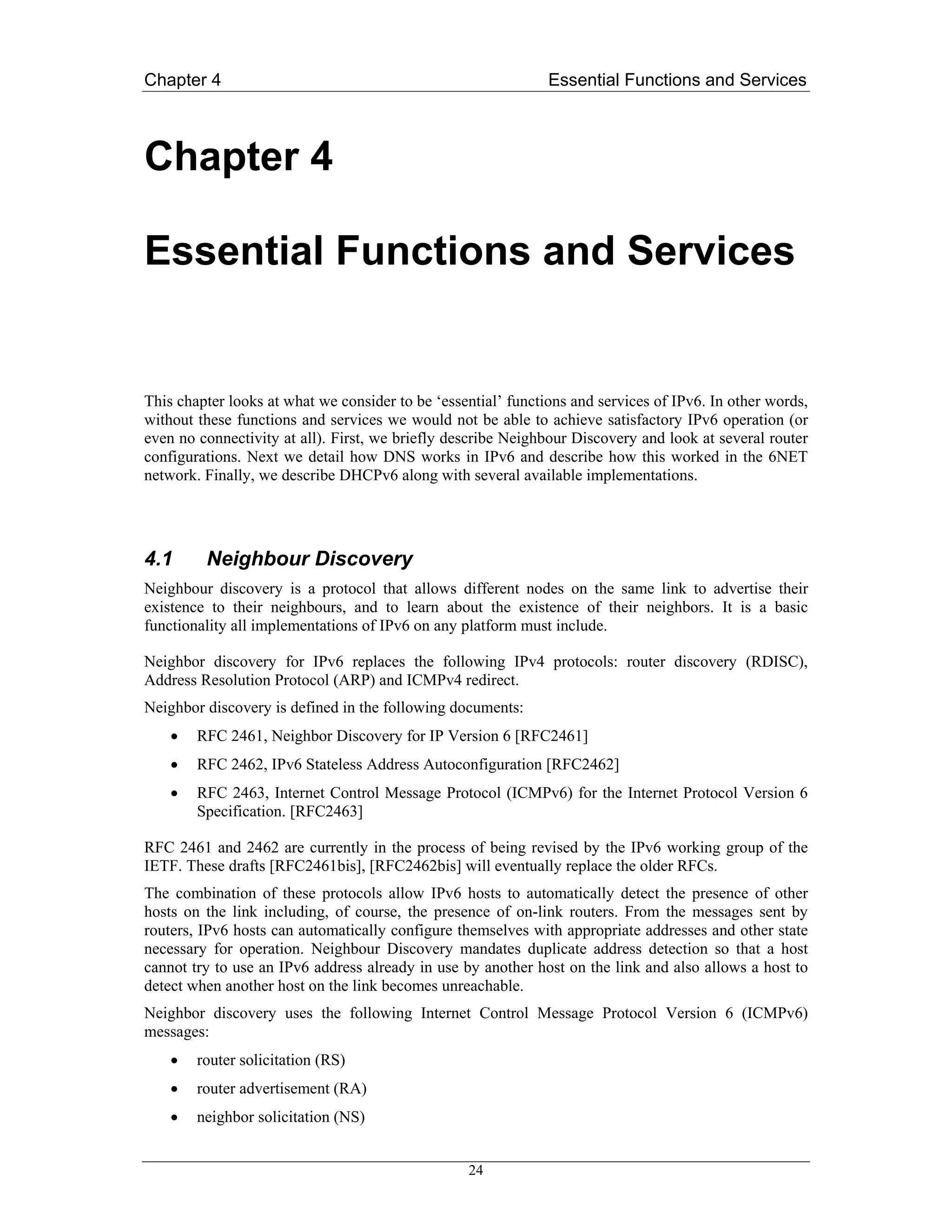 Chapter 4                                                      Essential Functions and Services



Chapter 4

Essential Functions and Services


This chapter looks at what we consider to be ‘essential’ functions and services of IPv6. In other words,
without these functions and services we would not be able to achieve satisfactory IPv6 operation (or
even no connectivity at all). First, we briefly describe Neighbour Discovery and look at several router
configurations. Next we detail how DNS works in IPv6 and describe how this worked in the 6NET
network. Finally, we describe DHCPv6 along with several available implementations.




4.1      Neighbour Discovery
Neighbour discovery is a protocol that allows different nodes on the same link to advertise their
existence to their neighbours, and to learn about the existence of their neighbors. It is a basic
functionality all implementations of IPv6 on any platform must include.

Neighbor discovery for IPv6 replaces the following IPv4 protocols: router discovery (RDISC),
Address Resolution Protocol (ARP) and ICMPv4 redirect.
Neighbor discovery is defined in the following documents:
    •   RFC 2461, Neighbor Discovery for IP Version 6 [RFC2461]
    •   RFC 2462, IPv6 Stateless Address Autoconfiguration [RFC2462]
    •   RFC 2463, Internet Control Message Protocol (ICMPv6) for the Internet Protocol Version 6
        Specification. [RFC2463]

RFC 2461 and 2462 are currently in the process of being revised by the IPv6 working group of the
IETF. These drafts [RFC2461bis], [RFC2462bis] will eventually replace the older RFCs.
The combination of these protocols allow IPv6 hosts to automatically detect the presence of other
hosts on the link including, of course, the presence of on-link routers. From the messages sent by
routers, IPv6 hosts can automatically configure themselves with appropriate addresses and other state
necessary for operation. Neighbour Discovery mandates duplicate address detection so that a host
cannot try to use an IPv6 address already in use by another host on the link and also allows a host to
detect when another host on the link becomes unreachable.
Neighbor discovery uses the following Internet Control Message Protocol Version 6 (ICMPv6)
messages:
    •   router solicitation (RS)
    •   router advertisement (RA)
    •   neighbor solicitation (NS)


                                                  24
 