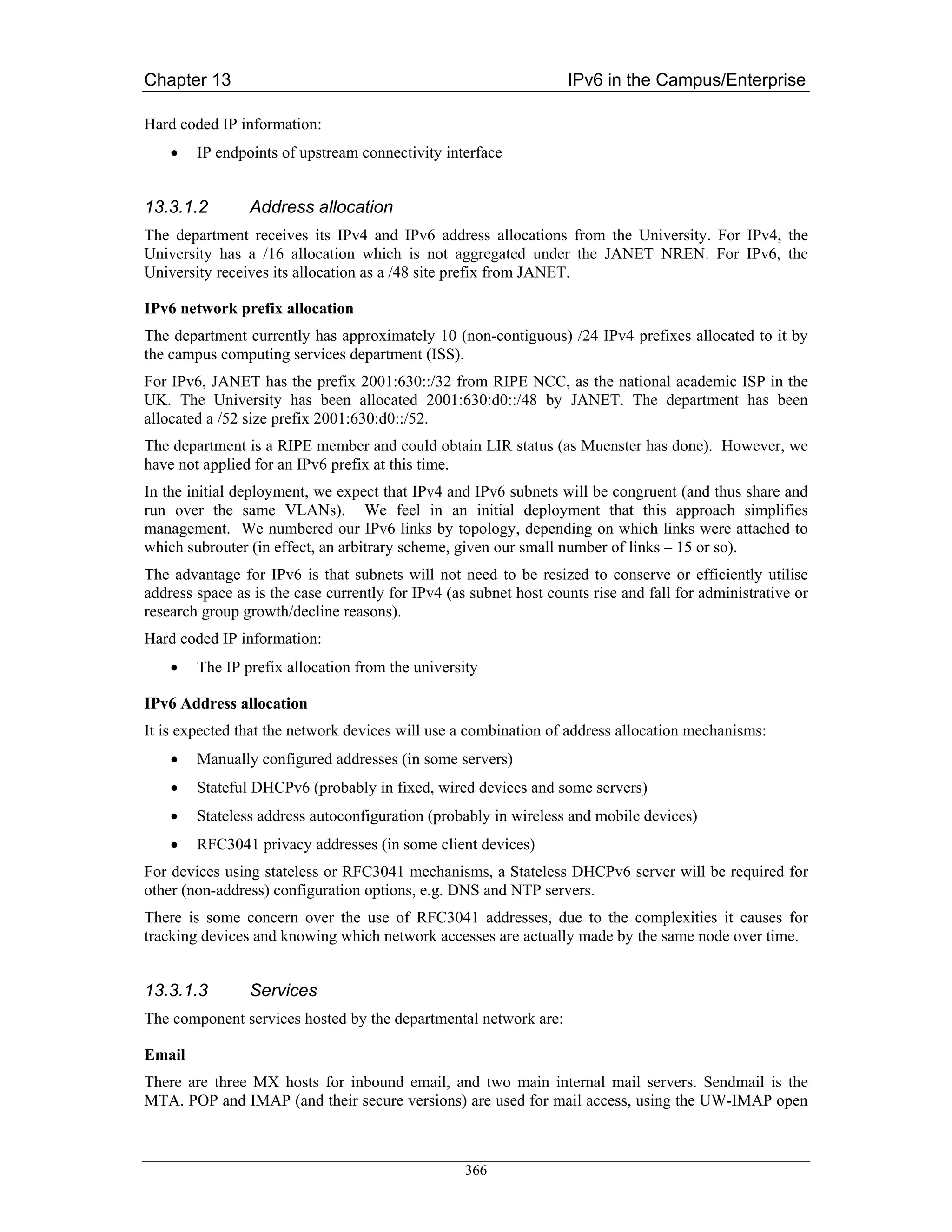 Chapter 13                                                         IPv6 in the Campus/Enterprise

Hard coded IP information:
    •   IP endpoints of upstream connectivity interface


13.3.1.2        Address allocation
The department receives its IPv4 and IPv6 address allocations from the University. For IPv4, the
University has a /16 allocation which is not aggregated under the JANET NREN. For IPv6, the
University receives its allocation as a /48 site prefix from JANET.

IPv6 network prefix allocation
The department currently has approximately 10 (non-contiguous) /24 IPv4 prefixes allocated to it by
the campus computing services department (ISS).
For IPv6, JANET has the prefix 2001:630::/32 from RIPE NCC, as the national academic ISP in the
UK. The University has been allocated 2001:630:d0::/48 by JANET. The department has been
allocated a /52 size prefix 2001:630:d0::/52.
The department is a RIPE member and could obtain LIR status (as Muenster has done). However, we
have not applied for an IPv6 prefix at this time.
In the initial deployment, we expect that IPv4 and IPv6 subnets will be congruent (and thus share and
run over the same VLANs). We feel in an initial deployment that this approach simplifies
management. We numbered our IPv6 links by topology, depending on which links were attached to
which subrouter (in effect, an arbitrary scheme, given our small number of links – 15 or so).
The advantage for IPv6 is that subnets will not need to be resized to conserve or efficiently utilise
address space as is the case currently for IPv4 (as subnet host counts rise and fall for administrative or
research group growth/decline reasons).
Hard coded IP information:
    •   The IP prefix allocation from the university

IPv6 Address allocation
It is expected that the network devices will use a combination of address allocation mechanisms:
    •   Manually configured addresses (in some servers)
    •   Stateful DHCPv6 (probably in fixed, wired devices and some servers)
    •   Stateless address autoconfiguration (probably in wireless and mobile devices)
    •   RFC3041 privacy addresses (in some client devices)
For devices using stateless or RFC3041 mechanisms, a Stateless DHCPv6 server will be required for
other (non-address) configuration options, e.g. DNS and NTP servers.
There is some concern over the use of RFC3041 addresses, due to the complexities it causes for
tracking devices and knowing which network accesses are actually made by the same node over time.


13.3.1.3        Services
The component services hosted by the departmental network are:

Email
There are three MX hosts for inbound email, and two main internal mail servers. Sendmail is the
MTA. POP and IMAP (and their secure versions) are used for mail access, using the UW-IMAP open



                                                   366
 