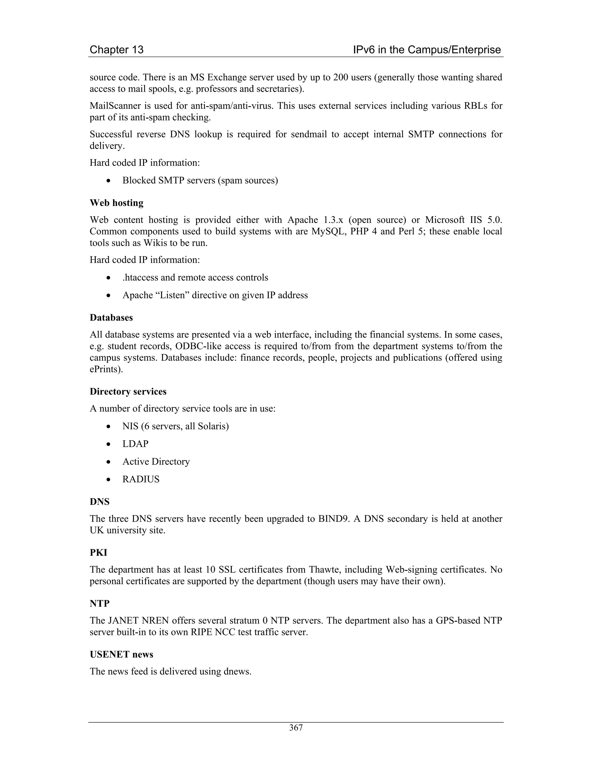 Chapter 13                                                       IPv6 in the Campus/Enterprise

source code. There is an MS Exchange server used by up to 200 users (generally those wanting shared
access to mail spools, e.g. professors and secretaries).
MailScanner is used for anti-spam/anti-virus. This uses external services including various RBLs for
part of its anti-spam checking.
Successful reverse DNS lookup is required for sendmail to accept internal SMTP connections for
delivery.
Hard coded IP information:
    •   Blocked SMTP servers (spam sources)

Web hosting
Web content hosting is provided either with Apache 1.3.x (open source) or Microsoft IIS 5.0.
Common components used to build systems with are MySQL, PHP 4 and Perl 5; these enable local
tools such as Wikis to be run.
Hard coded IP information:
    •   .htaccess and remote access controls
    •   Apache “Listen” directive on given IP address

Databases
All database systems are presented via a web interface, including the financial systems. In some cases,
e.g. student records, ODBC-like access is required to/from from the department systems to/from the
campus systems. Databases include: finance records, people, projects and publications (offered using
ePrints).

Directory services
A number of directory service tools are in use:
    •   NIS (6 servers, all Solaris)
    •   LDAP
    •   Active Directory
    •   RADIUS

DNS
The three DNS servers have recently been upgraded to BIND9. A DNS secondary is held at another
UK university site.

PKI
The department has at least 10 SSL certificates from Thawte, including Web-signing certificates. No
personal certificates are supported by the department (though users may have their own).

NTP
The JANET NREN offers several stratum 0 NTP servers. The department also has a GPS-based NTP
server built-in to its own RIPE NCC test traffic server.

USENET news
The news feed is delivered using dnews.




                                                  367
 