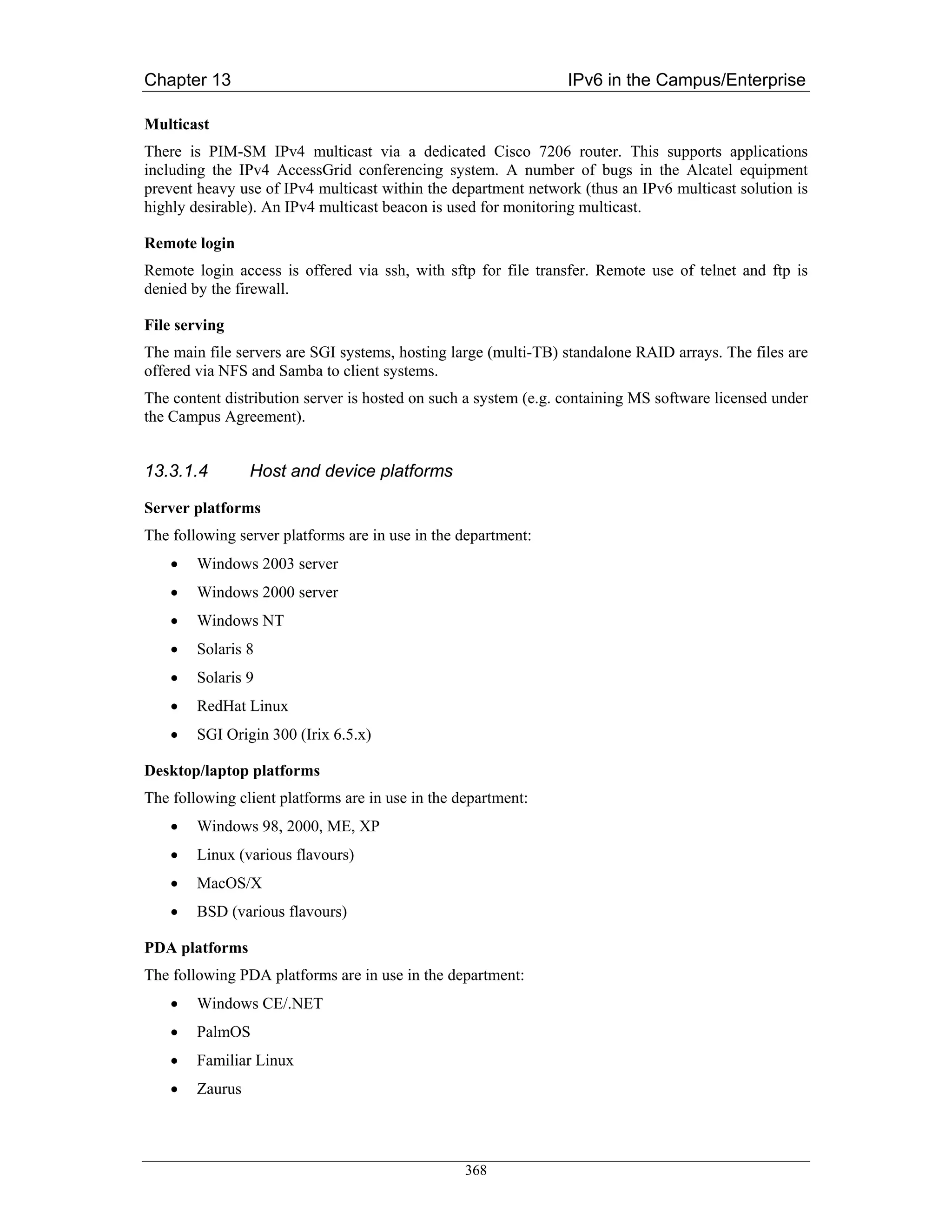 Chapter 13                                                       IPv6 in the Campus/Enterprise

Multicast
There is PIM-SM IPv4 multicast via a dedicated Cisco 7206 router. This supports applications
including the IPv4 AccessGrid conferencing system. A number of bugs in the Alcatel equipment
prevent heavy use of IPv4 multicast within the department network (thus an IPv6 multicast solution is
highly desirable). An IPv4 multicast beacon is used for monitoring multicast.

Remote login
Remote login access is offered via ssh, with sftp for file transfer. Remote use of telnet and ftp is
denied by the firewall.

File serving
The main file servers are SGI systems, hosting large (multi-TB) standalone RAID arrays. The files are
offered via NFS and Samba to client systems.
The content distribution server is hosted on such a system (e.g. containing MS software licensed under
the Campus Agreement).


13.3.1.4         Host and device platforms

Server platforms
The following server platforms are in use in the department:
    •   Windows 2003 server
    •   Windows 2000 server
    •   Windows NT
    •   Solaris 8
    •   Solaris 9
    •   RedHat Linux
    •   SGI Origin 300 (Irix 6.5.x)

Desktop/laptop platforms
The following client platforms are in use in the department:
    •   Windows 98, 2000, ME, XP
    •   Linux (various flavours)
    •   MacOS/X
    •   BSD (various flavours)

PDA platforms
The following PDA platforms are in use in the department:
    •   Windows CE/.NET
    •   PalmOS
    •   Familiar Linux
    •   Zaurus




                                                  368
 