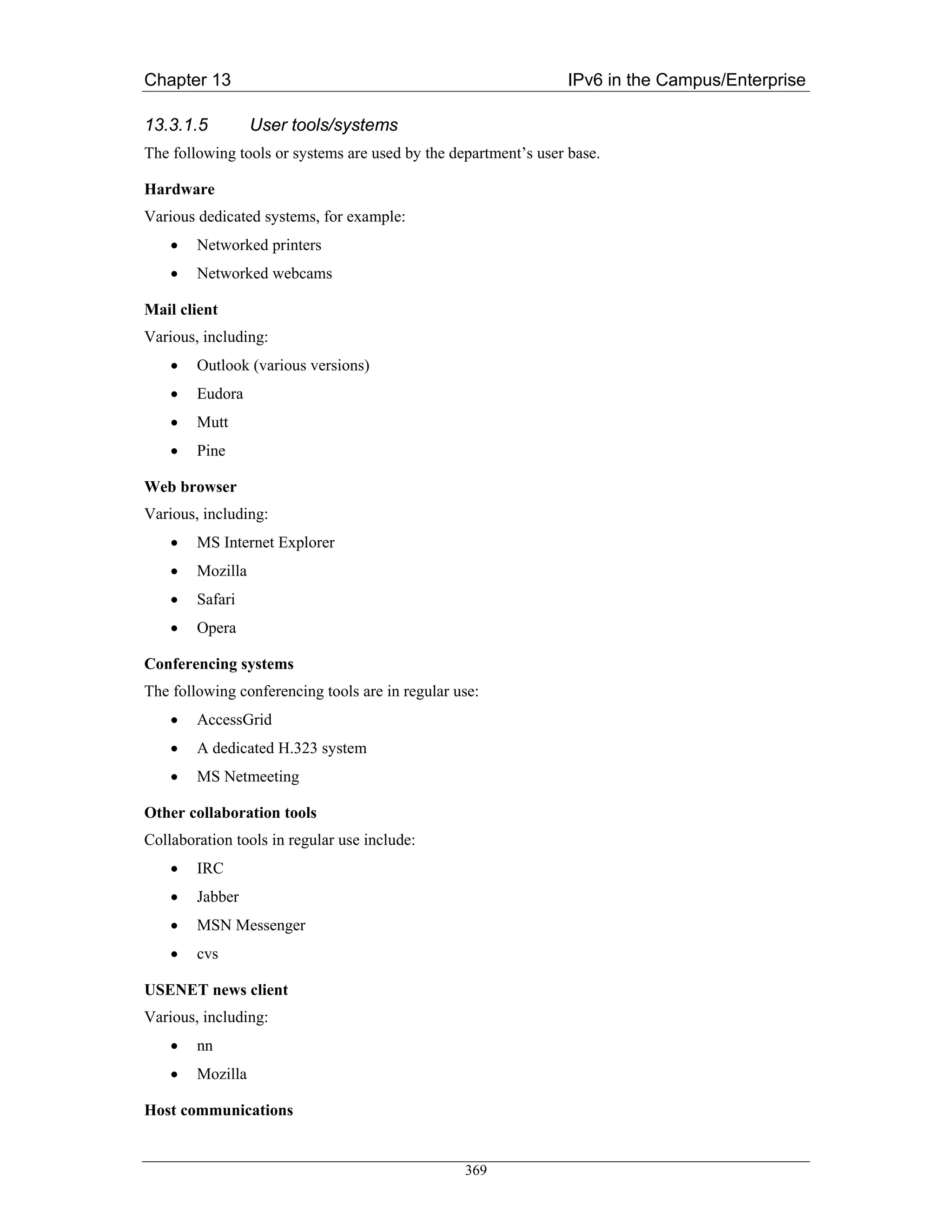Chapter 13                                                       IPv6 in the Campus/Enterprise

13.3.1.5          User tools/systems
The following tools or systems are used by the department’s user base.

Hardware
Various dedicated systems, for example:
    •   Networked printers
    •   Networked webcams

Mail client
Various, including:
    •   Outlook (various versions)
    •   Eudora
    •   Mutt
    •   Pine

Web browser
Various, including:
    •   MS Internet Explorer
    •   Mozilla
    •   Safari
    •   Opera

Conferencing systems
The following conferencing tools are in regular use:
    •   AccessGrid
    •   A dedicated H.323 system
    •   MS Netmeeting

Other collaboration tools
Collaboration tools in regular use include:
    •   IRC
    •   Jabber
    •   MSN Messenger
    •   cvs

USENET news client
Various, including:
    •   nn
    •   Mozilla

Host communications


                                                 369
 