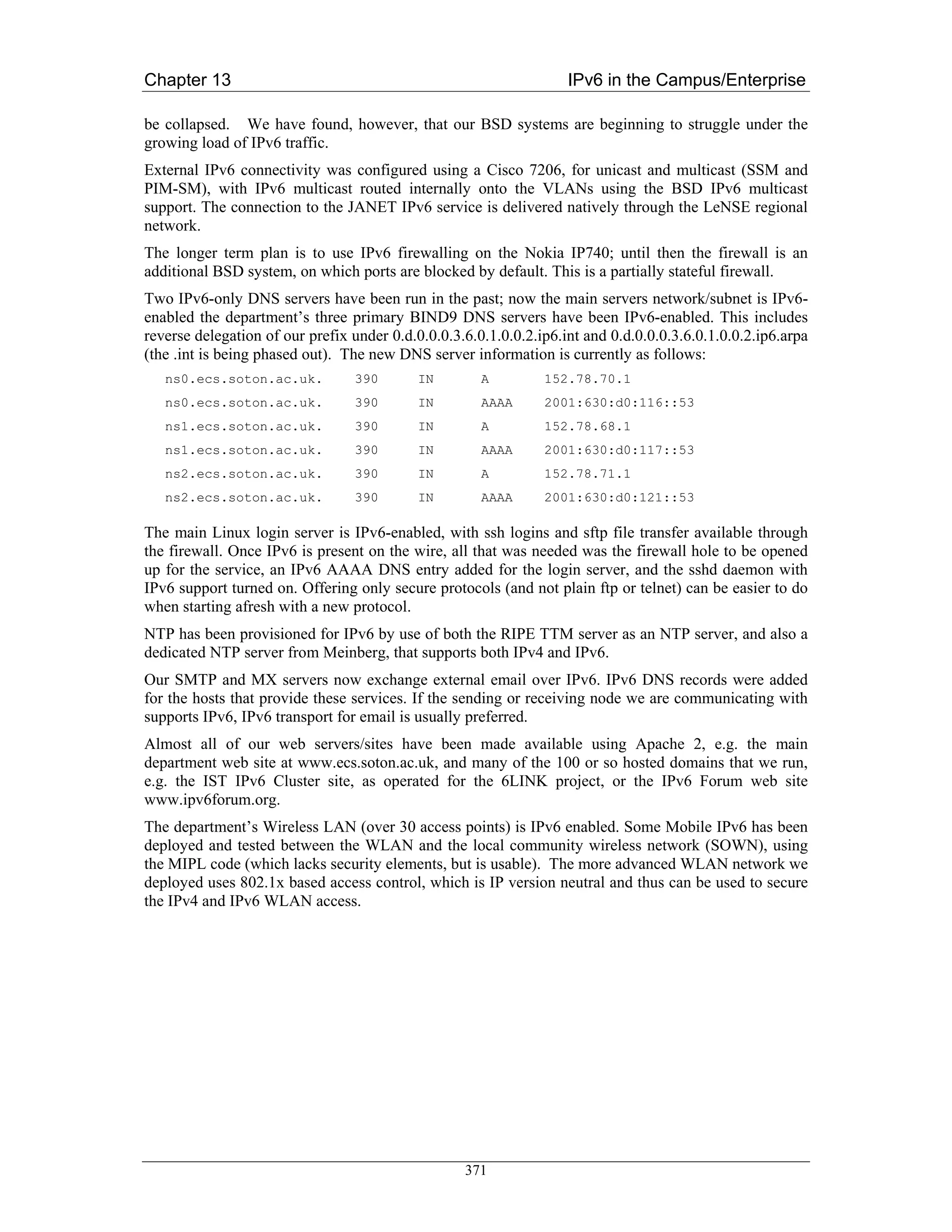 Chapter 13                                                          IPv6 in the Campus/Enterprise

be collapsed. We have found, however, that our BSD systems are beginning to struggle under the
growing load of IPv6 traffic.
External IPv6 connectivity was configured using a Cisco 7206, for unicast and multicast (SSM and
PIM-SM), with IPv6 multicast routed internally onto the VLANs using the BSD IPv6 multicast
support. The connection to the JANET IPv6 service is delivered natively through the LeNSE regional
network.
The longer term plan is to use IPv6 firewalling on the Nokia IP740; until then the firewall is an
additional BSD system, on which ports are blocked by default. This is a partially stateful firewall.
Two IPv6-only DNS servers have been run in the past; now the main servers network/subnet is IPv6-
enabled the department’s three primary BIND9 DNS servers have been IPv6-enabled. This includes
reverse delegation of our prefix under 0.d.0.0.0.3.6.0.1.0.0.2.ip6.int and 0.d.0.0.0.3.6.0.1.0.0.2.ip6.arpa
(the .int is being phased out). The new DNS server information is currently as follows:
   ns0.ecs.soton.ac.uk.          390        IN        A         152.78.70.1
   ns0.ecs.soton.ac.uk.          390        IN        AAAA      2001:630:d0:116::53
   ns1.ecs.soton.ac.uk.          390        IN        A         152.78.68.1
   ns1.ecs.soton.ac.uk.          390        IN        AAAA      2001:630:d0:117::53
   ns2.ecs.soton.ac.uk.          390        IN        A         152.78.71.1
   ns2.ecs.soton.ac.uk.          390        IN        AAAA      2001:630:d0:121::53

The main Linux login server is IPv6-enabled, with ssh logins and sftp file transfer available through
the firewall. Once IPv6 is present on the wire, all that was needed was the firewall hole to be opened
up for the service, an IPv6 AAAA DNS entry added for the login server, and the sshd daemon with
IPv6 support turned on. Offering only secure protocols (and not plain ftp or telnet) can be easier to do
when starting afresh with a new protocol.
NTP has been provisioned for IPv6 by use of both the RIPE TTM server as an NTP server, and also a
dedicated NTP server from Meinberg, that supports both IPv4 and IPv6.
Our SMTP and MX servers now exchange external email over IPv6. IPv6 DNS records were added
for the hosts that provide these services. If the sending or receiving node we are communicating with
supports IPv6, IPv6 transport for email is usually preferred.
Almost all of our web servers/sites have been made available using Apache 2, e.g. the main
department web site at www.ecs.soton.ac.uk, and many of the 100 or so hosted domains that we run,
e.g. the IST IPv6 Cluster site, as operated for the 6LINK project, or the IPv6 Forum web site
www.ipv6forum.org.
The department’s Wireless LAN (over 30 access points) is IPv6 enabled. Some Mobile IPv6 has been
deployed and tested between the WLAN and the local community wireless network (SOWN), using
the MIPL code (which lacks security elements, but is usable). The more advanced WLAN network we
deployed uses 802.1x based access control, which is IP version neutral and thus can be used to secure
the IPv4 and IPv6 WLAN access.




                                                   371
 