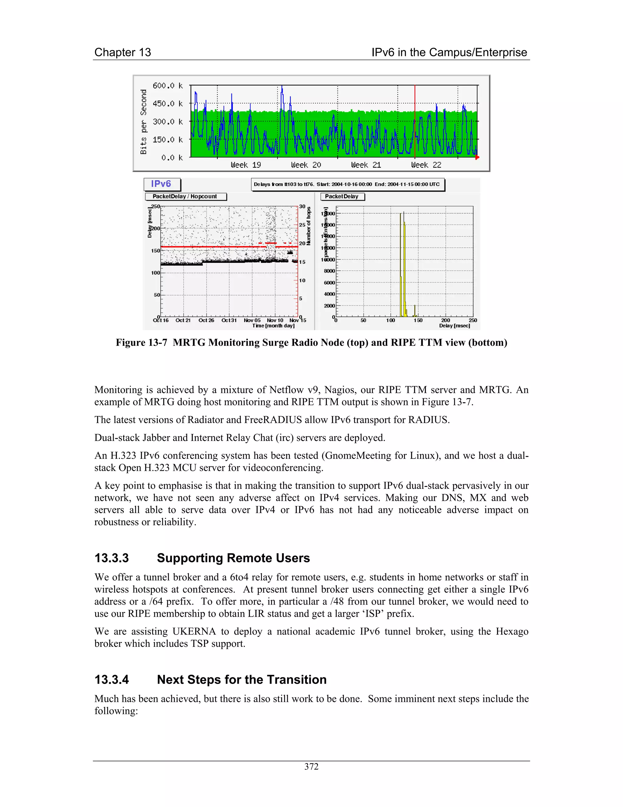 Chapter 13                                                       IPv6 in the Campus/Enterprise




     Figure 13-7 MRTG Monitoring Surge Radio Node (top) and RIPE TTM view (bottom)



Monitoring is achieved by a mixture of Netflow v9, Nagios, our RIPE TTM server and MRTG. An
example of MRTG doing host monitoring and RIPE TTM output is shown in Figure 13-7.
The latest versions of Radiator and FreeRADIUS allow IPv6 transport for RADIUS.
Dual-stack Jabber and Internet Relay Chat (irc) servers are deployed.
An H.323 IPv6 conferencing system has been tested (GnomeMeeting for Linux), and we host a dual-
stack Open H.323 MCU server for videoconferencing.
A key point to emphasise is that in making the transition to support IPv6 dual-stack pervasively in our
network, we have not seen any adverse affect on IPv4 services. Making our DNS, MX and web
servers all able to serve data over IPv4 or IPv6 has not had any noticeable adverse impact on
robustness or reliability.


13.3.3        Supporting Remote Users
We offer a tunnel broker and a 6to4 relay for remote users, e.g. students in home networks or staff in
wireless hotspots at conferences. At present tunnel broker users connecting get either a single IPv6
address or a /64 prefix. To offer more, in particular a /48 from our tunnel broker, we would need to
use our RIPE membership to obtain LIR status and get a larger ‘ISP’ prefix.
We are assisting UKERNA to deploy a national academic IPv6 tunnel broker, using the Hexago
broker which includes TSP support.


13.3.4        Next Steps for the Transition
Much has been achieved, but there is also still work to be done. Some imminent next steps include the
following:




                                                 372
 