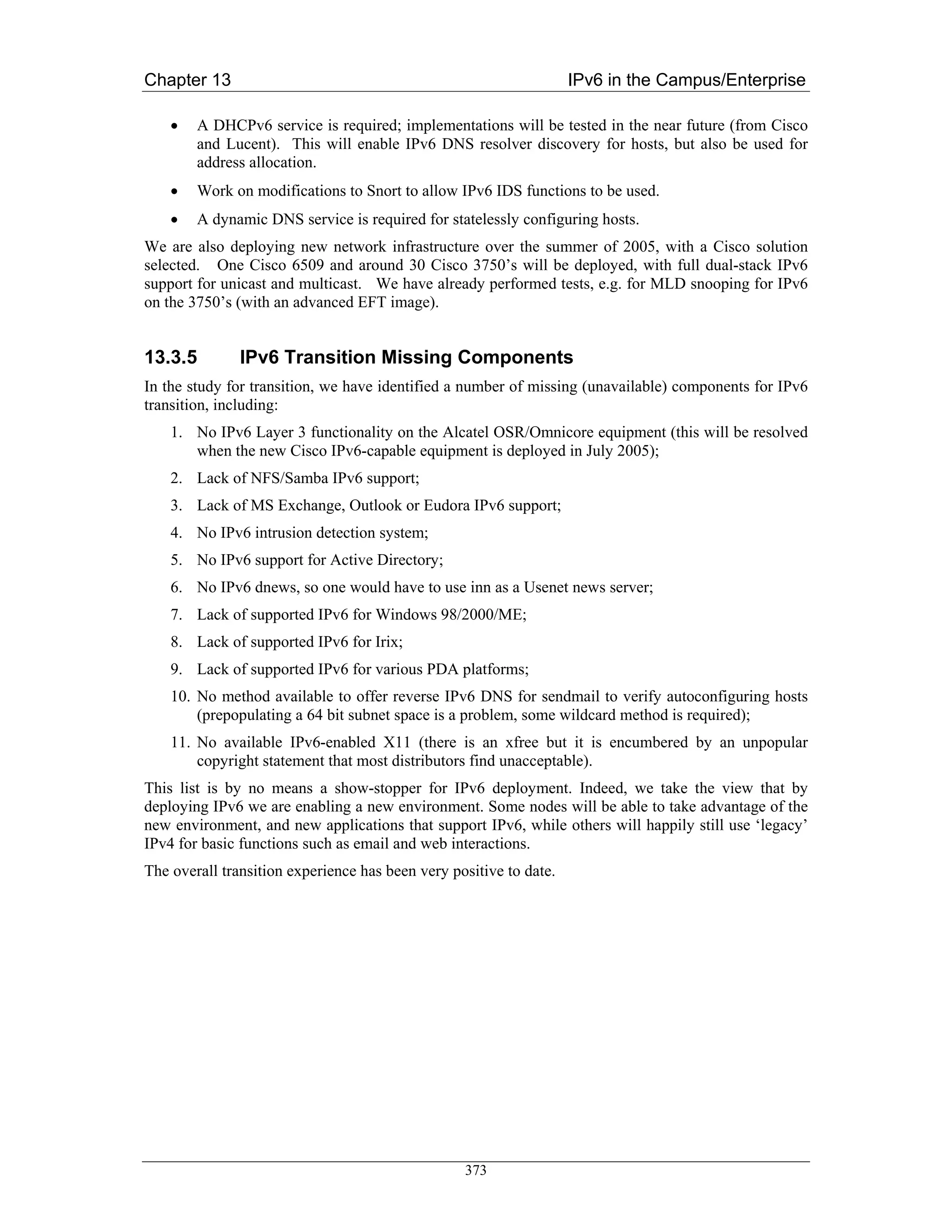 Chapter 13                                                          IPv6 in the Campus/Enterprise

    •   A DHCPv6 service is required; implementations will be tested in the near future (from Cisco
        and Lucent). This will enable IPv6 DNS resolver discovery for hosts, but also be used for
        address allocation.
    •   Work on modifications to Snort to allow IPv6 IDS functions to be used.
    •   A dynamic DNS service is required for statelessly configuring hosts.
We are also deploying new network infrastructure over the summer of 2005, with a Cisco solution
selected. One Cisco 6509 and around 30 Cisco 3750’s will be deployed, with full dual-stack IPv6
support for unicast and multicast. We have already performed tests, e.g. for MLD snooping for IPv6
on the 3750’s (with an advanced EFT image).


13.3.5         IPv6 Transition Missing Components
In the study for transition, we have identified a number of missing (unavailable) components for IPv6
transition, including:
    1. No IPv6 Layer 3 functionality on the Alcatel OSR/Omnicore equipment (this will be resolved
       when the new Cisco IPv6-capable equipment is deployed in July 2005);
    2. Lack of NFS/Samba IPv6 support;
    3. Lack of MS Exchange, Outlook or Eudora IPv6 support;
    4. No IPv6 intrusion detection system;
    5. No IPv6 support for Active Directory;
    6. No IPv6 dnews, so one would have to use inn as a Usenet news server;
    7. Lack of supported IPv6 for Windows 98/2000/ME;
    8. Lack of supported IPv6 for Irix;
    9. Lack of supported IPv6 for various PDA platforms;
    10. No method available to offer reverse IPv6 DNS for sendmail to verify autoconfiguring hosts
        (prepopulating a 64 bit subnet space is a problem, some wildcard method is required);
    11. No available IPv6-enabled X11 (there is an xfree but it is encumbered by an unpopular
        copyright statement that most distributors find unacceptable).
This list is by no means a show-stopper for IPv6 deployment. Indeed, we take the view that by
deploying IPv6 we are enabling a new environment. Some nodes will be able to take advantage of the
new environment, and new applications that support IPv6, while others will happily still use ‘legacy’
IPv4 for basic functions such as email and web interactions.
The overall transition experience has been very positive to date.




                                                  373
 