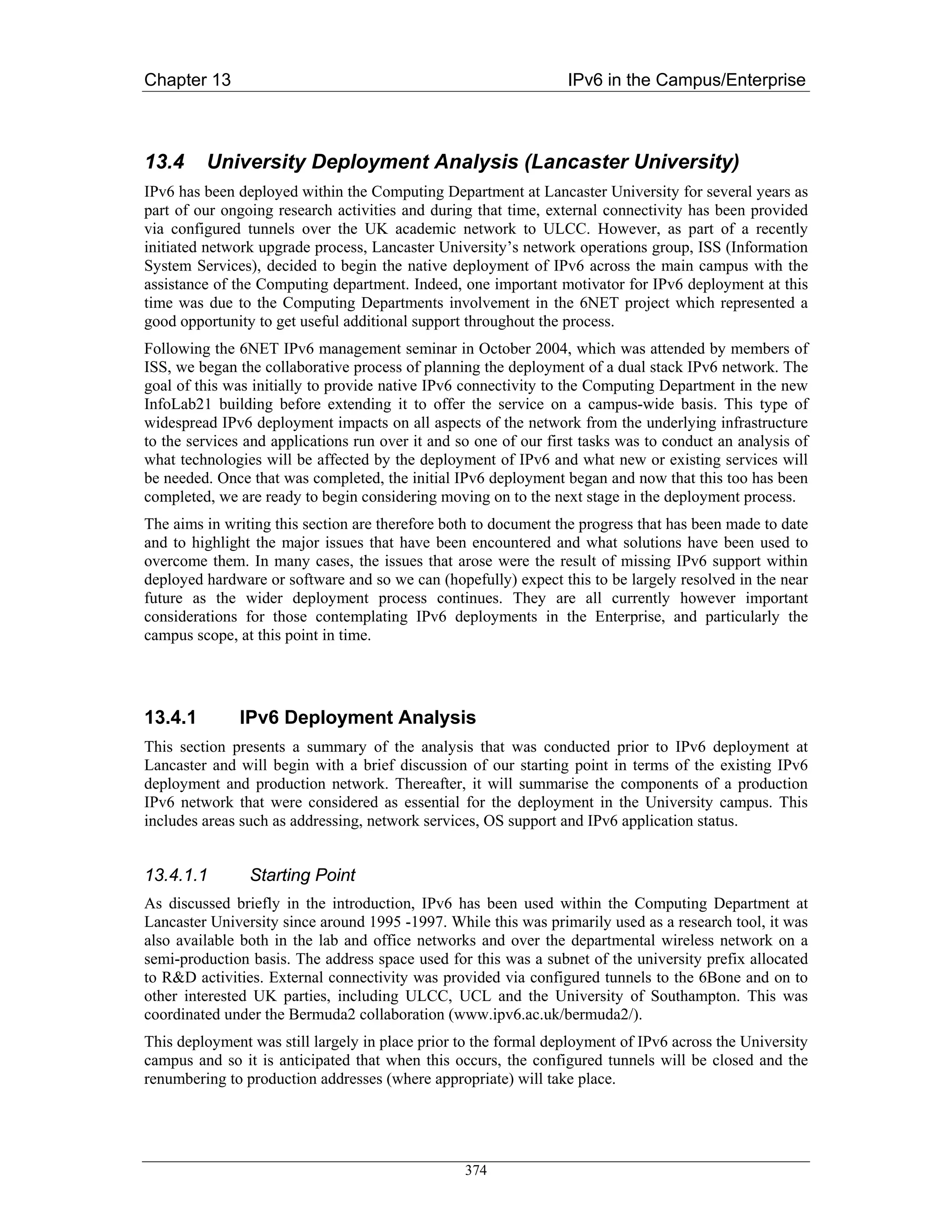 Chapter 13                                                        IPv6 in the Campus/Enterprise



13.4     University Deployment Analysis (Lancaster University)
IPv6 has been deployed within the Computing Department at Lancaster University for several years as
part of our ongoing research activities and during that time, external connectivity has been provided
via configured tunnels over the UK academic network to ULCC. However, as part of a recently
initiated network upgrade process, Lancaster University’s network operations group, ISS (Information
System Services), decided to begin the native deployment of IPv6 across the main campus with the
assistance of the Computing department. Indeed, one important motivator for IPv6 deployment at this
time was due to the Computing Departments involvement in the 6NET project which represented a
good opportunity to get useful additional support throughout the process.
Following the 6NET IPv6 management seminar in October 2004, which was attended by members of
ISS, we began the collaborative process of planning the deployment of a dual stack IPv6 network. The
goal of this was initially to provide native IPv6 connectivity to the Computing Department in the new
InfoLab21 building before extending it to offer the service on a campus-wide basis. This type of
widespread IPv6 deployment impacts on all aspects of the network from the underlying infrastructure
to the services and applications run over it and so one of our first tasks was to conduct an analysis of
what technologies will be affected by the deployment of IPv6 and what new or existing services will
be needed. Once that was completed, the initial IPv6 deployment began and now that this too has been
completed, we are ready to begin considering moving on to the next stage in the deployment process.
The aims in writing this section are therefore both to document the progress that has been made to date
and to highlight the major issues that have been encountered and what solutions have been used to
overcome them. In many cases, the issues that arose were the result of missing IPv6 support within
deployed hardware or software and so we can (hopefully) expect this to be largely resolved in the near
future as the wider deployment process continues. They are all currently however important
considerations for those contemplating IPv6 deployments in the Enterprise, and particularly the
campus scope, at this point in time.




13.4.1        IPv6 Deployment Analysis
This section presents a summary of the analysis that was conducted prior to IPv6 deployment at
Lancaster and will begin with a brief discussion of our starting point in terms of the existing IPv6
deployment and production network. Thereafter, it will summarise the components of a production
IPv6 network that were considered as essential for the deployment in the University campus. This
includes areas such as addressing, network services, OS support and IPv6 application status.


13.4.1.1        Starting Point
As discussed briefly in the introduction, IPv6 has been used within the Computing Department at
Lancaster University since around 1995 -1997. While this was primarily used as a research tool, it was
also available both in the lab and office networks and over the departmental wireless network on a
semi-production basis. The address space used for this was a subnet of the university prefix allocated
to R&D activities. External connectivity was provided via configured tunnels to the 6Bone and on to
other interested UK parties, including ULCC, UCL and the University of Southampton. This was
coordinated under the Bermuda2 collaboration (www.ipv6.ac.uk/bermuda2/).
This deployment was still largely in place prior to the formal deployment of IPv6 across the University
campus and so it is anticipated that when this occurs, the configured tunnels will be closed and the
renumbering to production addresses (where appropriate) will take place.




                                                  374
 