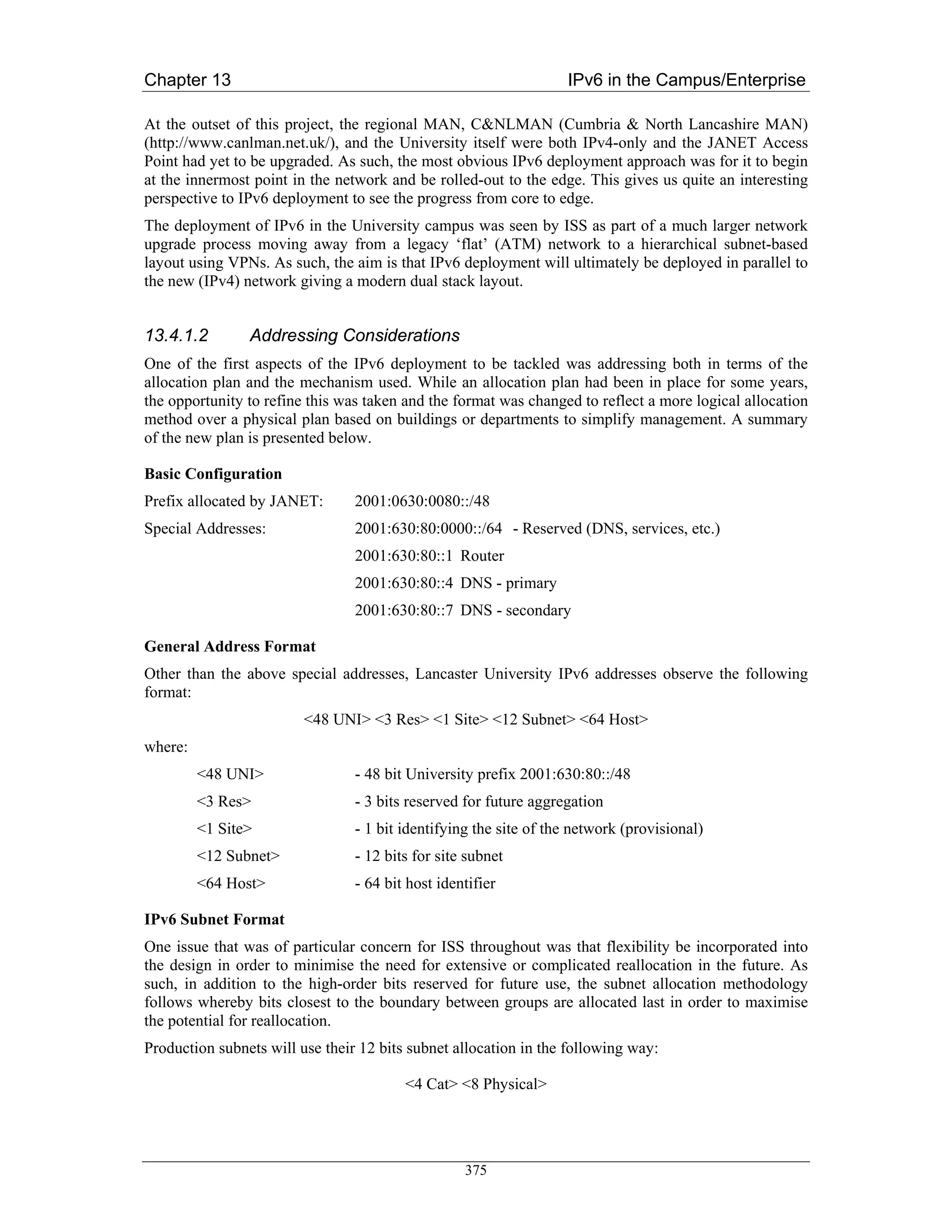 Chapter 13                                                         IPv6 in the Campus/Enterprise

At the outset of this project, the regional MAN, C&NLMAN (Cumbria & North Lancashire MAN)
(http://www.canlman.net.uk/), and the University itself were both IPv4-only and the JANET Access
Point had yet to be upgraded. As such, the most obvious IPv6 deployment approach was for it to begin
at the innermost point in the network and be rolled-out to the edge. This gives us quite an interesting
perspective to IPv6 deployment to see the progress from core to edge.
The deployment of IPv6 in the University campus was seen by ISS as part of a much larger network
upgrade process moving away from a legacy ‘flat’ (ATM) network to a hierarchical subnet-based
layout using VPNs. As such, the aim is that IPv6 deployment will ultimately be deployed in parallel to
the new (IPv4) network giving a modern dual stack layout.


13.4.1.2        Addressing Considerations
One of the first aspects of the IPv6 deployment to be tackled was addressing both in terms of the
allocation plan and the mechanism used. While an allocation plan had been in place for some years,
the opportunity to refine this was taken and the format was changed to reflect a more logical allocation
method over a physical plan based on buildings or departments to simplify management. A summary
of the new plan is presented below.

Basic Configuration
Prefix allocated by JANET:       2001:0630:0080::/48
Special Addresses:               2001:630:80:0000::/64 - Reserved (DNS, services, etc.)
                                 2001:630:80::1 Router
                                 2001:630:80::4 DNS - primary
                                 2001:630:80::7 DNS - secondary

General Address Format
Other than the above special addresses, Lancaster University IPv6 addresses observe the following
format:
                         <48 UNI> <3 Res> <1 Site> <12 Subnet> <64 Host>
where:
         <48 UNI>                - 48 bit University prefix 2001:630:80::/48
         <3 Res>                 - 3 bits reserved for future aggregation
         <1 Site>                - 1 bit identifying the site of the network (provisional)
         <12 Subnet>             - 12 bits for site subnet
         <64 Host>               - 64 bit host identifier

IPv6 Subnet Format
One issue that was of particular concern for ISS throughout was that flexibility be incorporated into
the design in order to minimise the need for extensive or complicated reallocation in the future. As
such, in addition to the high-order bits reserved for future use, the subnet allocation methodology
follows whereby bits closest to the boundary between groups are allocated last in order to maximise
the potential for reallocation.
Production subnets will use their 12 bits subnet allocation in the following way:

                                         <4 Cat> <8 Physical>




                                                   375
 