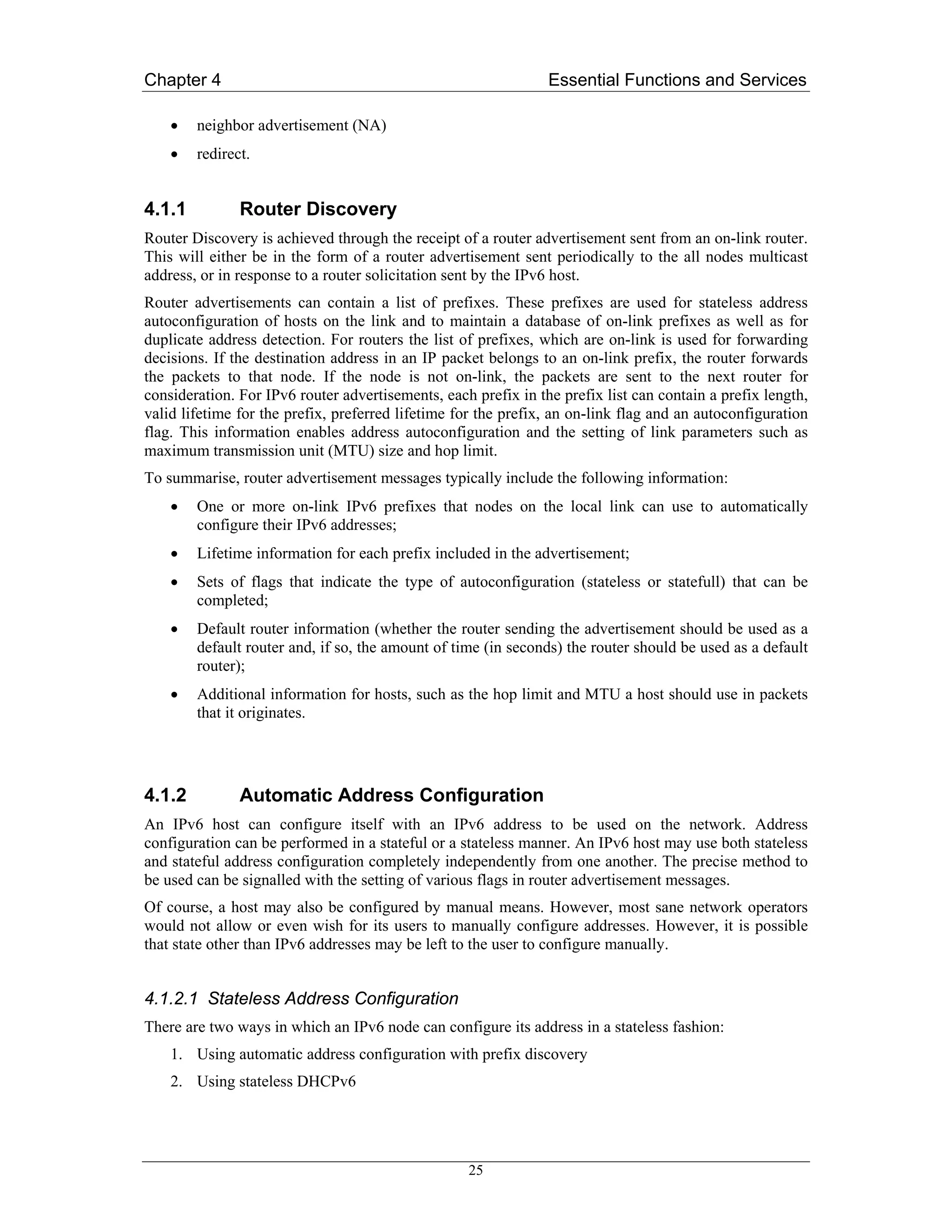 Chapter 4                                                       Essential Functions and Services

    •   neighbor advertisement (NA)
    •   redirect.


4.1.1          Router Discovery
Router Discovery is achieved through the receipt of a router advertisement sent from an on-link router.
This will either be in the form of a router advertisement sent periodically to the all nodes multicast
address, or in response to a router solicitation sent by the IPv6 host.
Router advertisements can contain a list of prefixes. These prefixes are used for stateless address
autoconfiguration of hosts on the link and to maintain a database of on-link prefixes as well as for
duplicate address detection. For routers the list of prefixes, which are on-link is used for forwarding
decisions. If the destination address in an IP packet belongs to an on-link prefix, the router forwards
the packets to that node. If the node is not on-link, the packets are sent to the next router for
consideration. For IPv6 router advertisements, each prefix in the prefix list can contain a prefix length,
valid lifetime for the prefix, preferred lifetime for the prefix, an on-link flag and an autoconfiguration
flag. This information enables address autoconfiguration and the setting of link parameters such as
maximum transmission unit (MTU) size and hop limit.
To summarise, router advertisement messages typically include the following information:
    •   One or more on-link IPv6 prefixes that nodes on the local link can use to automatically
        configure their IPv6 addresses;
    •   Lifetime information for each prefix included in the advertisement;
    •   Sets of flags that indicate the type of autoconfiguration (stateless or statefull) that can be
        completed;
    •   Default router information (whether the router sending the advertisement should be used as a
        default router and, if so, the amount of time (in seconds) the router should be used as a default
        router);
    •   Additional information for hosts, such as the hop limit and MTU a host should use in packets
        that it originates.




4.1.2          Automatic Address Configuration
An IPv6 host can configure itself with an IPv6 address to be used on the network. Address
configuration can be performed in a stateful or a stateless manner. An IPv6 host may use both stateless
and stateful address configuration completely independently from one another. The precise method to
be used can be signalled with the setting of various flags in router advertisement messages.
Of course, a host may also be configured by manual means. However, most sane network operators
would not allow or even wish for its users to manually configure addresses. However, it is possible
that state other than IPv6 addresses may be left to the user to configure manually.


4.1.2.1 Stateless Address Configuration
There are two ways in which an IPv6 node can configure its address in a stateless fashion:
    1. Using automatic address configuration with prefix discovery
    2. Using stateless DHCPv6




                                                   25
 