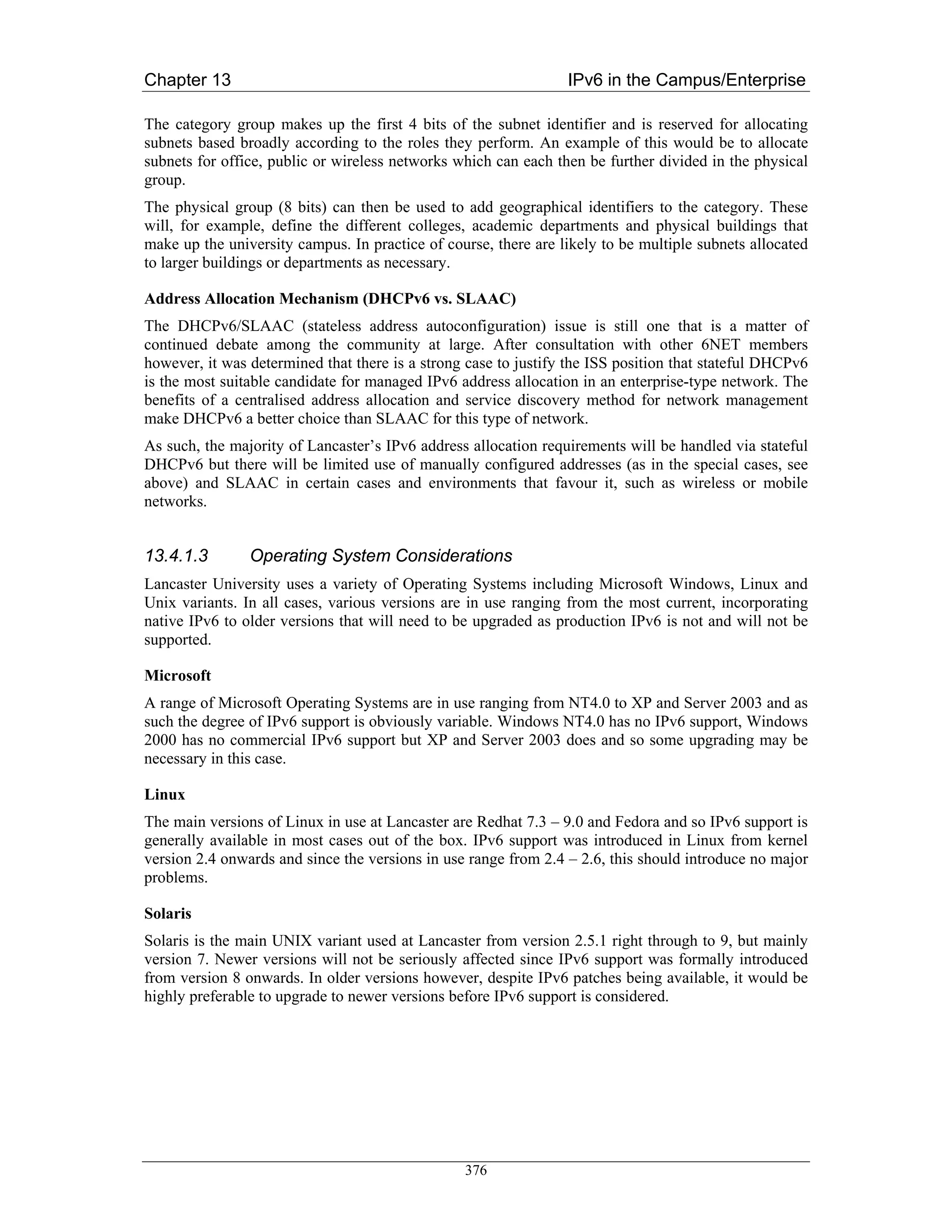 Chapter 13                                                       IPv6 in the Campus/Enterprise

The category group makes up the first 4 bits of the subnet identifier and is reserved for allocating
subnets based broadly according to the roles they perform. An example of this would be to allocate
subnets for office, public or wireless networks which can each then be further divided in the physical
group.
The physical group (8 bits) can then be used to add geographical identifiers to the category. These
will, for example, define the different colleges, academic departments and physical buildings that
make up the university campus. In practice of course, there are likely to be multiple subnets allocated
to larger buildings or departments as necessary.

Address Allocation Mechanism (DHCPv6 vs. SLAAC)
The DHCPv6/SLAAC (stateless address autoconfiguration) issue is still one that is a matter of
continued debate among the community at large. After consultation with other 6NET members
however, it was determined that there is a strong case to justify the ISS position that stateful DHCPv6
is the most suitable candidate for managed IPv6 address allocation in an enterprise-type network. The
benefits of a centralised address allocation and service discovery method for network management
make DHCPv6 a better choice than SLAAC for this type of network.
As such, the majority of Lancaster’s IPv6 address allocation requirements will be handled via stateful
DHCPv6 but there will be limited use of manually configured addresses (as in the special cases, see
above) and SLAAC in certain cases and environments that favour it, such as wireless or mobile
networks.


13.4.1.3        Operating System Considerations
Lancaster University uses a variety of Operating Systems including Microsoft Windows, Linux and
Unix variants. In all cases, various versions are in use ranging from the most current, incorporating
native IPv6 to older versions that will need to be upgraded as production IPv6 is not and will not be
supported.

Microsoft
A range of Microsoft Operating Systems are in use ranging from NT4.0 to XP and Server 2003 and as
such the degree of IPv6 support is obviously variable. Windows NT4.0 has no IPv6 support, Windows
2000 has no commercial IPv6 support but XP and Server 2003 does and so some upgrading may be
necessary in this case.

Linux
The main versions of Linux in use at Lancaster are Redhat 7.3 – 9.0 and Fedora and so IPv6 support is
generally available in most cases out of the box. IPv6 support was introduced in Linux from kernel
version 2.4 onwards and since the versions in use range from 2.4 – 2.6, this should introduce no major
problems.

Solaris
Solaris is the main UNIX variant used at Lancaster from version 2.5.1 right through to 9, but mainly
version 7. Newer versions will not be seriously affected since IPv6 support was formally introduced
from version 8 onwards. In older versions however, despite IPv6 patches being available, it would be
highly preferable to upgrade to newer versions before IPv6 support is considered.




                                                 376
 