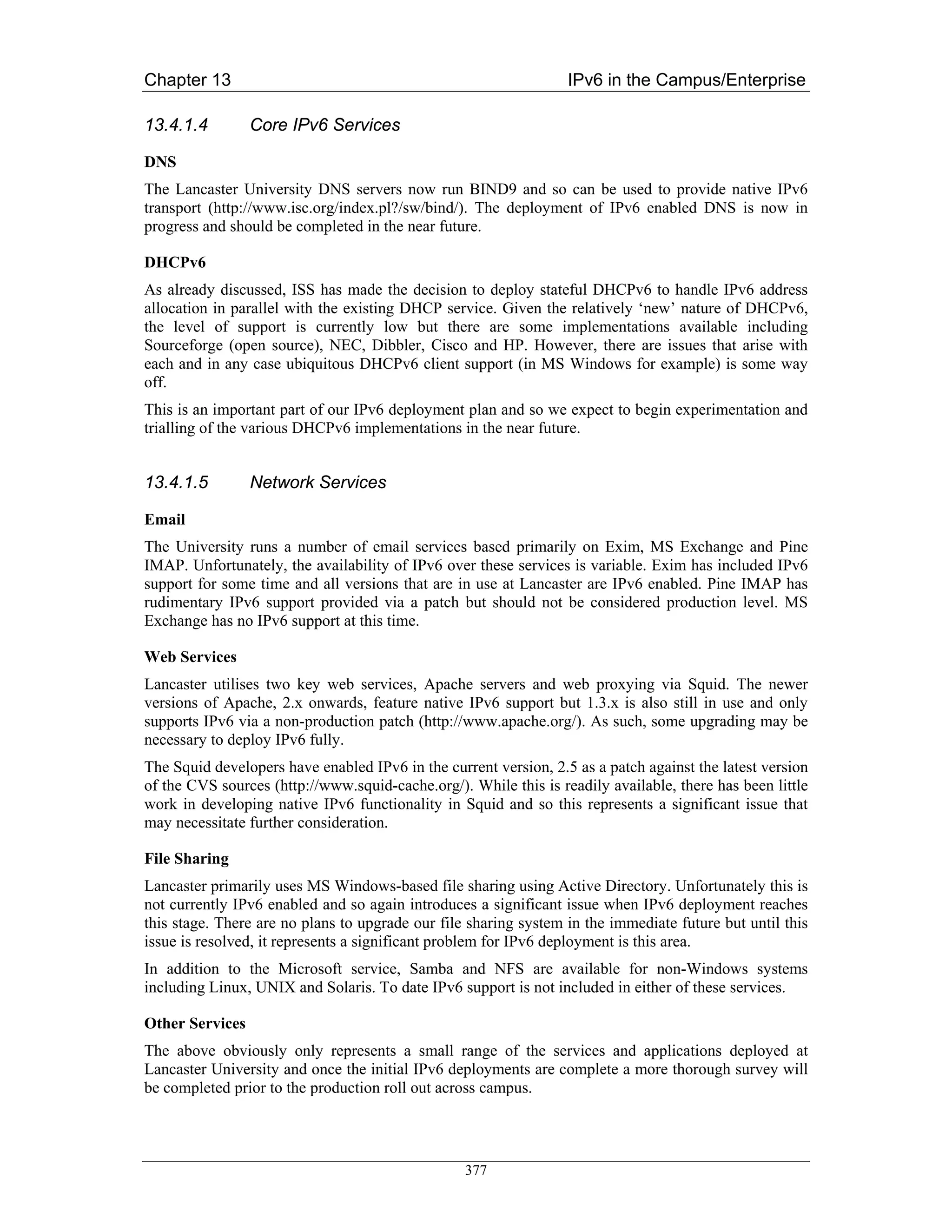 Chapter 13                                                        IPv6 in the Campus/Enterprise

13.4.1.4         Core IPv6 Services

DNS
The Lancaster University DNS servers now run BIND9 and so can be used to provide native IPv6
transport (http://www.isc.org/index.pl?/sw/bind/). The deployment of IPv6 enabled DNS is now in
progress and should be completed in the near future.

DHCPv6
As already discussed, ISS has made the decision to deploy stateful DHCPv6 to handle IPv6 address
allocation in parallel with the existing DHCP service. Given the relatively ‘new’ nature of DHCPv6,
the level of support is currently low but there are some implementations available including
Sourceforge (open source), NEC, Dibbler, Cisco and HP. However, there are issues that arise with
each and in any case ubiquitous DHCPv6 client support (in MS Windows for example) is some way
off.
This is an important part of our IPv6 deployment plan and so we expect to begin experimentation and
trialling of the various DHCPv6 implementations in the near future.


13.4.1.5         Network Services

Email
The University runs a number of email services based primarily on Exim, MS Exchange and Pine
IMAP. Unfortunately, the availability of IPv6 over these services is variable. Exim has included IPv6
support for some time and all versions that are in use at Lancaster are IPv6 enabled. Pine IMAP has
rudimentary IPv6 support provided via a patch but should not be considered production level. MS
Exchange has no IPv6 support at this time.

Web Services
Lancaster utilises two key web services, Apache servers and web proxying via Squid. The newer
versions of Apache, 2.x onwards, feature native IPv6 support but 1.3.x is also still in use and only
supports IPv6 via a non-production patch (http://www.apache.org/). As such, some upgrading may be
necessary to deploy IPv6 fully.
The Squid developers have enabled IPv6 in the current version, 2.5 as a patch against the latest version
of the CVS sources (http://www.squid-cache.org/). While this is readily available, there has been little
work in developing native IPv6 functionality in Squid and so this represents a significant issue that
may necessitate further consideration.

File Sharing
Lancaster primarily uses MS Windows-based file sharing using Active Directory. Unfortunately this is
not currently IPv6 enabled and so again introduces a significant issue when IPv6 deployment reaches
this stage. There are no plans to upgrade our file sharing system in the immediate future but until this
issue is resolved, it represents a significant problem for IPv6 deployment is this area.
In addition to the Microsoft service, Samba and NFS are available for non-Windows systems
including Linux, UNIX and Solaris. To date IPv6 support is not included in either of these services.

Other Services
The above obviously only represents a small range of the services and applications deployed at
Lancaster University and once the initial IPv6 deployments are complete a more thorough survey will
be completed prior to the production roll out across campus.




                                                  377
 