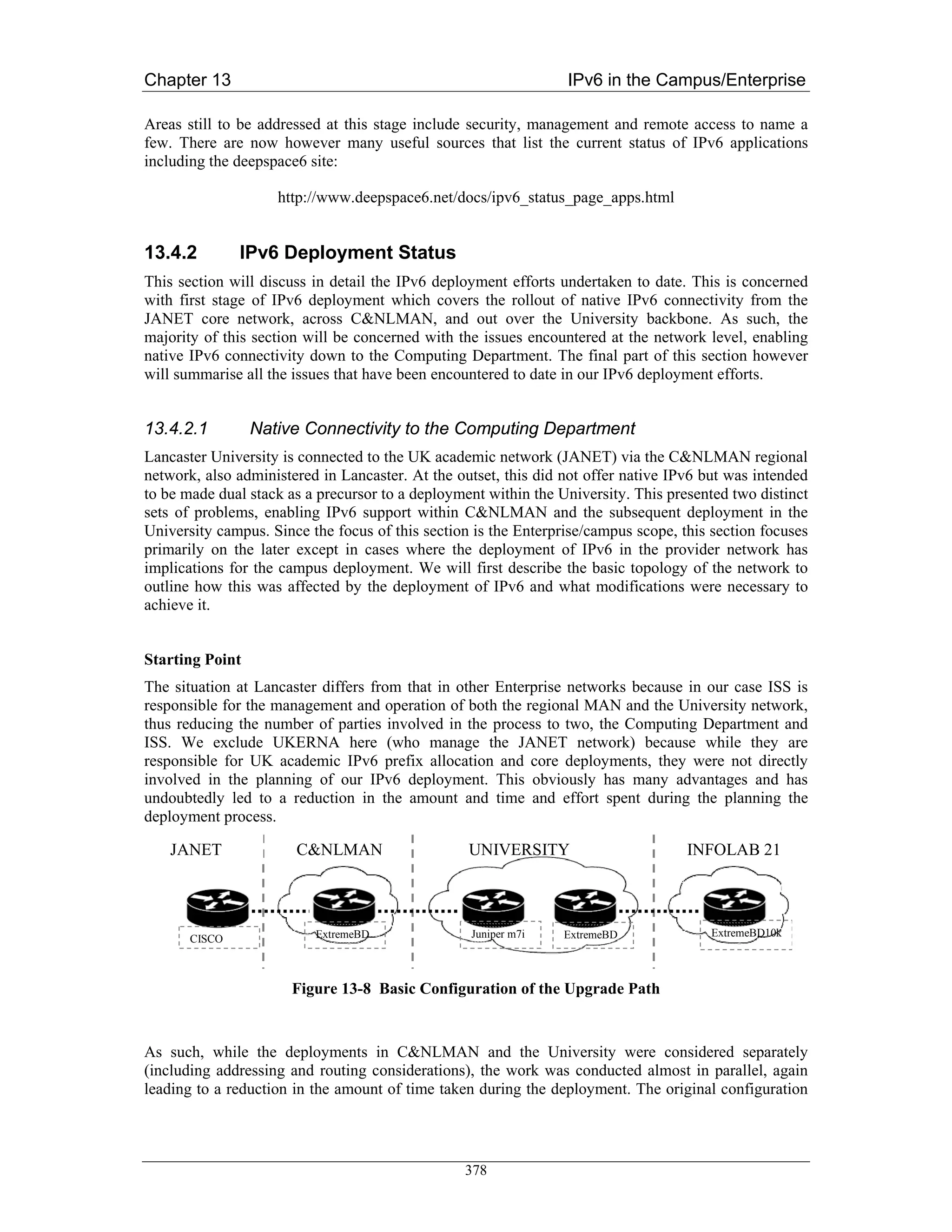 Chapter 13                                                       IPv6 in the Campus/Enterprise

Areas still to be addressed at this stage include security, management and remote access to name a
few. There are now however many useful sources that list the current status of IPv6 applications
including the deepspace6 site:

                    http://www.deepspace6.net/docs/ipv6_status_page_apps.html


13.4.2         IPv6 Deployment Status
This section will discuss in detail the IPv6 deployment efforts undertaken to date. This is concerned
with first stage of IPv6 deployment which covers the rollout of native IPv6 connectivity from the
JANET core network, across C&NLMAN, and out over the University backbone. As such, the
majority of this section will be concerned with the issues encountered at the network level, enabling
native IPv6 connectivity down to the Computing Department. The final part of this section however
will summarise all the issues that have been encountered to date in our IPv6 deployment efforts.


13.4.2.1         Native Connectivity to the Computing Department
Lancaster University is connected to the UK academic network (JANET) via the C&NLMAN regional
network, also administered in Lancaster. At the outset, this did not offer native IPv6 but was intended
to be made dual stack as a precursor to a deployment within the University. This presented two distinct
sets of problems, enabling IPv6 support within C&NLMAN and the subsequent deployment in the
University campus. Since the focus of this section is the Enterprise/campus scope, this section focuses
primarily on the later except in cases where the deployment of IPv6 in the provider network has
implications for the campus deployment. We will first describe the basic topology of the network to
outline how this was affected by the deployment of IPv6 and what modifications were necessary to
achieve it.


Starting Point
The situation at Lancaster differs from that in other Enterprise networks because in our case ISS is
responsible for the management and operation of both the regional MAN and the University network,
thus reducing the number of parties involved in the process to two, the Computing Department and
ISS. We exclude UKERNA here (who manage the JANET network) because while they are
responsible for UK academic IPv6 prefix allocation and core deployments, they were not directly
involved in the planning of our IPv6 deployment. This obviously has many advantages and has
undoubtedly led to a reduction in the amount and time and effort spent during the planning the
deployment process.

    JANET              C&NLMAN                    UNIVERSITY                        INFOLAB 21



                          ExtremeBD               Juniper m7i    ExtremeBD             ExtremeBD10k
       CISCO



                      Figure 13-8 Basic Configuration of the Upgrade Path


As such, while the deployments in C&NLMAN and the University were considered separately
(including addressing and routing considerations), the work was conducted almost in parallel, again
leading to a reduction in the amount of time taken during the deployment. The original configuration




                                                 378
 
