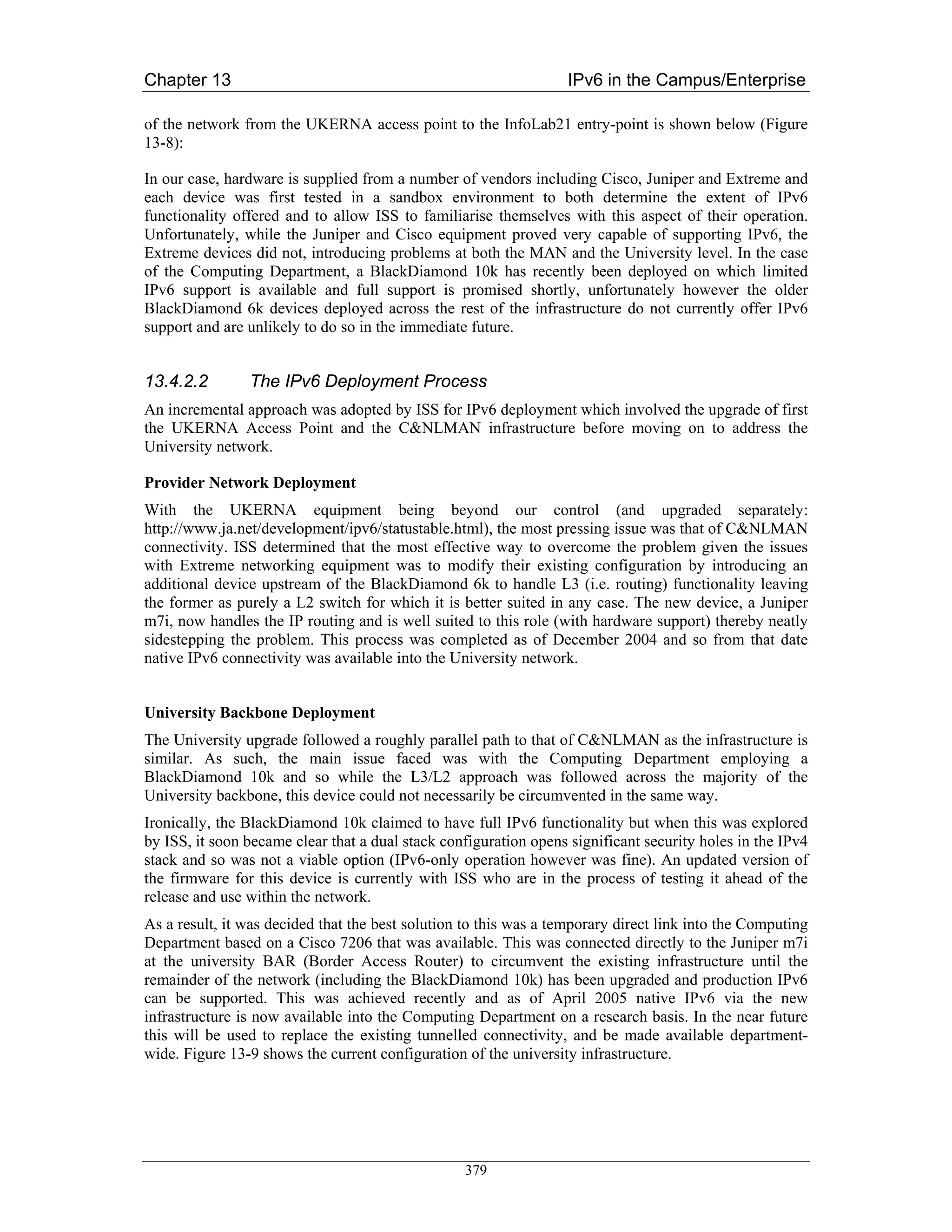 Chapter 13                                                         IPv6 in the Campus/Enterprise

of the network from the UKERNA access point to the InfoLab21 entry-point is shown below (Figure
13-8):

In our case, hardware is supplied from a number of vendors including Cisco, Juniper and Extreme and
each device was first tested in a sandbox environment to both determine the extent of IPv6
functionality offered and to allow ISS to familiarise themselves with this aspect of their operation.
Unfortunately, while the Juniper and Cisco equipment proved very capable of supporting IPv6, the
Extreme devices did not, introducing problems at both the MAN and the University level. In the case
of the Computing Department, a BlackDiamond 10k has recently been deployed on which limited
IPv6 support is available and full support is promised shortly, unfortunately however the older
BlackDiamond 6k devices deployed across the rest of the infrastructure do not currently offer IPv6
support and are unlikely to do so in the immediate future.


13.4.2.2        The IPv6 Deployment Process
An incremental approach was adopted by ISS for IPv6 deployment which involved the upgrade of first
the UKERNA Access Point and the C&NLMAN infrastructure before moving on to address the
University network.

Provider Network Deployment
With the UKERNA equipment being beyond our control (and upgraded separately:
http://www.ja.net/development/ipv6/statustable.html), the most pressing issue was that of C&NLMAN
connectivity. ISS determined that the most effective way to overcome the problem given the issues
with Extreme networking equipment was to modify their existing configuration by introducing an
additional device upstream of the BlackDiamond 6k to handle L3 (i.e. routing) functionality leaving
the former as purely a L2 switch for which it is better suited in any case. The new device, a Juniper
m7i, now handles the IP routing and is well suited to this role (with hardware support) thereby neatly
sidestepping the problem. This process was completed as of December 2004 and so from that date
native IPv6 connectivity was available into the University network.


University Backbone Deployment
The University upgrade followed a roughly parallel path to that of C&NLMAN as the infrastructure is
similar. As such, the main issue faced was with the Computing Department employing a
BlackDiamond 10k and so while the L3/L2 approach was followed across the majority of the
University backbone, this device could not necessarily be circumvented in the same way.
Ironically, the BlackDiamond 10k claimed to have full IPv6 functionality but when this was explored
by ISS, it soon became clear that a dual stack configuration opens significant security holes in the IPv4
stack and so was not a viable option (IPv6-only operation however was fine). An updated version of
the firmware for this device is currently with ISS who are in the process of testing it ahead of the
release and use within the network.
As a result, it was decided that the best solution to this was a temporary direct link into the Computing
Department based on a Cisco 7206 that was available. This was connected directly to the Juniper m7i
at the university BAR (Border Access Router) to circumvent the existing infrastructure until the
remainder of the network (including the BlackDiamond 10k) has been upgraded and production IPv6
can be supported. This was achieved recently and as of April 2005 native IPv6 via the new
infrastructure is now available into the Computing Department on a research basis. In the near future
this will be used to replace the existing tunnelled connectivity, and be made available department-
wide. Figure 13-9 shows the current configuration of the university infrastructure.




                                                  379
 