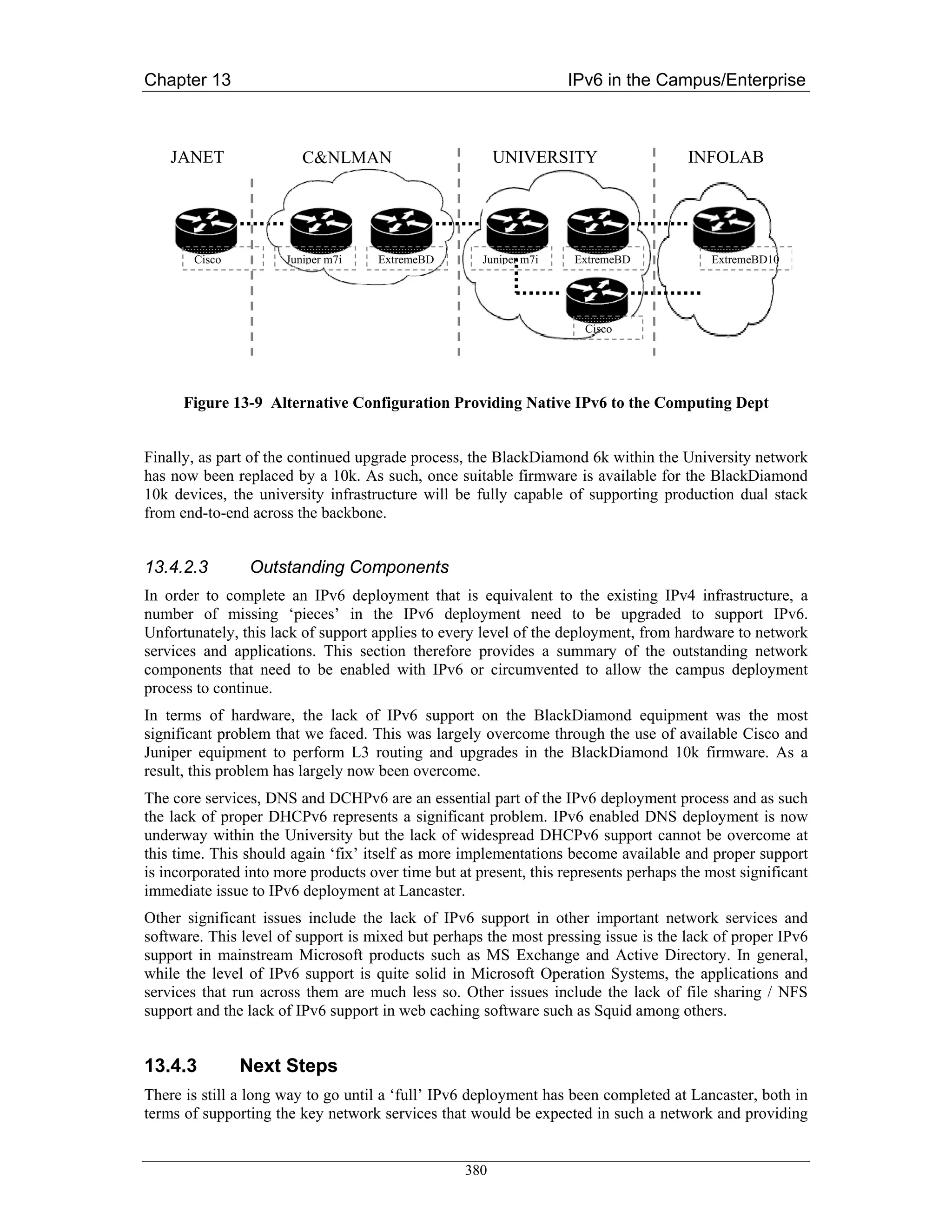 Chapter 13                                                         IPv6 in the Campus/Enterprise



    JANET                C&NLMAN                        UNIVERSITY                    INFOLAB




       Cisco          Juniper m7i    ExtremeBD       Juniper m7i    ExtremeBD            ExtremeBD10




                                                                     Cisco




      Figure 13-9 Alternative Configuration Providing Native IPv6 to the Computing Dept


Finally, as part of the continued upgrade process, the BlackDiamond 6k within the University network
has now been replaced by a 10k. As such, once suitable firmware is available for the BlackDiamond
10k devices, the university infrastructure will be fully capable of supporting production dual stack
from end-to-end across the backbone.


13.4.2.3        Outstanding Components
In order to complete an IPv6 deployment that is equivalent to the existing IPv4 infrastructure, a
number of missing ‘pieces’ in the IPv6 deployment need to be upgraded to support IPv6.
Unfortunately, this lack of support applies to every level of the deployment, from hardware to network
services and applications. This section therefore provides a summary of the outstanding network
components that need to be enabled with IPv6 or circumvented to allow the campus deployment
process to continue.
In terms of hardware, the lack of IPv6 support on the BlackDiamond equipment was the most
significant problem that we faced. This was largely overcome through the use of available Cisco and
Juniper equipment to perform L3 routing and upgrades in the BlackDiamond 10k firmware. As a
result, this problem has largely now been overcome.
The core services, DNS and DCHPv6 are an essential part of the IPv6 deployment process and as such
the lack of proper DHCPv6 represents a significant problem. IPv6 enabled DNS deployment is now
underway within the University but the lack of widespread DHCPv6 support cannot be overcome at
this time. This should again ‘fix’ itself as more implementations become available and proper support
is incorporated into more products over time but at present, this represents perhaps the most significant
immediate issue to IPv6 deployment at Lancaster.
Other significant issues include the lack of IPv6 support in other important network services and
software. This level of support is mixed but perhaps the most pressing issue is the lack of proper IPv6
support in mainstream Microsoft products such as MS Exchange and Active Directory. In general,
while the level of IPv6 support is quite solid in Microsoft Operation Systems, the applications and
services that run across them are much less so. Other issues include the lack of file sharing / NFS
support and the lack of IPv6 support in web caching software such as Squid among others.


13.4.3         Next Steps
There is still a long way to go until a ‘full’ IPv6 deployment has been completed at Lancaster, both in
terms of supporting the key network services that would be expected in such a network and providing


                                                  380
 