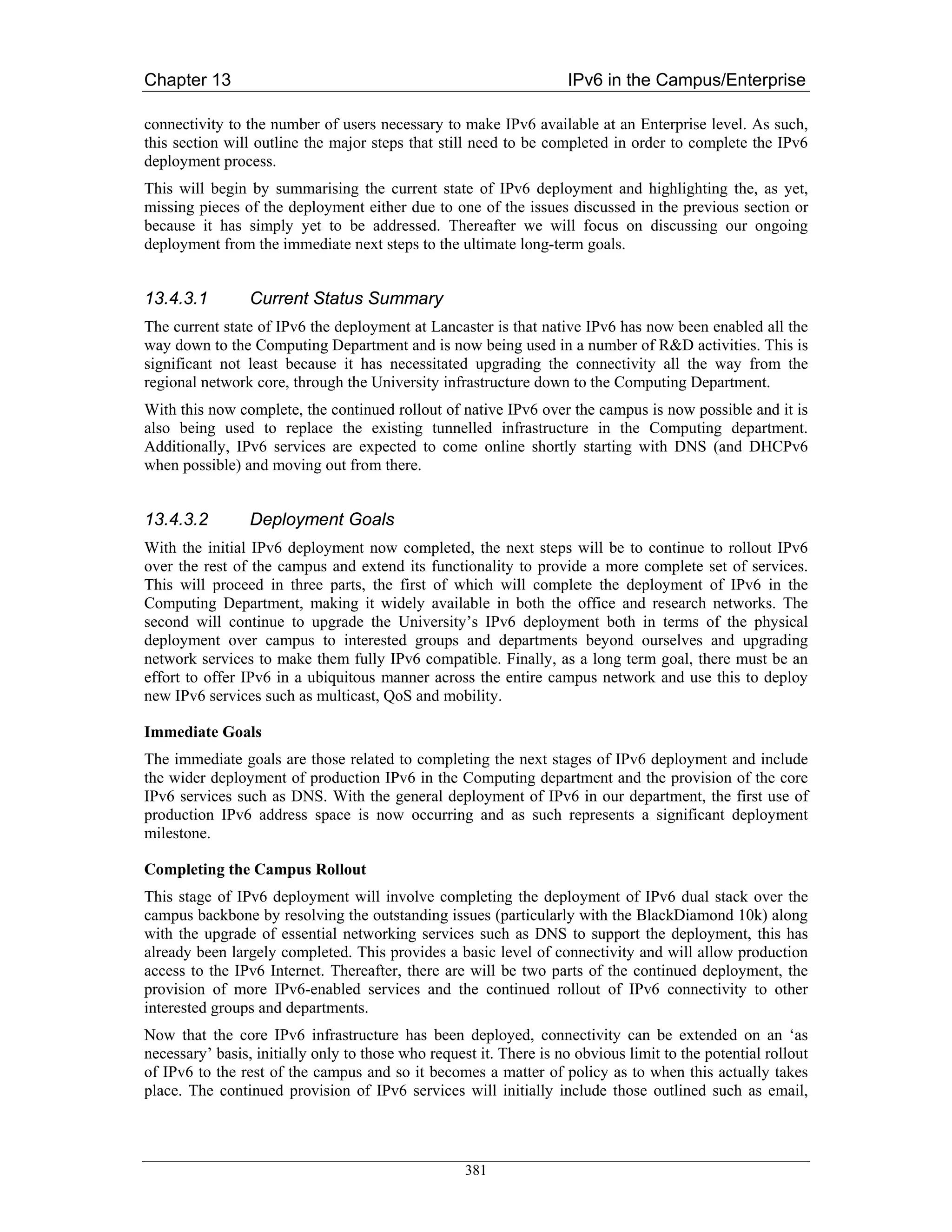 Chapter 13                                                          IPv6 in the Campus/Enterprise

connectivity to the number of users necessary to make IPv6 available at an Enterprise level. As such,
this section will outline the major steps that still need to be completed in order to complete the IPv6
deployment process.
This will begin by summarising the current state of IPv6 deployment and highlighting the, as yet,
missing pieces of the deployment either due to one of the issues discussed in the previous section or
because it has simply yet to be addressed. Thereafter we will focus on discussing our ongoing
deployment from the immediate next steps to the ultimate long-term goals.


13.4.3.1         Current Status Summary
The current state of IPv6 the deployment at Lancaster is that native IPv6 has now been enabled all the
way down to the Computing Department and is now being used in a number of R&D activities. This is
significant not least because it has necessitated upgrading the connectivity all the way from the
regional network core, through the University infrastructure down to the Computing Department.
With this now complete, the continued rollout of native IPv6 over the campus is now possible and it is
also being used to replace the existing tunnelled infrastructure in the Computing department.
Additionally, IPv6 services are expected to come online shortly starting with DNS (and DHCPv6
when possible) and moving out from there.


13.4.3.2         Deployment Goals
With the initial IPv6 deployment now completed, the next steps will be to continue to rollout IPv6
over the rest of the campus and extend its functionality to provide a more complete set of services.
This will proceed in three parts, the first of which will complete the deployment of IPv6 in the
Computing Department, making it widely available in both the office and research networks. The
second will continue to upgrade the University’s IPv6 deployment both in terms of the physical
deployment over campus to interested groups and departments beyond ourselves and upgrading
network services to make them fully IPv6 compatible. Finally, as a long term goal, there must be an
effort to offer IPv6 in a ubiquitous manner across the entire campus network and use this to deploy
new IPv6 services such as multicast, QoS and mobility.

Immediate Goals
The immediate goals are those related to completing the next stages of IPv6 deployment and include
the wider deployment of production IPv6 in the Computing department and the provision of the core
IPv6 services such as DNS. With the general deployment of IPv6 in our department, the first use of
production IPv6 address space is now occurring and as such represents a significant deployment
milestone.

Completing the Campus Rollout
This stage of IPv6 deployment will involve completing the deployment of IPv6 dual stack over the
campus backbone by resolving the outstanding issues (particularly with the BlackDiamond 10k) along
with the upgrade of essential networking services such as DNS to support the deployment, this has
already been largely completed. This provides a basic level of connectivity and will allow production
access to the IPv6 Internet. Thereafter, there are will be two parts of the continued deployment, the
provision of more IPv6-enabled services and the continued rollout of IPv6 connectivity to other
interested groups and departments.
Now that the core IPv6 infrastructure has been deployed, connectivity can be extended on an ‘as
necessary’ basis, initially only to those who request it. There is no obvious limit to the potential rollout
of IPv6 to the rest of the campus and so it becomes a matter of policy as to when this actually takes
place. The continued provision of IPv6 services will initially include those outlined such as email,



                                                    381
 