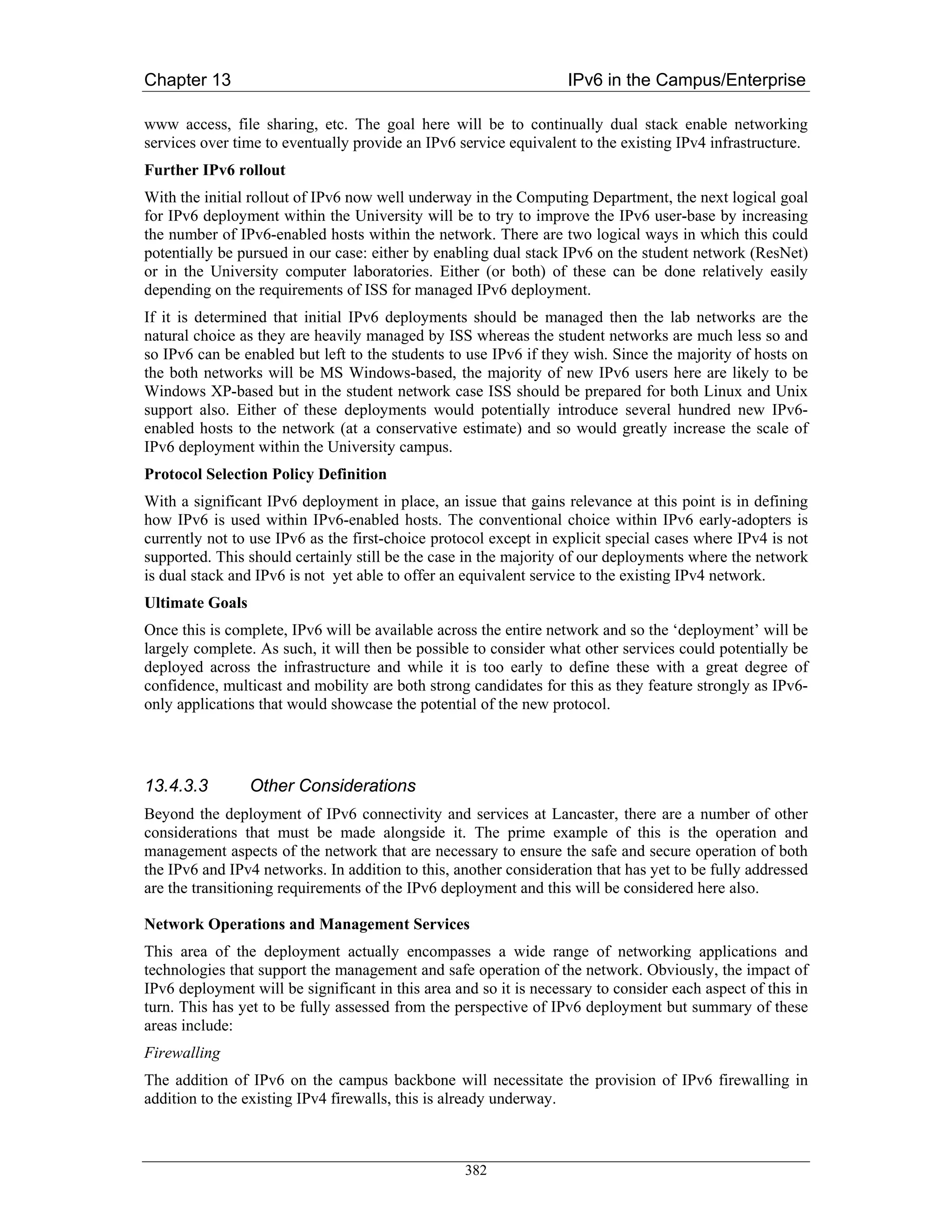 Chapter 13                                                         IPv6 in the Campus/Enterprise

www access, file sharing, etc. The goal here will be to continually dual stack enable networking
services over time to eventually provide an IPv6 service equivalent to the existing IPv4 infrastructure.
Further IPv6 rollout
With the initial rollout of IPv6 now well underway in the Computing Department, the next logical goal
for IPv6 deployment within the University will be to try to improve the IPv6 user-base by increasing
the number of IPv6-enabled hosts within the network. There are two logical ways in which this could
potentially be pursued in our case: either by enabling dual stack IPv6 on the student network (ResNet)
or in the University computer laboratories. Either (or both) of these can be done relatively easily
depending on the requirements of ISS for managed IPv6 deployment.
If it is determined that initial IPv6 deployments should be managed then the lab networks are the
natural choice as they are heavily managed by ISS whereas the student networks are much less so and
so IPv6 can be enabled but left to the students to use IPv6 if they wish. Since the majority of hosts on
the both networks will be MS Windows-based, the majority of new IPv6 users here are likely to be
Windows XP-based but in the student network case ISS should be prepared for both Linux and Unix
support also. Either of these deployments would potentially introduce several hundred new IPv6-
enabled hosts to the network (at a conservative estimate) and so would greatly increase the scale of
IPv6 deployment within the University campus.
Protocol Selection Policy Definition
With a significant IPv6 deployment in place, an issue that gains relevance at this point is in defining
how IPv6 is used within IPv6-enabled hosts. The conventional choice within IPv6 early-adopters is
currently not to use IPv6 as the first-choice protocol except in explicit special cases where IPv4 is not
supported. This should certainly still be the case in the majority of our deployments where the network
is dual stack and IPv6 is not yet able to offer an equivalent service to the existing IPv4 network.
Ultimate Goals
Once this is complete, IPv6 will be available across the entire network and so the ‘deployment’ will be
largely complete. As such, it will then be possible to consider what other services could potentially be
deployed across the infrastructure and while it is too early to define these with a great degree of
confidence, multicast and mobility are both strong candidates for this as they feature strongly as IPv6-
only applications that would showcase the potential of the new protocol.




13.4.3.3         Other Considerations
Beyond the deployment of IPv6 connectivity and services at Lancaster, there are a number of other
considerations that must be made alongside it. The prime example of this is the operation and
management aspects of the network that are necessary to ensure the safe and secure operation of both
the IPv6 and IPv4 networks. In addition to this, another consideration that has yet to be fully addressed
are the transitioning requirements of the IPv6 deployment and this will be considered here also.

Network Operations and Management Services
This area of the deployment actually encompasses a wide range of networking applications and
technologies that support the management and safe operation of the network. Obviously, the impact of
IPv6 deployment will be significant in this area and so it is necessary to consider each aspect of this in
turn. This has yet to be fully assessed from the perspective of IPv6 deployment but summary of these
areas include:
Firewalling
The addition of IPv6 on the campus backbone will necessitate the provision of IPv6 firewalling in
addition to the existing IPv4 firewalls, this is already underway.



                                                   382
 
