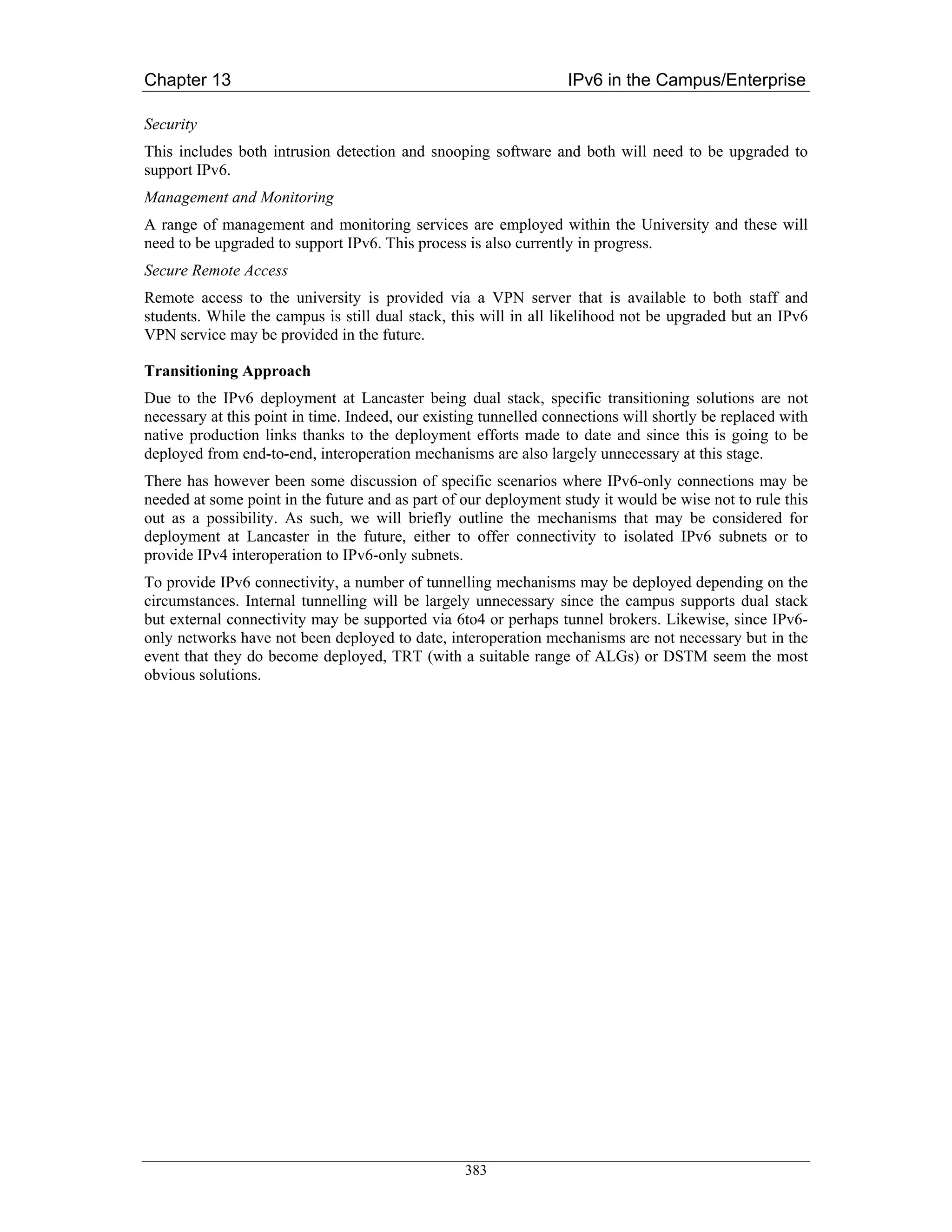 Chapter 13                                                         IPv6 in the Campus/Enterprise

Security
This includes both intrusion detection and snooping software and both will need to be upgraded to
support IPv6.
Management and Monitoring
A range of management and monitoring services are employed within the University and these will
need to be upgraded to support IPv6. This process is also currently in progress.
Secure Remote Access
Remote access to the university is provided via a VPN server that is available to both staff and
students. While the campus is still dual stack, this will in all likelihood not be upgraded but an IPv6
VPN service may be provided in the future.

Transitioning Approach
Due to the IPv6 deployment at Lancaster being dual stack, specific transitioning solutions are not
necessary at this point in time. Indeed, our existing tunnelled connections will shortly be replaced with
native production links thanks to the deployment efforts made to date and since this is going to be
deployed from end-to-end, interoperation mechanisms are also largely unnecessary at this stage.
There has however been some discussion of specific scenarios where IPv6-only connections may be
needed at some point in the future and as part of our deployment study it would be wise not to rule this
out as a possibility. As such, we will briefly outline the mechanisms that may be considered for
deployment at Lancaster in the future, either to offer connectivity to isolated IPv6 subnets or to
provide IPv4 interoperation to IPv6-only subnets.
To provide IPv6 connectivity, a number of tunnelling mechanisms may be deployed depending on the
circumstances. Internal tunnelling will be largely unnecessary since the campus supports dual stack
but external connectivity may be supported via 6to4 or perhaps tunnel brokers. Likewise, since IPv6-
only networks have not been deployed to date, interoperation mechanisms are not necessary but in the
event that they do become deployed, TRT (with a suitable range of ALGs) or DSTM seem the most
obvious solutions.




                                                  383
 