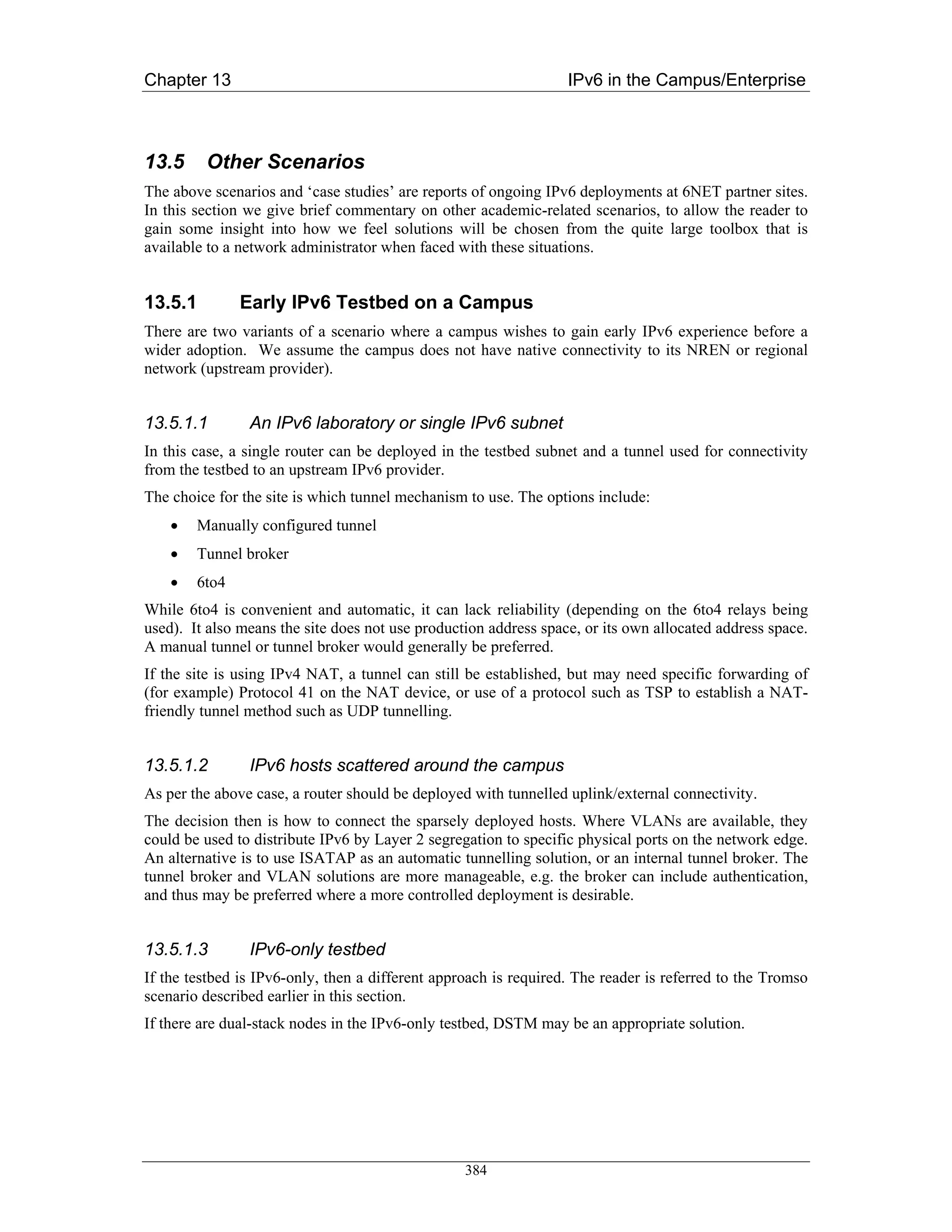 Chapter 13                                                        IPv6 in the Campus/Enterprise



13.5     Other Scenarios
The above scenarios and ‘case studies’ are reports of ongoing IPv6 deployments at 6NET partner sites.
In this section we give brief commentary on other academic-related scenarios, to allow the reader to
gain some insight into how we feel solutions will be chosen from the quite large toolbox that is
available to a network administrator when faced with these situations.


13.5.1         Early IPv6 Testbed on a Campus
There are two variants of a scenario where a campus wishes to gain early IPv6 experience before a
wider adoption. We assume the campus does not have native connectivity to its NREN or regional
network (upstream provider).


13.5.1.1        An IPv6 laboratory or single IPv6 subnet
In this case, a single router can be deployed in the testbed subnet and a tunnel used for connectivity
from the testbed to an upstream IPv6 provider.
The choice for the site is which tunnel mechanism to use. The options include:
    •   Manually configured tunnel
    •   Tunnel broker
    •   6to4
While 6to4 is convenient and automatic, it can lack reliability (depending on the 6to4 relays being
used). It also means the site does not use production address space, or its own allocated address space.
A manual tunnel or tunnel broker would generally be preferred.
If the site is using IPv4 NAT, a tunnel can still be established, but may need specific forwarding of
(for example) Protocol 41 on the NAT device, or use of a protocol such as TSP to establish a NAT-
friendly tunnel method such as UDP tunnelling.


13.5.1.2        IPv6 hosts scattered around the campus
As per the above case, a router should be deployed with tunnelled uplink/external connectivity.
The decision then is how to connect the sparsely deployed hosts. Where VLANs are available, they
could be used to distribute IPv6 by Layer 2 segregation to specific physical ports on the network edge.
An alternative is to use ISATAP as an automatic tunnelling solution, or an internal tunnel broker. The
tunnel broker and VLAN solutions are more manageable, e.g. the broker can include authentication,
and thus may be preferred where a more controlled deployment is desirable.


13.5.1.3        IPv6-only testbed
If the testbed is IPv6-only, then a different approach is required. The reader is referred to the Tromso
scenario described earlier in this section.
If there are dual-stack nodes in the IPv6-only testbed, DSTM may be an appropriate solution.




                                                  384
 