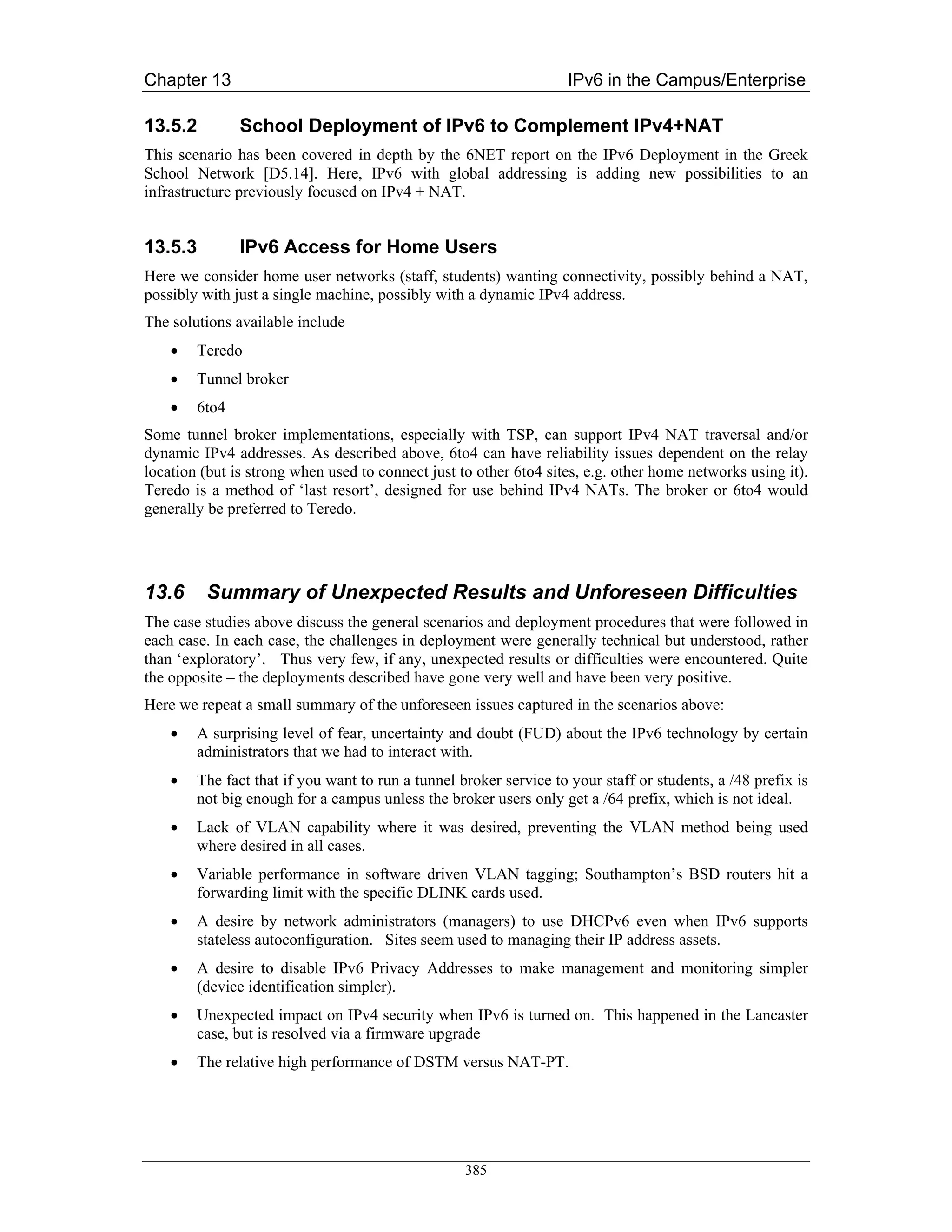Chapter 13                                                          IPv6 in the Campus/Enterprise

13.5.2         School Deployment of IPv6 to Complement IPv4+NAT
This scenario has been covered in depth by the 6NET report on the IPv6 Deployment in the Greek
School Network [D5.14]. Here, IPv6 with global addressing is adding new possibilities to an
infrastructure previously focused on IPv4 + NAT.


13.5.3         IPv6 Access for Home Users
Here we consider home user networks (staff, students) wanting connectivity, possibly behind a NAT,
possibly with just a single machine, possibly with a dynamic IPv4 address.
The solutions available include
    •   Teredo
    •   Tunnel broker
    •   6to4
Some tunnel broker implementations, especially with TSP, can support IPv4 NAT traversal and/or
dynamic IPv4 addresses. As described above, 6to4 can have reliability issues dependent on the relay
location (but is strong when used to connect just to other 6to4 sites, e.g. other home networks using it).
Teredo is a method of ‘last resort’, designed for use behind IPv4 NATs. The broker or 6to4 would
generally be preferred to Teredo.




13.6     Summary of Unexpected Results and Unforeseen Difficulties
The case studies above discuss the general scenarios and deployment procedures that were followed in
each case. In each case, the challenges in deployment were generally technical but understood, rather
than ‘exploratory’. Thus very few, if any, unexpected results or difficulties were encountered. Quite
the opposite – the deployments described have gone very well and have been very positive.
Here we repeat a small summary of the unforeseen issues captured in the scenarios above:
    •   A surprising level of fear, uncertainty and doubt (FUD) about the IPv6 technology by certain
        administrators that we had to interact with.
    •   The fact that if you want to run a tunnel broker service to your staff or students, a /48 prefix is
        not big enough for a campus unless the broker users only get a /64 prefix, which is not ideal.
    •   Lack of VLAN capability where it was desired, preventing the VLAN method being used
        where desired in all cases.
    •   Variable performance in software driven VLAN tagging; Southampton’s BSD routers hit a
        forwarding limit with the specific DLINK cards used.
    •   A desire by network administrators (managers) to use DHCPv6 even when IPv6 supports
        stateless autoconfiguration. Sites seem used to managing their IP address assets.
    •   A desire to disable IPv6 Privacy Addresses to make management and monitoring simpler
        (device identification simpler).
    •   Unexpected impact on IPv4 security when IPv6 is turned on. This happened in the Lancaster
        case, but is resolved via a firmware upgrade
    •   The relative high performance of DSTM versus NAT-PT.




                                                   385
 